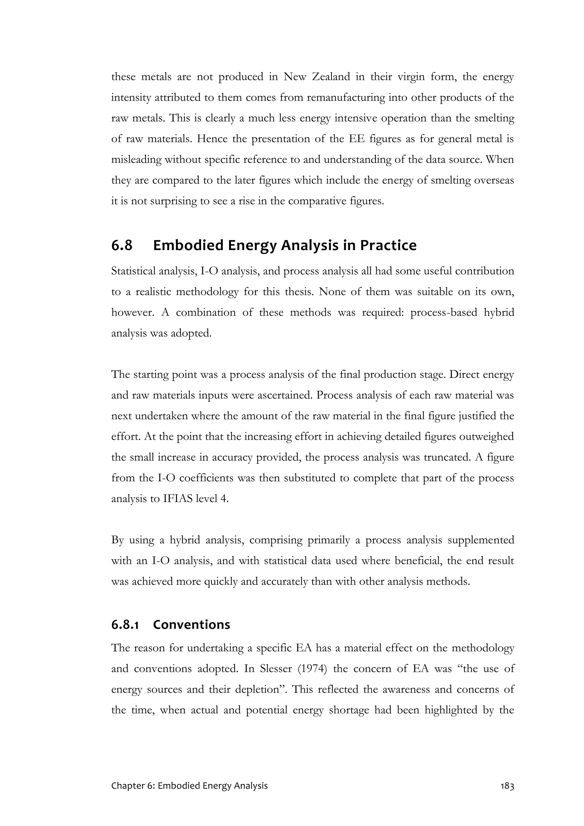 Chapter 6: Embodied Energy Analysis 183
these metals are not produced in New Zealand in their virgin form, the energy
intensity attributed to them comes from remanufacturing into other products of the
raw metals. This is clearly a much less energy intensive operation than the smelting
of raw materials. Hence the presentation of the EE figures as for general metal is
misleading without specific reference to and understanding of the data source. When
they are compared to the later figures which include the energy of smelting overseas
it is not surprising to see a rise in the comparative figures.
6.8 Embodied Energy Analysis in Practice
Statistical analysis, I-O analysis, and process analysis all had some useful contribution
to a realistic methodology for this thesis. None of them was suitable on its own,
however. A combination of these methods was required: process-based hybrid
analysis was adopted.
The starting point was a process analysis of the final production stage. Direct energy
and raw materials inputs were ascertained. Process analysis of each raw material was
next undertaken where the amount of the raw material in the final figure justified the
effort. At the point that the increasing effort in achieving detailed figures outweighed
the small increase in accuracy provided, the process analysis was truncated. A figure
from the I-O coefficients was then substituted to complete that part of the process
analysis to IFIAS level 4.
By using a hybrid analysis, comprising primarily a process analysis supplemented
with an I-O analysis, and with statistical data used where beneficial, the end result
was achieved more quickly and accurately than with other analysis methods.
6.8.1 Conventions
The reason for undertaking a specific EA has a material effect on the methodology
and conventions adopted. In Slesser (1974) the concern of EA was “the use of
energy sources and their depletion”. This reflected the awareness and concerns of
the time, when actual and potential energy shortage had been highlighted by the
 