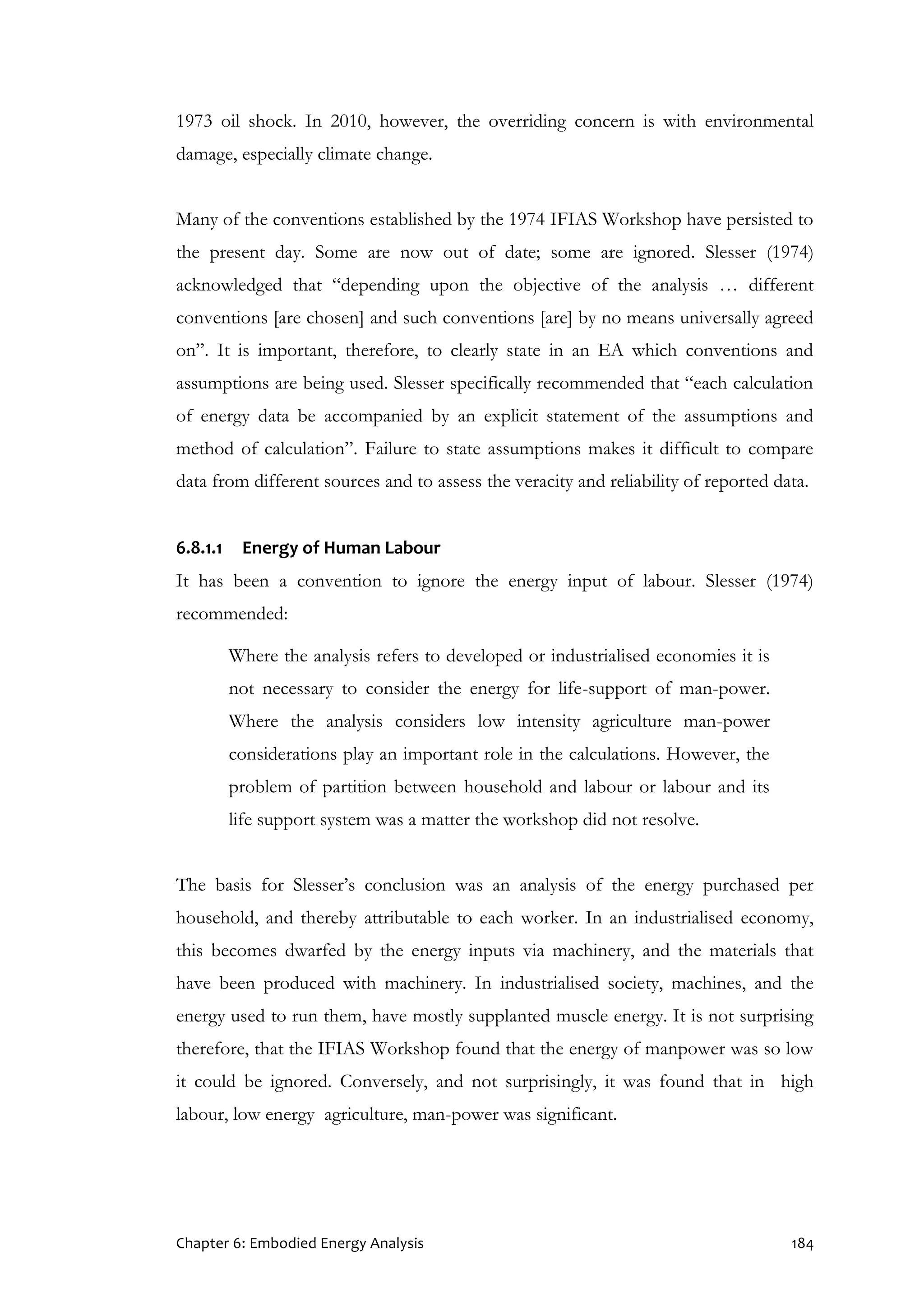 Chapter 6: Embodied Energy Analysis 184
1973 oil shock. In 2010, however, the overriding concern is with environmental
damage, especially climate change.
Many of the conventions established by the 1974 IFIAS Workshop have persisted to
the present day. Some are now out of date; some are ignored. Slesser (1974)
acknowledged that “depending upon the objective of the analysis … different
conventions [are chosen] and such conventions [are] by no means universally agreed
on”. It is important, therefore, to clearly state in an EA which conventions and
assumptions are being used. Slesser specifically recommended that “each calculation
of energy data be accompanied by an explicit statement of the assumptions and
method of calculation”. Failure to state assumptions makes it difficult to compare
data from different sources and to assess the veracity and reliability of reported data.
6.8.1.1 Energy of Human Labour
It has been a convention to ignore the energy input of labour. Slesser (1974)
recommended:
Where the analysis refers to developed or industrialised economies it is
not necessary to consider the energy for life-support of man-power.
Where the analysis considers low intensity agriculture man-power
considerations play an important role in the calculations. However, the
problem of partition between household and labour or labour and its
life support system was a matter the workshop did not resolve.
The basis for Slesser’s conclusion was an analysis of the energy purchased per
household, and thereby attributable to each worker. In an industrialised economy,
this becomes dwarfed by the energy inputs via machinery, and the materials that
have been produced with machinery. In industrialised society, machines, and the
energy used to run them, have mostly supplanted muscle energy. It is not surprising
therefore, that the IFIAS Workshop found that the energy of manpower was so low
it could be ignored. Conversely, and not surprisingly, it was found that in high
labour, low energy agriculture, man-power was significant.
 