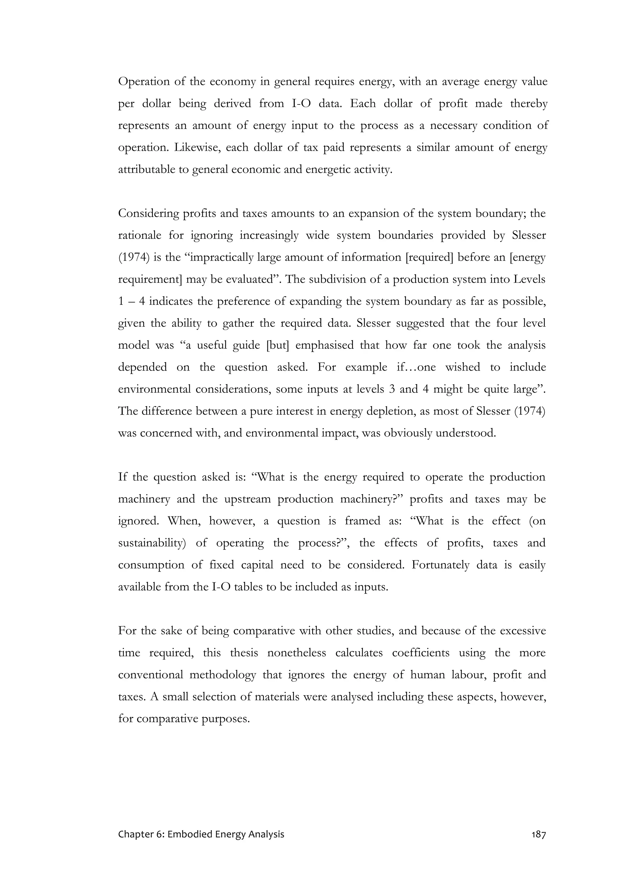 Chapter 6: Embodied Energy Analysis 187
Operation of the economy in general requires energy, with an average energy value
per dollar being derived from I-O data. Each dollar of profit made thereby
represents an amount of energy input to the process as a necessary condition of
operation. Likewise, each dollar of tax paid represents a similar amount of energy
attributable to general economic and energetic activity.
Considering profits and taxes amounts to an expansion of the system boundary; the
rationale for ignoring increasingly wide system boundaries provided by Slesser
(1974) is the “impractically large amount of information [required] before an [energy
requirement] may be evaluated”. The subdivision of a production system into Levels
1 – 4 indicates the preference of expanding the system boundary as far as possible,
given the ability to gather the required data. Slesser suggested that the four level
model was “a useful guide [but] emphasised that how far one took the analysis
depended on the question asked. For example if…one wished to include
environmental considerations, some inputs at levels 3 and 4 might be quite large”.
The difference between a pure interest in energy depletion, as most of Slesser (1974)
was concerned with, and environmental impact, was obviously understood.
If the question asked is: “What is the energy required to operate the production
machinery and the upstream production machinery?” profits and taxes may be
ignored. When, however, a question is framed as: “What is the effect (on
sustainability) of operating the process?”, the effects of profits, taxes and
consumption of fixed capital need to be considered. Fortunately data is easily
available from the I-O tables to be included as inputs.
For the sake of being comparative with other studies, and because of the excessive
time required, this thesis nonetheless calculates coefficients using the more
conventional methodology that ignores the energy of human labour, profit and
taxes. A small selection of materials were analysed including these aspects, however,
for comparative purposes.
 