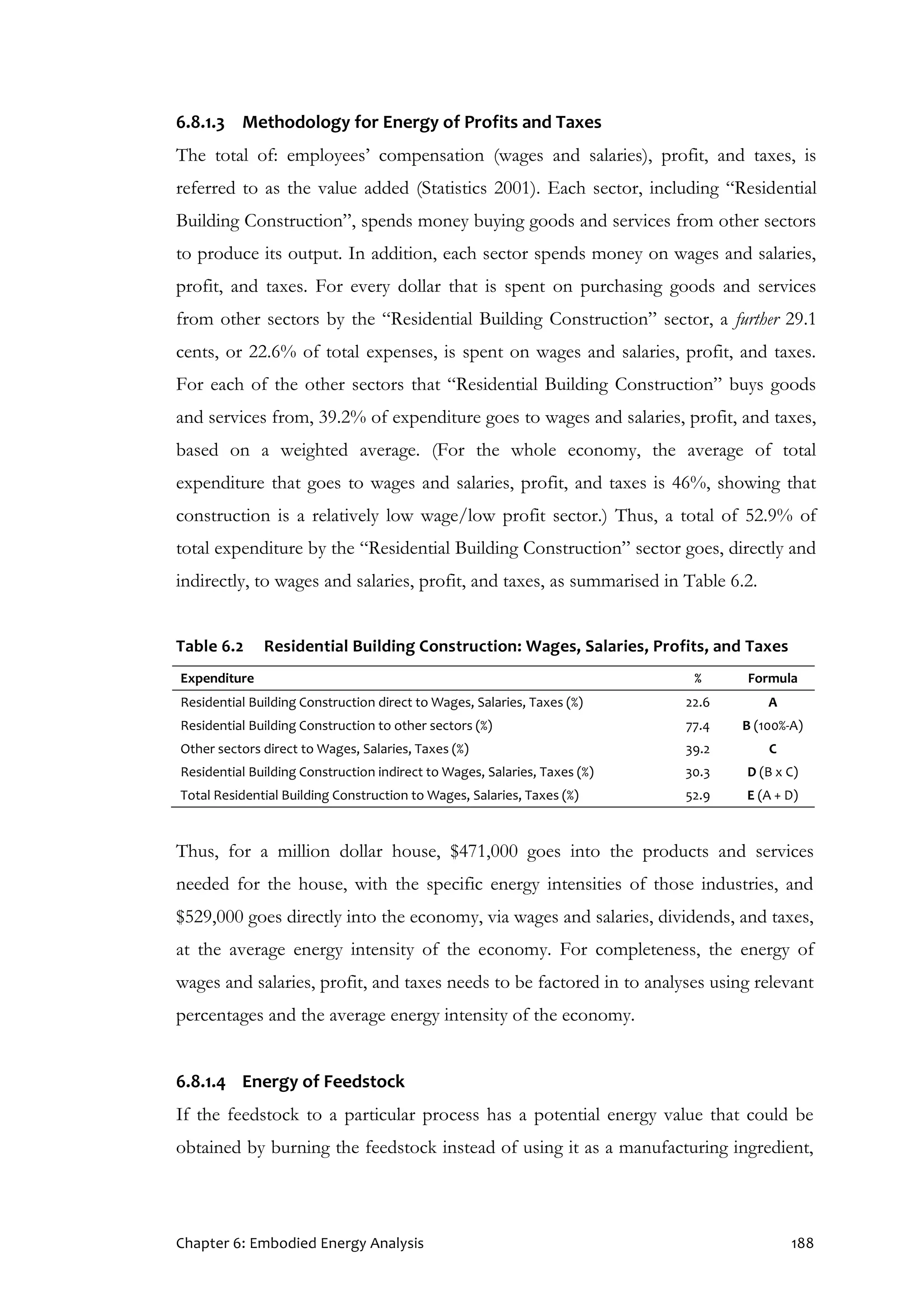 Chapter 6: Embodied Energy Analysis 188
6.8.1.3 Methodology for Energy of Profits and Taxes
The total of: employees’ compensation (wages and salaries), profit, and taxes, is
referred to as the value added (Statistics 2001). Each sector, including “Residential
Building Construction”, spends money buying goods and services from other sectors
to produce its output. In addition, each sector spends money on wages and salaries,
profit, and taxes. For every dollar that is spent on purchasing goods and services
from other sectors by the “Residential Building Construction” sector, a further 29.1
cents, or 22.6% of total expenses, is spent on wages and salaries, profit, and taxes.
For each of the other sectors that “Residential Building Construction” buys goods
and services from, 39.2% of expenditure goes to wages and salaries, profit, and taxes,
based on a weighted average. (For the whole economy, the average of total
expenditure that goes to wages and salaries, profit, and taxes is 46%, showing that
construction is a relatively low wage/low profit sector.) Thus, a total of 52.9% of
total expenditure by the “Residential Building Construction” sector goes, directly and
indirectly, to wages and salaries, profit, and taxes, as summarised in Table 6.2.
Table 6.2 Residential Building Construction: Wages, Salaries, Profits, and Taxes
Expenditure % Formula
Residential Building Construction direct to Wages, Salaries, Taxes (%) 22.6 A
Residential Building Construction to other sectors (%) 77.4 B (100%-A)
Other sectors direct to Wages, Salaries, Taxes (%) 39.2 C
Residential Building Construction indirect to Wages, Salaries, Taxes (%) 30.3 D (B x C)
Total Residential Building Construction to Wages, Salaries, Taxes (%) 52.9 E (A + D)
Thus, for a million dollar house, $471,000 goes into the products and services
needed for the house, with the specific energy intensities of those industries, and
$529,000 goes directly into the economy, via wages and salaries, dividends, and taxes,
at the average energy intensity of the economy. For completeness, the energy of
wages and salaries, profit, and taxes needs to be factored in to analyses using relevant
percentages and the average energy intensity of the economy.
6.8.1.4 Energy of Feedstock
If the feedstock to a particular process has a potential energy value that could be
obtained by burning the feedstock instead of using it as a manufacturing ingredient,
 