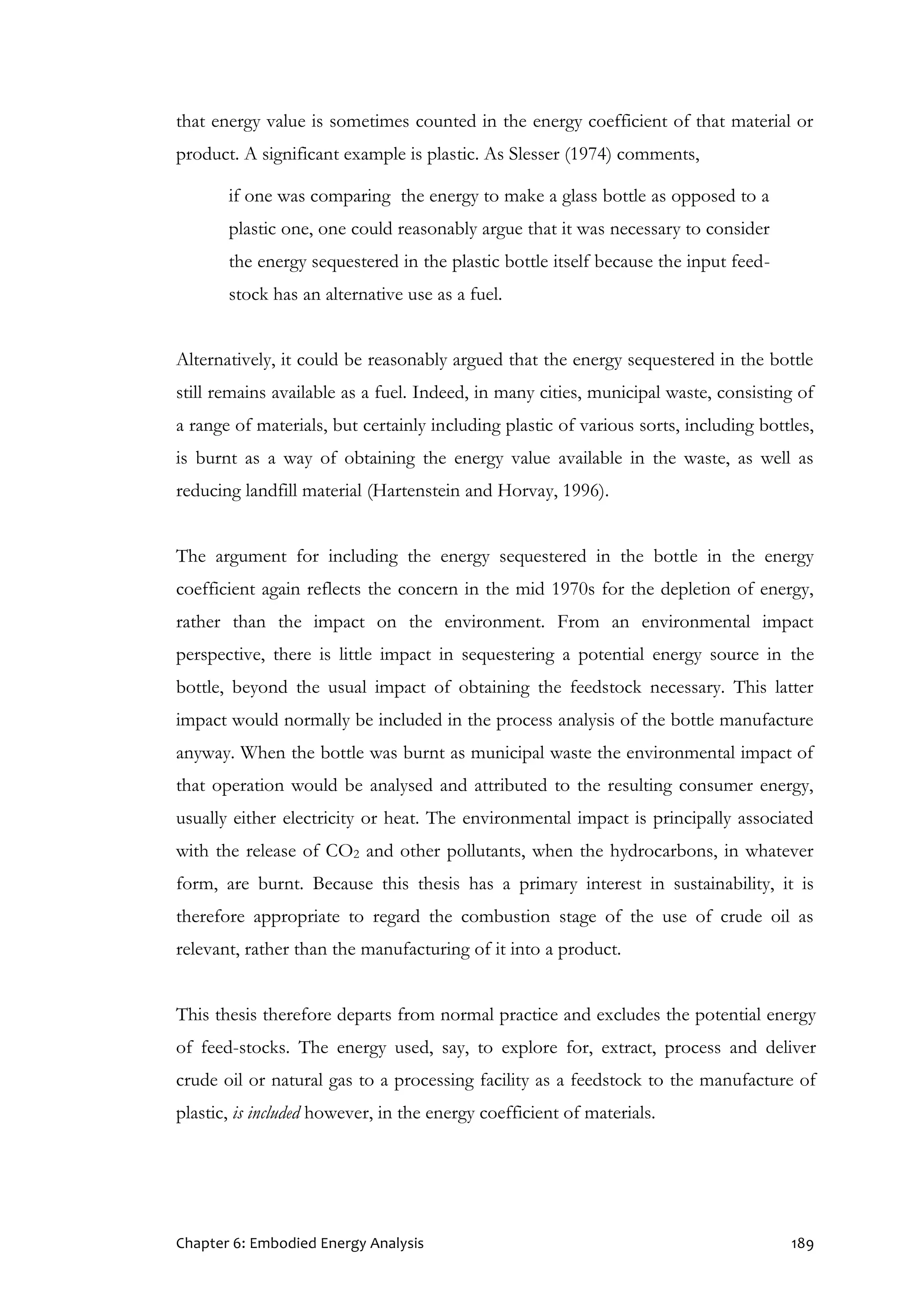 Chapter 6: Embodied Energy Analysis 189
that energy value is sometimes counted in the energy coefficient of that material or
product. A significant example is plastic. As Slesser (1974) comments,
if one was comparing the energy to make a glass bottle as opposed to a
plastic one, one could reasonably argue that it was necessary to consider
the energy sequestered in the plastic bottle itself because the input feed-
stock has an alternative use as a fuel.
Alternatively, it could be reasonably argued that the energy sequestered in the bottle
still remains available as a fuel. Indeed, in many cities, municipal waste, consisting of
a range of materials, but certainly including plastic of various sorts, including bottles,
is burnt as a way of obtaining the energy value available in the waste, as well as
reducing landfill material (Hartenstein and Horvay, 1996).
The argument for including the energy sequestered in the bottle in the energy
coefficient again reflects the concern in the mid 1970s for the depletion of energy,
rather than the impact on the environment. From an environmental impact
perspective, there is little impact in sequestering a potential energy source in the
bottle, beyond the usual impact of obtaining the feedstock necessary. This latter
impact would normally be included in the process analysis of the bottle manufacture
anyway. When the bottle was burnt as municipal waste the environmental impact of
that operation would be analysed and attributed to the resulting consumer energy,
usually either electricity or heat. The environmental impact is principally associated
with the release of CO2 and other pollutants, when the hydrocarbons, in whatever
form, are burnt. Because this thesis has a primary interest in sustainability, it is
therefore appropriate to regard the combustion stage of the use of crude oil as
relevant, rather than the manufacturing of it into a product.
This thesis therefore departs from normal practice and excludes the potential energy
of feed-stocks. The energy used, say, to explore for, extract, process and deliver
crude oil or natural gas to a processing facility as a feedstock to the manufacture of
plastic, is included however, in the energy coefficient of materials.
 