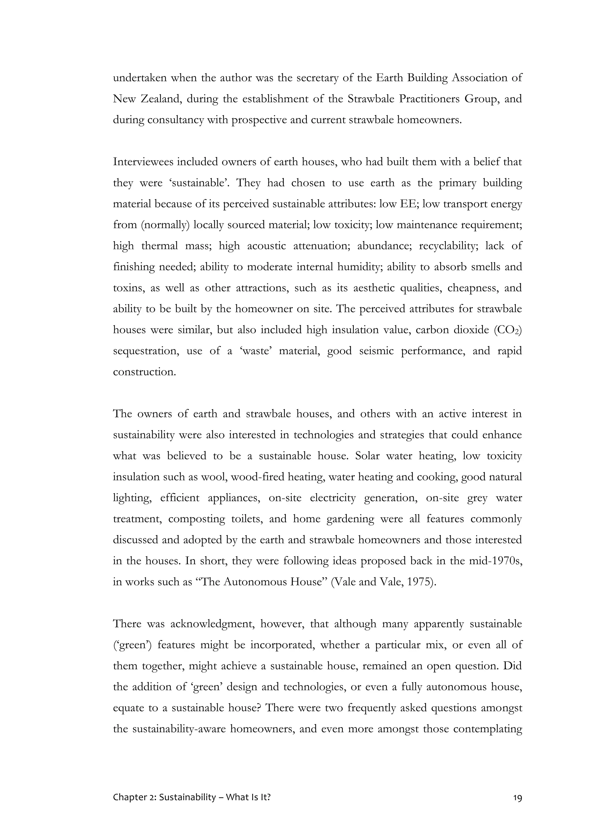 Chapter 2: Sustainability – What Is It? 19
undertaken when the author was the secretary of the Earth Building Association of
New Zealand, during the establishment of the Strawbale Practitioners Group, and
during consultancy with prospective and current strawbale homeowners.
Interviewees included owners of earth houses, who had built them with a belief that
they were ‘sustainable’. They had chosen to use earth as the primary building
material because of its perceived sustainable attributes: low EE; low transport energy
from (normally) locally sourced material; low toxicity; low maintenance requirement;
high thermal mass; high acoustic attenuation; abundance; recyclability; lack of
finishing needed; ability to moderate internal humidity; ability to absorb smells and
toxins, as well as other attractions, such as its aesthetic qualities, cheapness, and
ability to be built by the homeowner on site. The perceived attributes for strawbale
houses were similar, but also included high insulation value, carbon dioxide (CO2)
sequestration, use of a ‘waste’ material, good seismic performance, and rapid
construction.
The owners of earth and strawbale houses, and others with an active interest in
sustainability were also interested in technologies and strategies that could enhance
what was believed to be a sustainable house. Solar water heating, low toxicity
insulation such as wool, wood-fired heating, water heating and cooking, good natural
lighting, efficient appliances, on-site electricity generation, on-site grey water
treatment, composting toilets, and home gardening were all features commonly
discussed and adopted by the earth and strawbale homeowners and those interested
in the houses. In short, they were following ideas proposed back in the mid-1970s,
in works such as “The Autonomous House” (Vale and Vale, 1975).
There was acknowledgment, however, that although many apparently sustainable
(‘green’) features might be incorporated, whether a particular mix, or even all of
them together, might achieve a sustainable house, remained an open question. Did
the addition of ‘green’ design and technologies, or even a fully autonomous house,
equate to a sustainable house? There were two frequently asked questions amongst
the sustainability-aware homeowners, and even more amongst those contemplating
 
