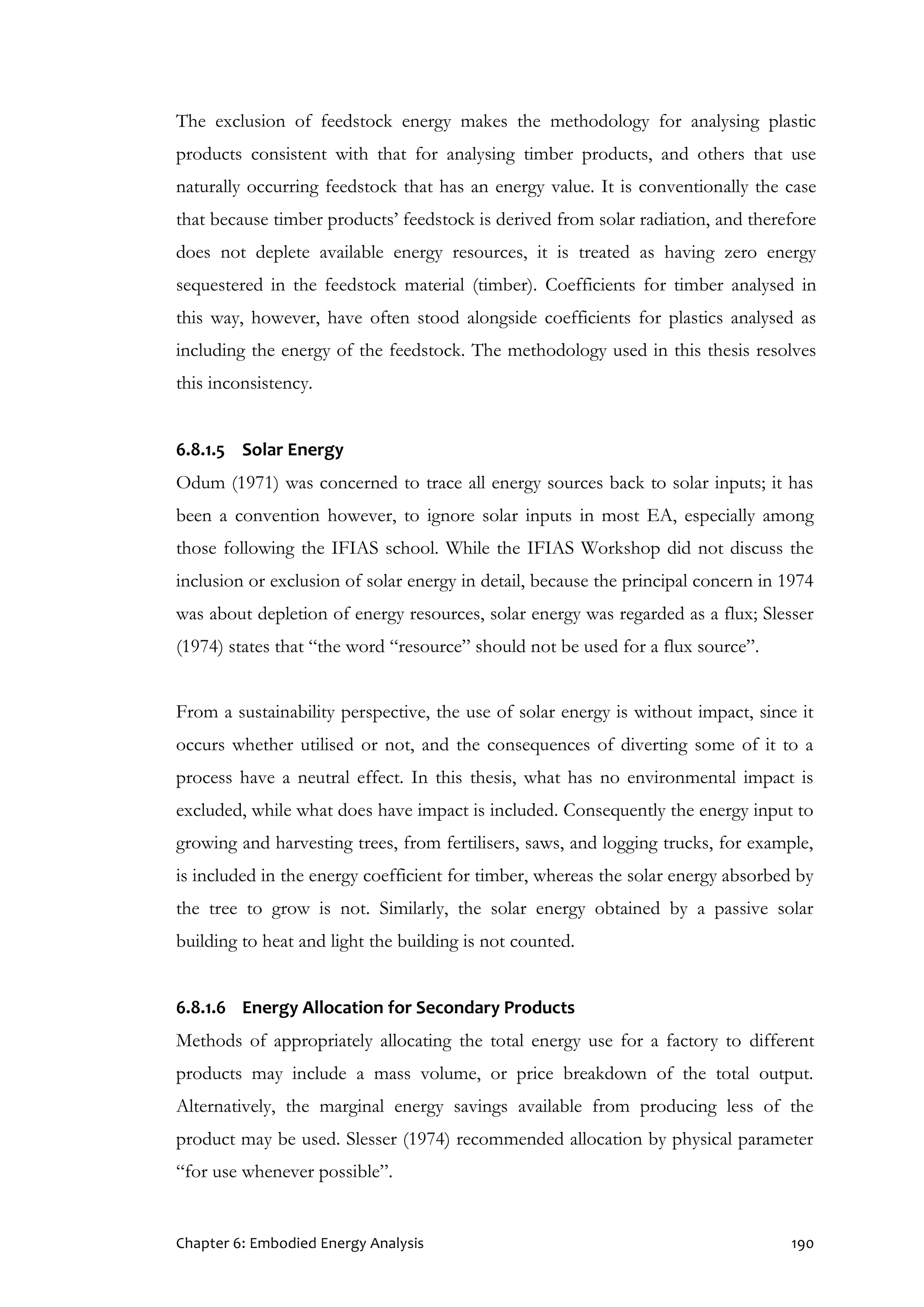 Chapter 6: Embodied Energy Analysis 190
The exclusion of feedstock energy makes the methodology for analysing plastic
products consistent with that for analysing timber products, and others that use
naturally occurring feedstock that has an energy value. It is conventionally the case
that because timber products’ feedstock is derived from solar radiation, and therefore
does not deplete available energy resources, it is treated as having zero energy
sequestered in the feedstock material (timber). Coefficients for timber analysed in
this way, however, have often stood alongside coefficients for plastics analysed as
including the energy of the feedstock. The methodology used in this thesis resolves
this inconsistency.
6.8.1.5 Solar Energy
Odum (1971) was concerned to trace all energy sources back to solar inputs; it has
been a convention however, to ignore solar inputs in most EA, especially among
those following the IFIAS school. While the IFIAS Workshop did not discuss the
inclusion or exclusion of solar energy in detail, because the principal concern in 1974
was about depletion of energy resources, solar energy was regarded as a flux; Slesser
(1974) states that “the word “resource” should not be used for a flux source”.
From a sustainability perspective, the use of solar energy is without impact, since it
occurs whether utilised or not, and the consequences of diverting some of it to a
process have a neutral effect. In this thesis, what has no environmental impact is
excluded, while what does have impact is included. Consequently the energy input to
growing and harvesting trees, from fertilisers, saws, and logging trucks, for example,
is included in the energy coefficient for timber, whereas the solar energy absorbed by
the tree to grow is not. Similarly, the solar energy obtained by a passive solar
building to heat and light the building is not counted.
6.8.1.6 Energy Allocation for Secondary Products
Methods of appropriately allocating the total energy use for a factory to different
products may include a mass volume, or price breakdown of the total output.
Alternatively, the marginal energy savings available from producing less of the
product may be used. Slesser (1974) recommended allocation by physical parameter
“for use whenever possible”.
 