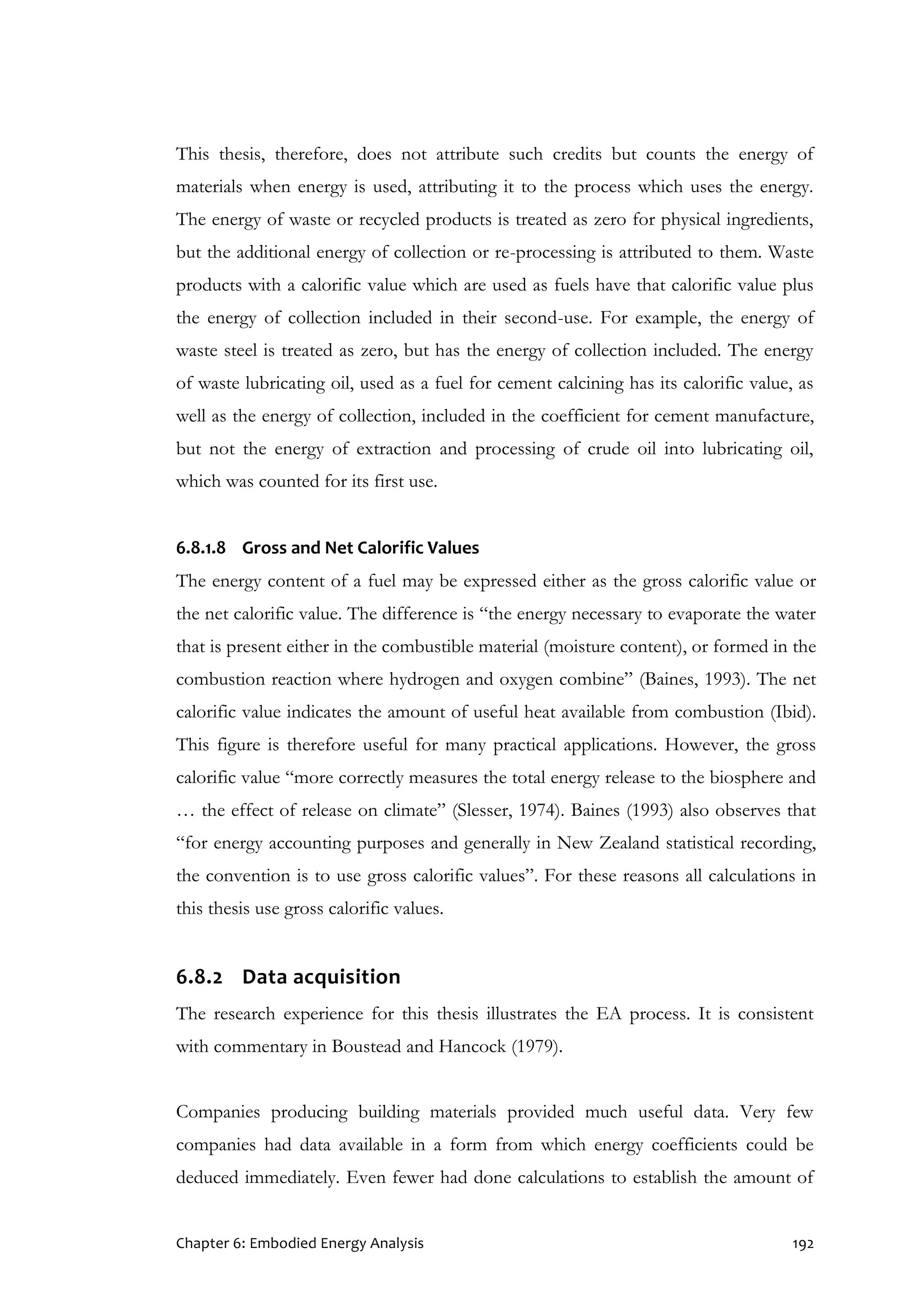 Chapter 6: Embodied Energy Analysis 192
This thesis, therefore, does not attribute such credits but counts the energy of
materials when energy is used, attributing it to the process which uses the energy.
The energy of waste or recycled products is treated as zero for physical ingredients,
but the additional energy of collection or re-processing is attributed to them. Waste
products with a calorific value which are used as fuels have that calorific value plus
the energy of collection included in their second-use. For example, the energy of
waste steel is treated as zero, but has the energy of collection included. The energy
of waste lubricating oil, used as a fuel for cement calcining has its calorific value, as
well as the energy of collection, included in the coefficient for cement manufacture,
but not the energy of extraction and processing of crude oil into lubricating oil,
which was counted for its first use.
6.8.1.8 Gross and Net Calorific Values
The energy content of a fuel may be expressed either as the gross calorific value or
the net calorific value. The difference is “the energy necessary to evaporate the water
that is present either in the combustible material (moisture content), or formed in the
combustion reaction where hydrogen and oxygen combine” (Baines, 1993). The net
calorific value indicates the amount of useful heat available from combustion (Ibid).
This figure is therefore useful for many practical applications. However, the gross
calorific value “more correctly measures the total energy release to the biosphere and
… the effect of release on climate” (Slesser, 1974). Baines (1993) also observes that
“for energy accounting purposes and generally in New Zealand statistical recording,
the convention is to use gross calorific values”. For these reasons all calculations in
this thesis use gross calorific values.
6.8.2 Data acquisition
The research experience for this thesis illustrates the EA process. It is consistent
with commentary in Boustead and Hancock (1979).
Companies producing building materials provided much useful data. Very few
companies had data available in a form from which energy coefficients could be
deduced immediately. Even fewer had done calculations to establish the amount of
 