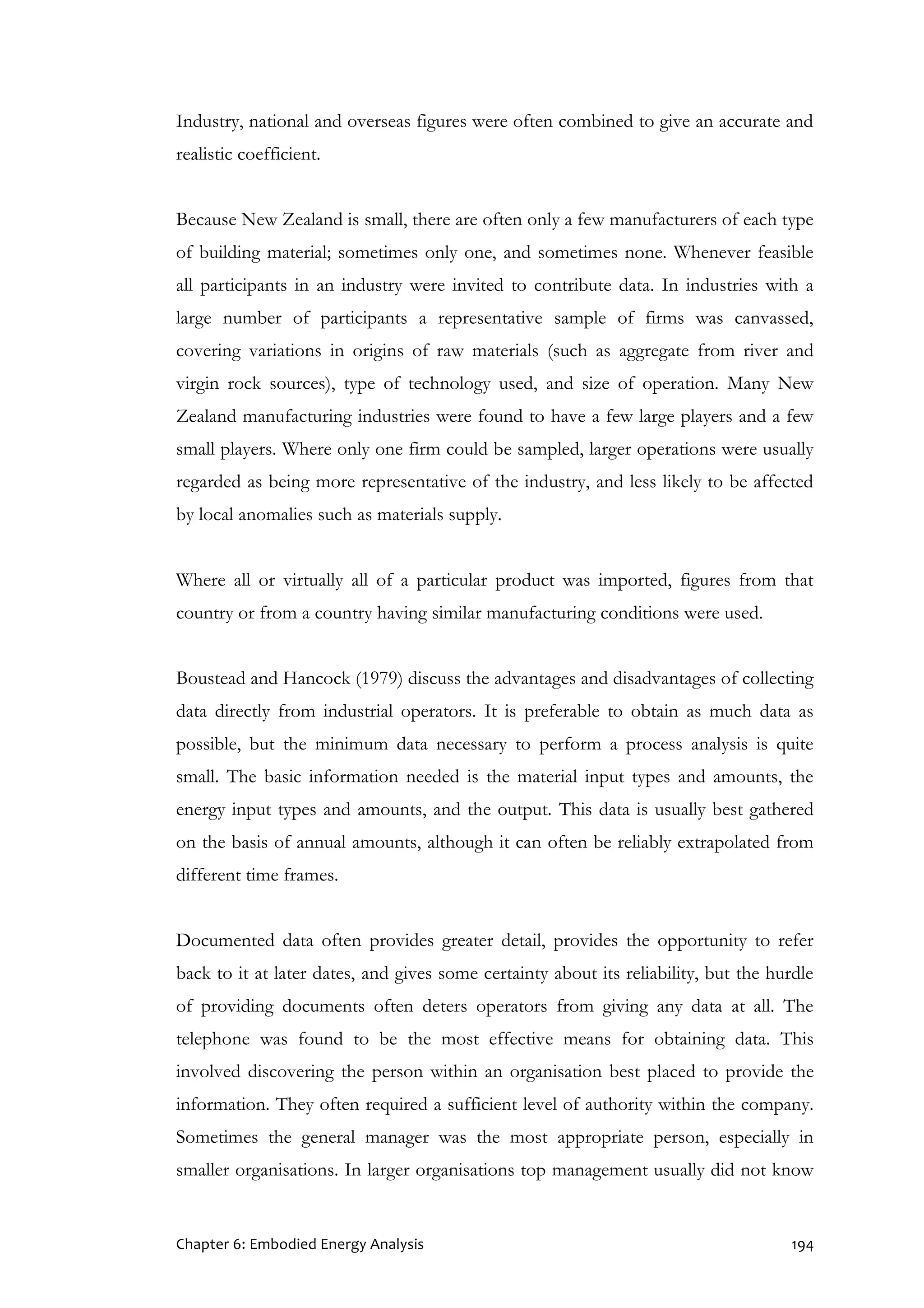 Chapter 6: Embodied Energy Analysis 194
Industry, national and overseas figures were often combined to give an accurate and
realistic coefficient.
Because New Zealand is small, there are often only a few manufacturers of each type
of building material; sometimes only one, and sometimes none. Whenever feasible
all participants in an industry were invited to contribute data. In industries with a
large number of participants a representative sample of firms was canvassed,
covering variations in origins of raw materials (such as aggregate from river and
virgin rock sources), type of technology used, and size of operation. Many New
Zealand manufacturing industries were found to have a few large players and a few
small players. Where only one firm could be sampled, larger operations were usually
regarded as being more representative of the industry, and less likely to be affected
by local anomalies such as materials supply.
Where all or virtually all of a particular product was imported, figures from that
country or from a country having similar manufacturing conditions were used.
Boustead and Hancock (1979) discuss the advantages and disadvantages of collecting
data directly from industrial operators. It is preferable to obtain as much data as
possible, but the minimum data necessary to perform a process analysis is quite
small. The basic information needed is the material input types and amounts, the
energy input types and amounts, and the output. This data is usually best gathered
on the basis of annual amounts, although it can often be reliably extrapolated from
different time frames.
Documented data often provides greater detail, provides the opportunity to refer
back to it at later dates, and gives some certainty about its reliability, but the hurdle
of providing documents often deters operators from giving any data at all. The
telephone was found to be the most effective means for obtaining data. This
involved discovering the person within an organisation best placed to provide the
information. They often required a sufficient level of authority within the company.
Sometimes the general manager was the most appropriate person, especially in
smaller organisations. In larger organisations top management usually did not know
 