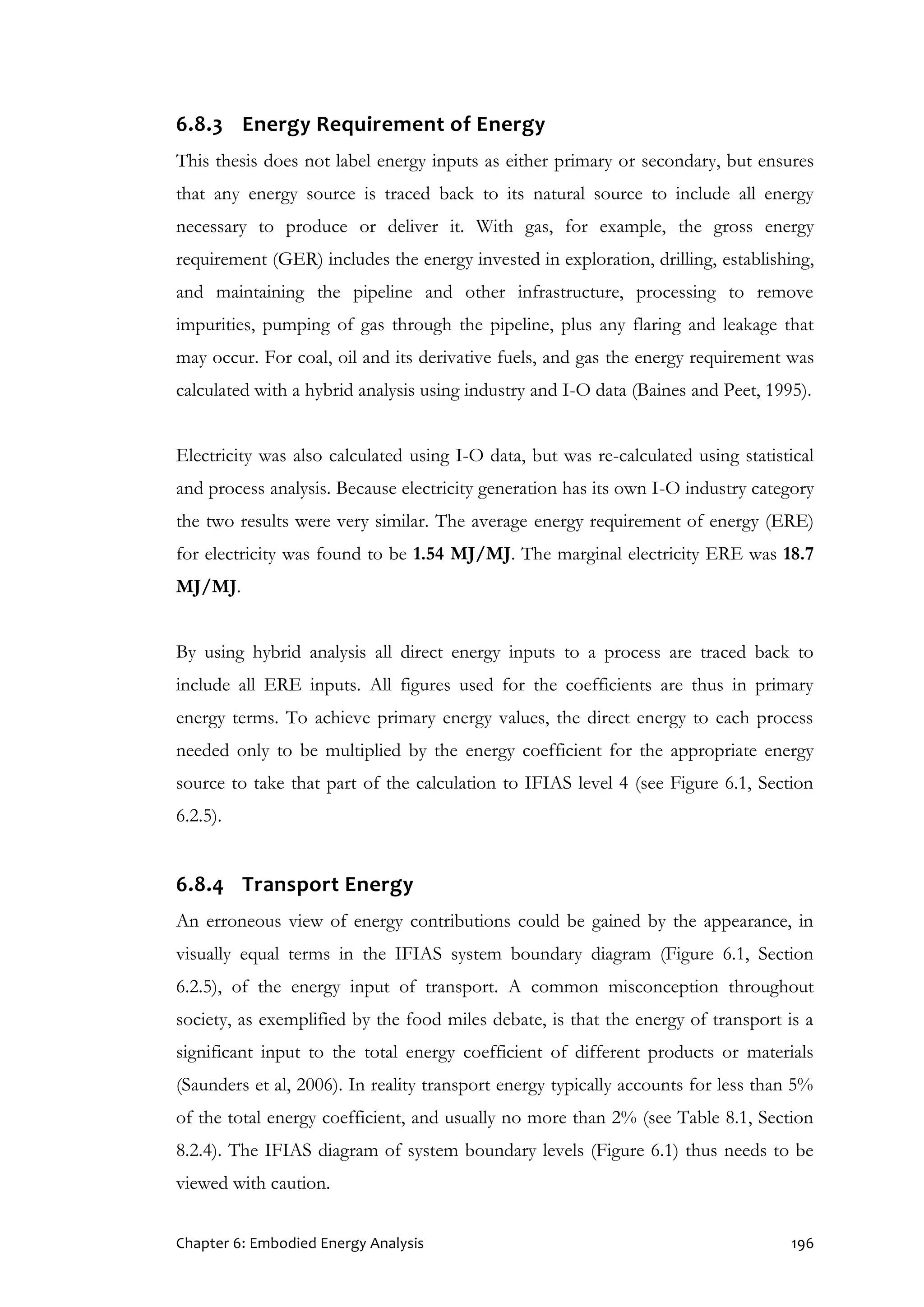 Chapter 6: Embodied Energy Analysis 196
6.8.3 Energy Requirement of Energy
This thesis does not label energy inputs as either primary or secondary, but ensures
that any energy source is traced back to its natural source to include all energy
necessary to produce or deliver it. With gas, for example, the gross energy
requirement (GER) includes the energy invested in exploration, drilling, establishing,
and maintaining the pipeline and other infrastructure, processing to remove
impurities, pumping of gas through the pipeline, plus any flaring and leakage that
may occur. For coal, oil and its derivative fuels, and gas the energy requirement was
calculated with a hybrid analysis using industry and I-O data (Baines and Peet, 1995).
Electricity was also calculated using I-O data, but was re-calculated using statistical
and process analysis. Because electricity generation has its own I-O industry category
the two results were very similar. The average energy requirement of energy (ERE)
for electricity was found to be 1.54 MJ/MJ. The marginal electricity ERE was 18.7
MJ/MJ.
By using hybrid analysis all direct energy inputs to a process are traced back to
include all ERE inputs. All figures used for the coefficients are thus in primary
energy terms. To achieve primary energy values, the direct energy to each process
needed only to be multiplied by the energy coefficient for the appropriate energy
source to take that part of the calculation to IFIAS level 4 (see Figure 6.1, Section
6.2.5).
6.8.4 Transport Energy
An erroneous view of energy contributions could be gained by the appearance, in
visually equal terms in the IFIAS system boundary diagram (Figure 6.1, Section
6.2.5), of the energy input of transport. A common misconception throughout
society, as exemplified by the food miles debate, is that the energy of transport is a
significant input to the total energy coefficient of different products or materials
(Saunders et al, 2006). In reality transport energy typically accounts for less than 5%
of the total energy coefficient, and usually no more than 2% (see Table 8.1, Section
8.2.4). The IFIAS diagram of system boundary levels (Figure 6.1) thus needs to be
viewed with caution.
 