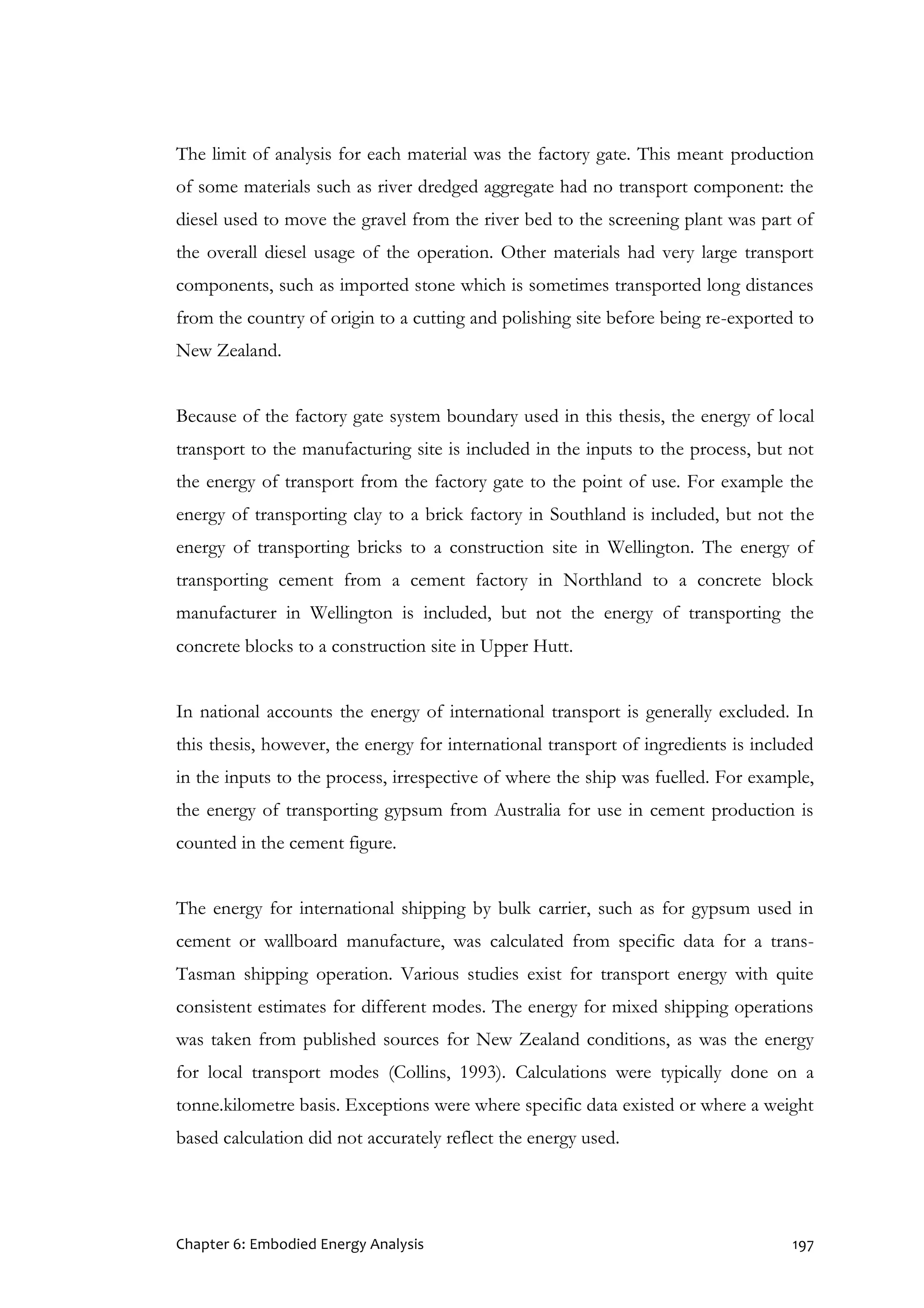 Chapter 6: Embodied Energy Analysis 197
The limit of analysis for each material was the factory gate. This meant production
of some materials such as river dredged aggregate had no transport component: the
diesel used to move the gravel from the river bed to the screening plant was part of
the overall diesel usage of the operation. Other materials had very large transport
components, such as imported stone which is sometimes transported long distances
from the country of origin to a cutting and polishing site before being re-exported to
New Zealand.
Because of the factory gate system boundary used in this thesis, the energy of local
transport to the manufacturing site is included in the inputs to the process, but not
the energy of transport from the factory gate to the point of use. For example the
energy of transporting clay to a brick factory in Southland is included, but not the
energy of transporting bricks to a construction site in Wellington. The energy of
transporting cement from a cement factory in Northland to a concrete block
manufacturer in Wellington is included, but not the energy of transporting the
concrete blocks to a construction site in Upper Hutt.
In national accounts the energy of international transport is generally excluded. In
this thesis, however, the energy for international transport of ingredients is included
in the inputs to the process, irrespective of where the ship was fuelled. For example,
the energy of transporting gypsum from Australia for use in cement production is
counted in the cement figure.
The energy for international shipping by bulk carrier, such as for gypsum used in
cement or wallboard manufacture, was calculated from specific data for a trans-
Tasman shipping operation. Various studies exist for transport energy with quite
consistent estimates for different modes. The energy for mixed shipping operations
was taken from published sources for New Zealand conditions, as was the energy
for local transport modes (Collins, 1993). Calculations were typically done on a
tonne.kilometre basis. Exceptions were where specific data existed or where a weight
based calculation did not accurately reflect the energy used.
 