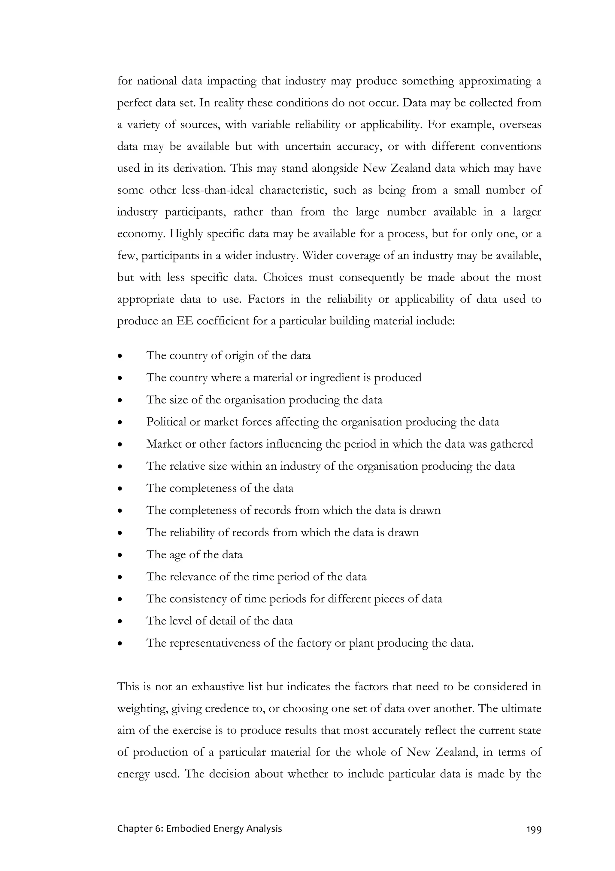 Chapter 6: Embodied Energy Analysis 199
for national data impacting that industry may produce something approximating a
perfect data set. In reality these conditions do not occur. Data may be collected from
a variety of sources, with variable reliability or applicability. For example, overseas
data may be available but with uncertain accuracy, or with different conventions
used in its derivation. This may stand alongside New Zealand data which may have
some other less-than-ideal characteristic, such as being from a small number of
industry participants, rather than from the large number available in a larger
economy. Highly specific data may be available for a process, but for only one, or a
few, participants in a wider industry. Wider coverage of an industry may be available,
but with less specific data. Choices must consequently be made about the most
appropriate data to use. Factors in the reliability or applicability of data used to
produce an EE coefficient for a particular building material include:
 The country of origin of the data
 The country where a material or ingredient is produced
 The size of the organisation producing the data
 Political or market forces affecting the organisation producing the data
 Market or other factors influencing the period in which the data was gathered
 The relative size within an industry of the organisation producing the data
 The completeness of the data
 The completeness of records from which the data is drawn
 The reliability of records from which the data is drawn
 The age of the data
 The relevance of the time period of the data
 The consistency of time periods for different pieces of data
 The level of detail of the data
 The representativeness of the factory or plant producing the data.
This is not an exhaustive list but indicates the factors that need to be considered in
weighting, giving credence to, or choosing one set of data over another. The ultimate
aim of the exercise is to produce results that most accurately reflect the current state
of production of a particular material for the whole of New Zealand, in terms of
energy used. The decision about whether to include particular data is made by the
 