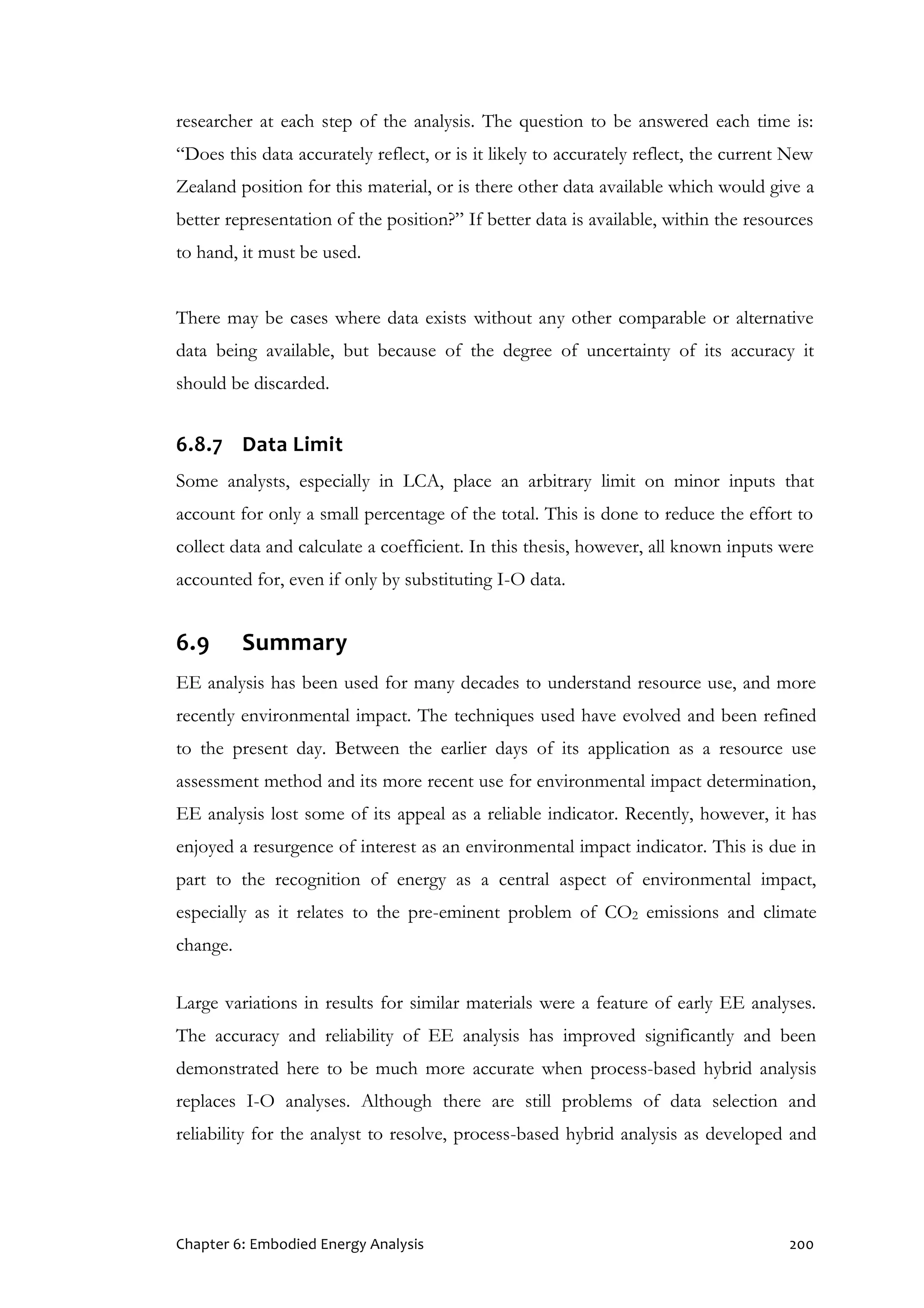 Chapter 6: Embodied Energy Analysis 200
researcher at each step of the analysis. The question to be answered each time is:
“Does this data accurately reflect, or is it likely to accurately reflect, the current New
Zealand position for this material, or is there other data available which would give a
better representation of the position?” If better data is available, within the resources
to hand, it must be used.
There may be cases where data exists without any other comparable or alternative
data being available, but because of the degree of uncertainty of its accuracy it
should be discarded.
6.8.7 Data Limit
Some analysts, especially in LCA, place an arbitrary limit on minor inputs that
account for only a small percentage of the total. This is done to reduce the effort to
collect data and calculate a coefficient. In this thesis, however, all known inputs were
accounted for, even if only by substituting I-O data.
6.9 Summary
EE analysis has been used for many decades to understand resource use, and more
recently environmental impact. The techniques used have evolved and been refined
to the present day. Between the earlier days of its application as a resource use
assessment method and its more recent use for environmental impact determination,
EE analysis lost some of its appeal as a reliable indicator. Recently, however, it has
enjoyed a resurgence of interest as an environmental impact indicator. This is due in
part to the recognition of energy as a central aspect of environmental impact,
especially as it relates to the pre-eminent problem of CO2 emissions and climate
change.
Large variations in results for similar materials were a feature of early EE analyses.
The accuracy and reliability of EE analysis has improved significantly and been
demonstrated here to be much more accurate when process-based hybrid analysis
replaces I-O analyses. Although there are still problems of data selection and
reliability for the analyst to resolve, process-based hybrid analysis as developed and
 