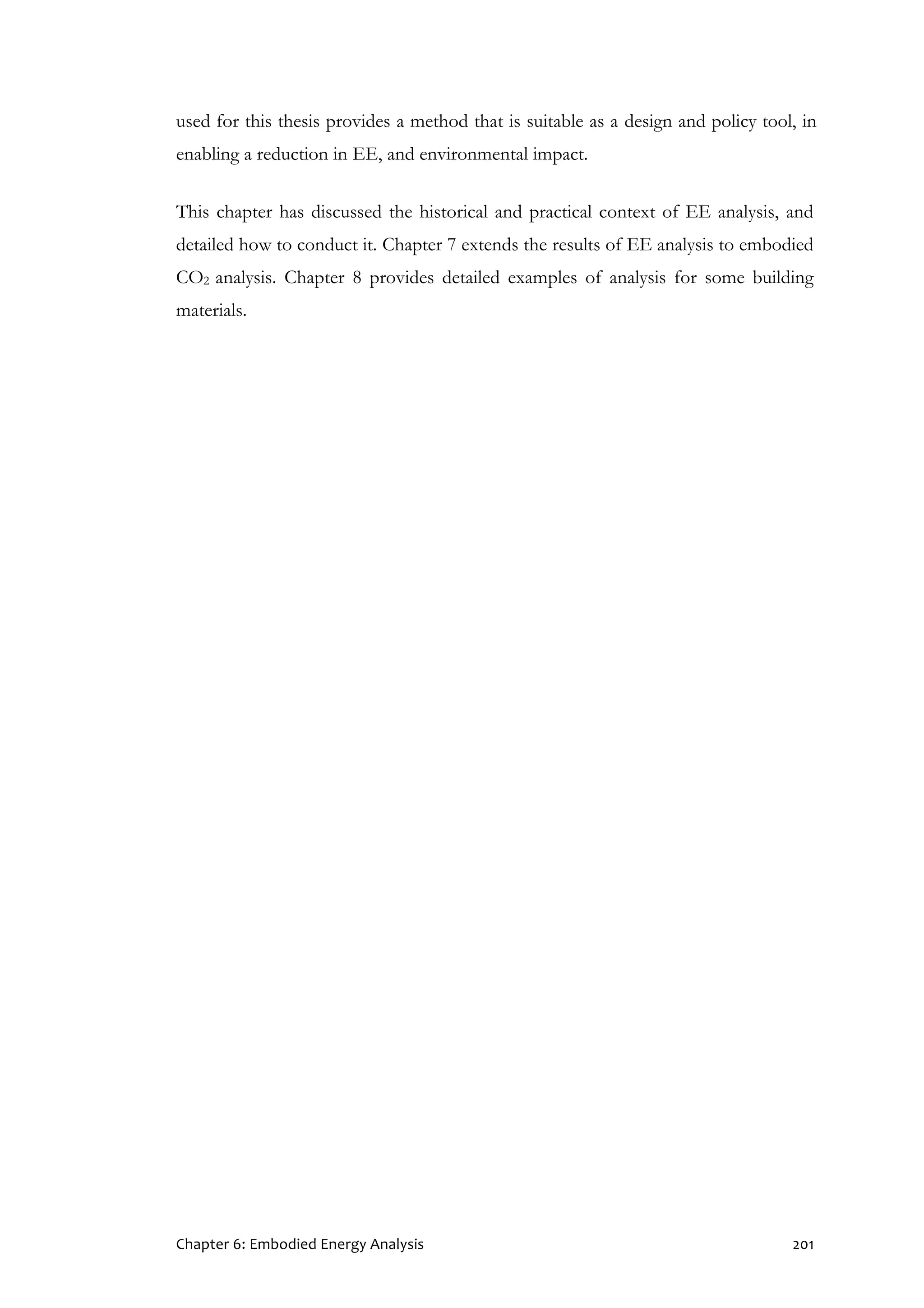 Chapter 6: Embodied Energy Analysis 201
used for this thesis provides a method that is suitable as a design and policy tool, in
enabling a reduction in EE, and environmental impact.
This chapter has discussed the historical and practical context of EE analysis, and
detailed how to conduct it. Chapter 7 extends the results of EE analysis to embodied
CO2 analysis. Chapter 8 provides detailed examples of analysis for some building
materials.
 
