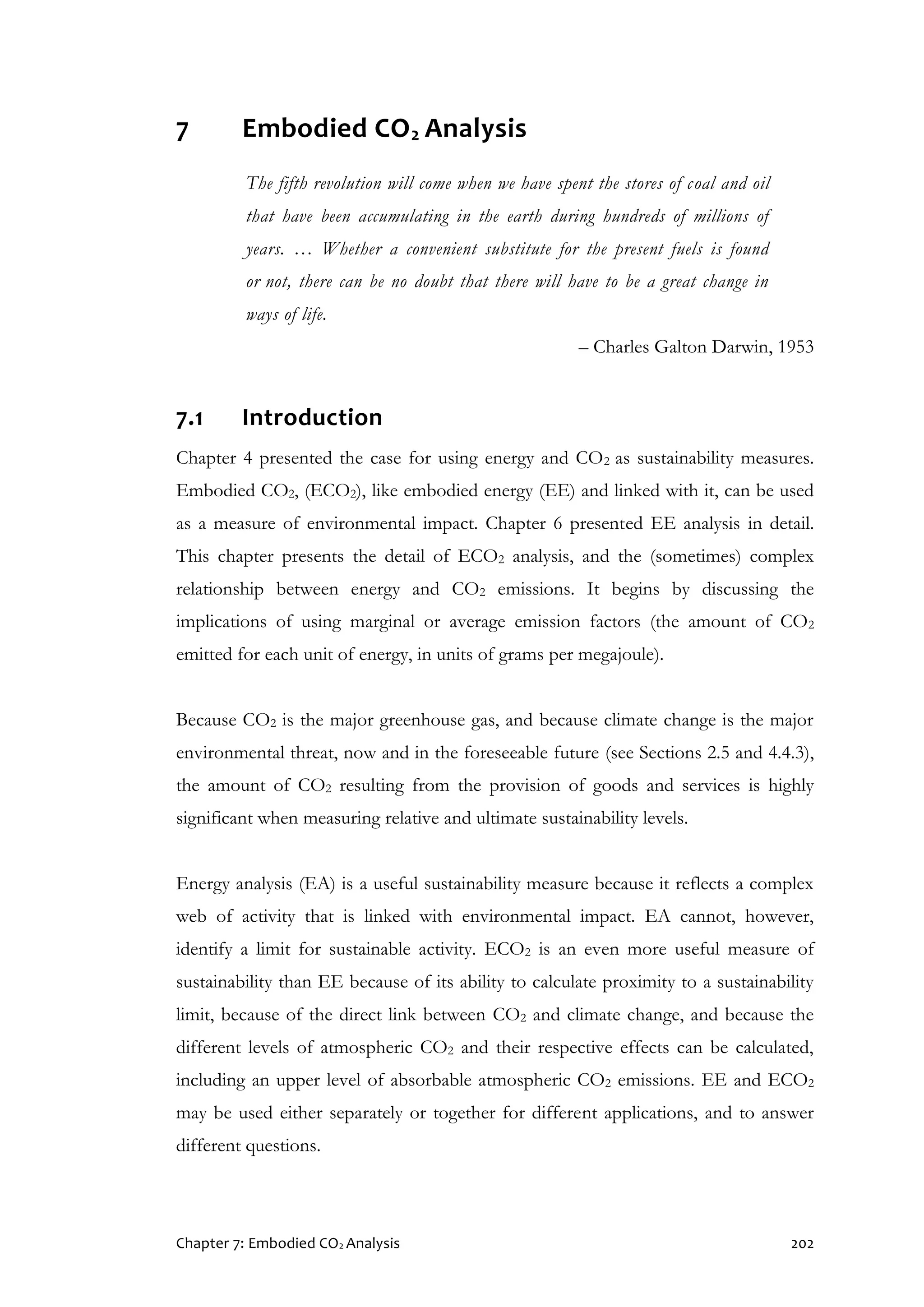 Chapter 7: Embodied CO2 Analysis 202
7 Embodied CO2 Analysis
The fifth revolution will come when we have spent the stores of coal and oil
that have been accumulating in the earth during hundreds of millions of
years. … Whether a convenient substitute for the present fuels is found
or not, there can be no doubt that there will have to be a great change in
ways of life.
– Charles Galton Darwin, 1953
7.1 Introduction
Chapter 4 presented the case for using energy and CO2 as sustainability measures.
Embodied CO2, (ECO2), like embodied energy (EE) and linked with it, can be used
as a measure of environmental impact. Chapter 6 presented EE analysis in detail.
This chapter presents the detail of ECO2 analysis, and the (sometimes) complex
relationship between energy and CO2 emissions. It begins by discussing the
implications of using marginal or average emission factors (the amount of CO2
emitted for each unit of energy, in units of grams per megajoule).
Because CO2 is the major greenhouse gas, and because climate change is the major
environmental threat, now and in the foreseeable future (see Sections 2.5 and 4.4.3),
the amount of CO2 resulting from the provision of goods and services is highly
significant when measuring relative and ultimate sustainability levels.
Energy analysis (EA) is a useful sustainability measure because it reflects a complex
web of activity that is linked with environmental impact. EA cannot, however,
identify a limit for sustainable activity. ECO2 is an even more useful measure of
sustainability than EE because of its ability to calculate proximity to a sustainability
limit, because of the direct link between CO2 and climate change, and because the
different levels of atmospheric CO2 and their respective effects can be calculated,
including an upper level of absorbable atmospheric CO2 emissions. EE and ECO2
may be used either separately or together for different applications, and to answer
different questions.
 