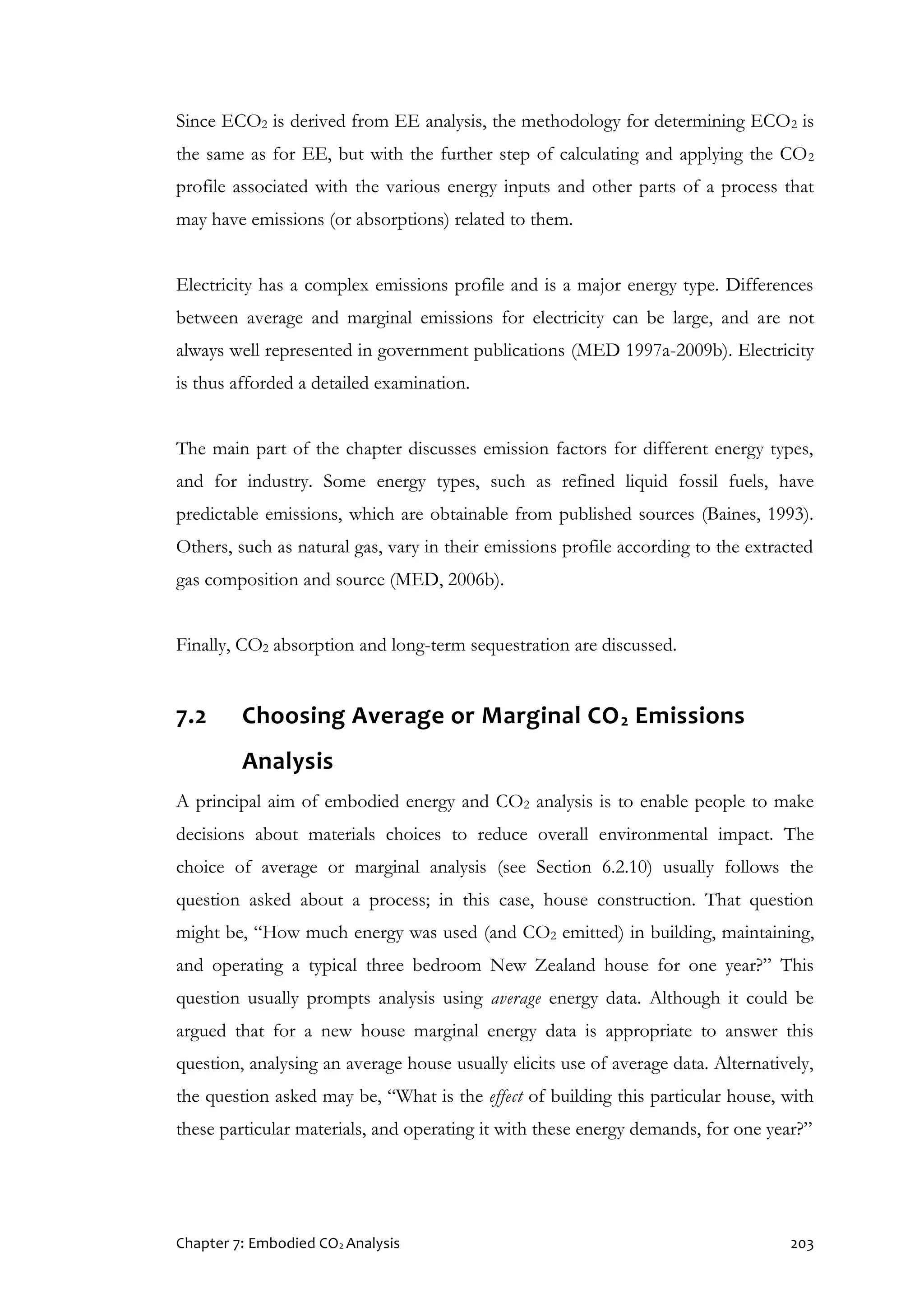Chapter 7: Embodied CO2 Analysis 203
Since ECO2 is derived from EE analysis, the methodology for determining ECO2 is
the same as for EE, but with the further step of calculating and applying the CO2
profile associated with the various energy inputs and other parts of a process that
may have emissions (or absorptions) related to them.
Electricity has a complex emissions profile and is a major energy type. Differences
between average and marginal emissions for electricity can be large, and are not
always well represented in government publications (MED 1997a-2009b). Electricity
is thus afforded a detailed examination.
The main part of the chapter discusses emission factors for different energy types,
and for industry. Some energy types, such as refined liquid fossil fuels, have
predictable emissions, which are obtainable from published sources (Baines, 1993).
Others, such as natural gas, vary in their emissions profile according to the extracted
gas composition and source (MED, 2006b).
Finally, CO2 absorption and long-term sequestration are discussed.
7.2 Choosing Average or Marginal CO2 Emissions
Analysis
A principal aim of embodied energy and CO2 analysis is to enable people to make
decisions about materials choices to reduce overall environmental impact. The
choice of average or marginal analysis (see Section 6.2.10) usually follows the
question asked about a process; in this case, house construction. That question
might be, “How much energy was used (and CO2 emitted) in building, maintaining,
and operating a typical three bedroom New Zealand house for one year?” This
question usually prompts analysis using average energy data. Although it could be
argued that for a new house marginal energy data is appropriate to answer this
question, analysing an average house usually elicits use of average data. Alternatively,
the question asked may be, “What is the effect of building this particular house, with
these particular materials, and operating it with these energy demands, for one year?”
 