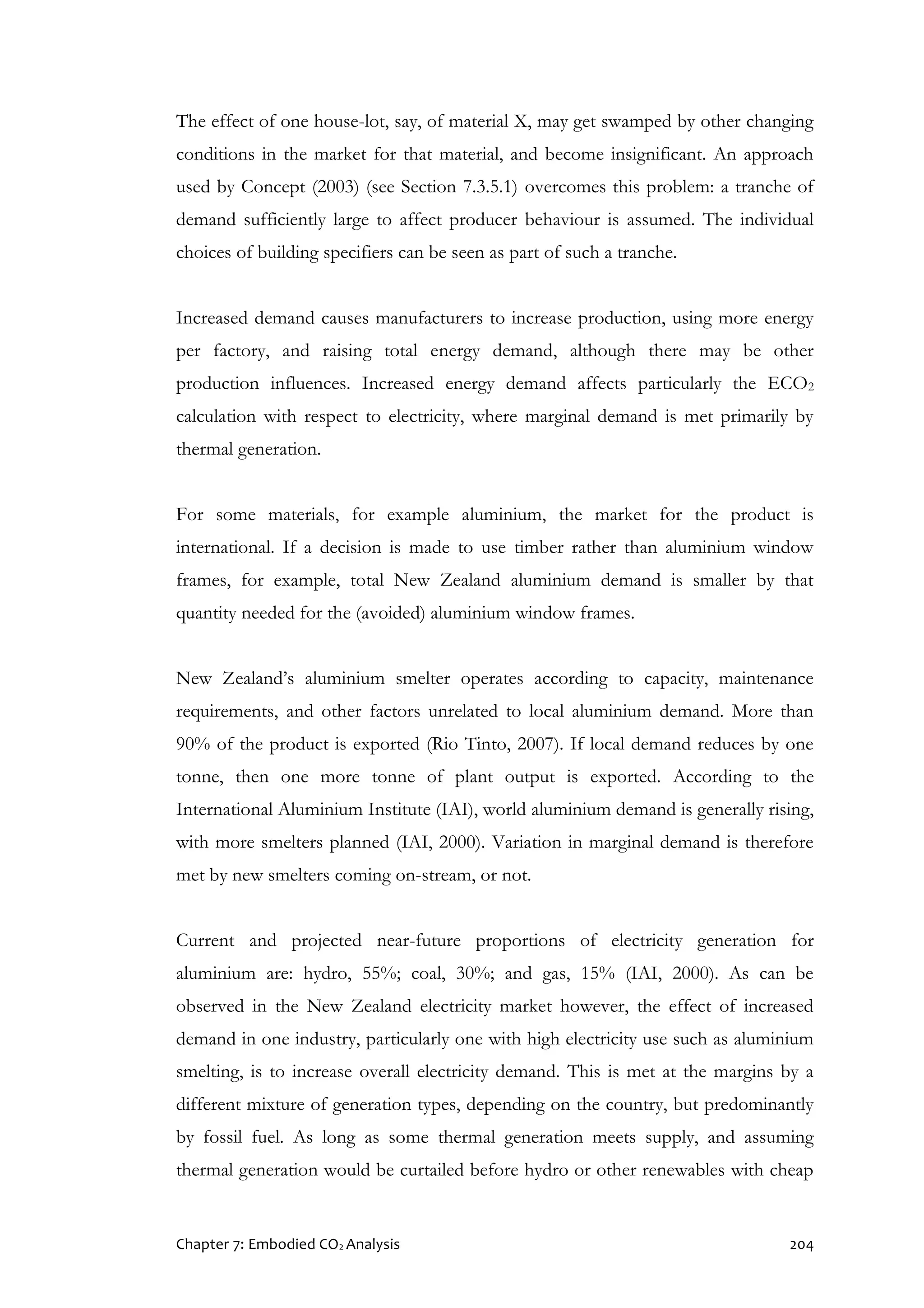 Chapter 7: Embodied CO2 Analysis 204
The effect of one house-lot, say, of material X, may get swamped by other changing
conditions in the market for that material, and become insignificant. An approach
used by Concept (2003) (see Section 7.3.5.1) overcomes this problem: a tranche of
demand sufficiently large to affect producer behaviour is assumed. The individual
choices of building specifiers can be seen as part of such a tranche.
Increased demand causes manufacturers to increase production, using more energy
per factory, and raising total energy demand, although there may be other
production influences. Increased energy demand affects particularly the ECO2
calculation with respect to electricity, where marginal demand is met primarily by
thermal generation.
For some materials, for example aluminium, the market for the product is
international. If a decision is made to use timber rather than aluminium window
frames, for example, total New Zealand aluminium demand is smaller by that
quantity needed for the (avoided) aluminium window frames.
New Zealand’s aluminium smelter operates according to capacity, maintenance
requirements, and other factors unrelated to local aluminium demand. More than
90% of the product is exported (Rio Tinto, 2007). If local demand reduces by one
tonne, then one more tonne of plant output is exported. According to the
International Aluminium Institute (IAI), world aluminium demand is generally rising,
with more smelters planned (IAI, 2000). Variation in marginal demand is therefore
met by new smelters coming on-stream, or not.
Current and projected near-future proportions of electricity generation for
aluminium are: hydro, 55%; coal, 30%; and gas, 15% (IAI, 2000). As can be
observed in the New Zealand electricity market however, the effect of increased
demand in one industry, particularly one with high electricity use such as aluminium
smelting, is to increase overall electricity demand. This is met at the margins by a
different mixture of generation types, depending on the country, but predominantly
by fossil fuel. As long as some thermal generation meets supply, and assuming
thermal generation would be curtailed before hydro or other renewables with cheap
 