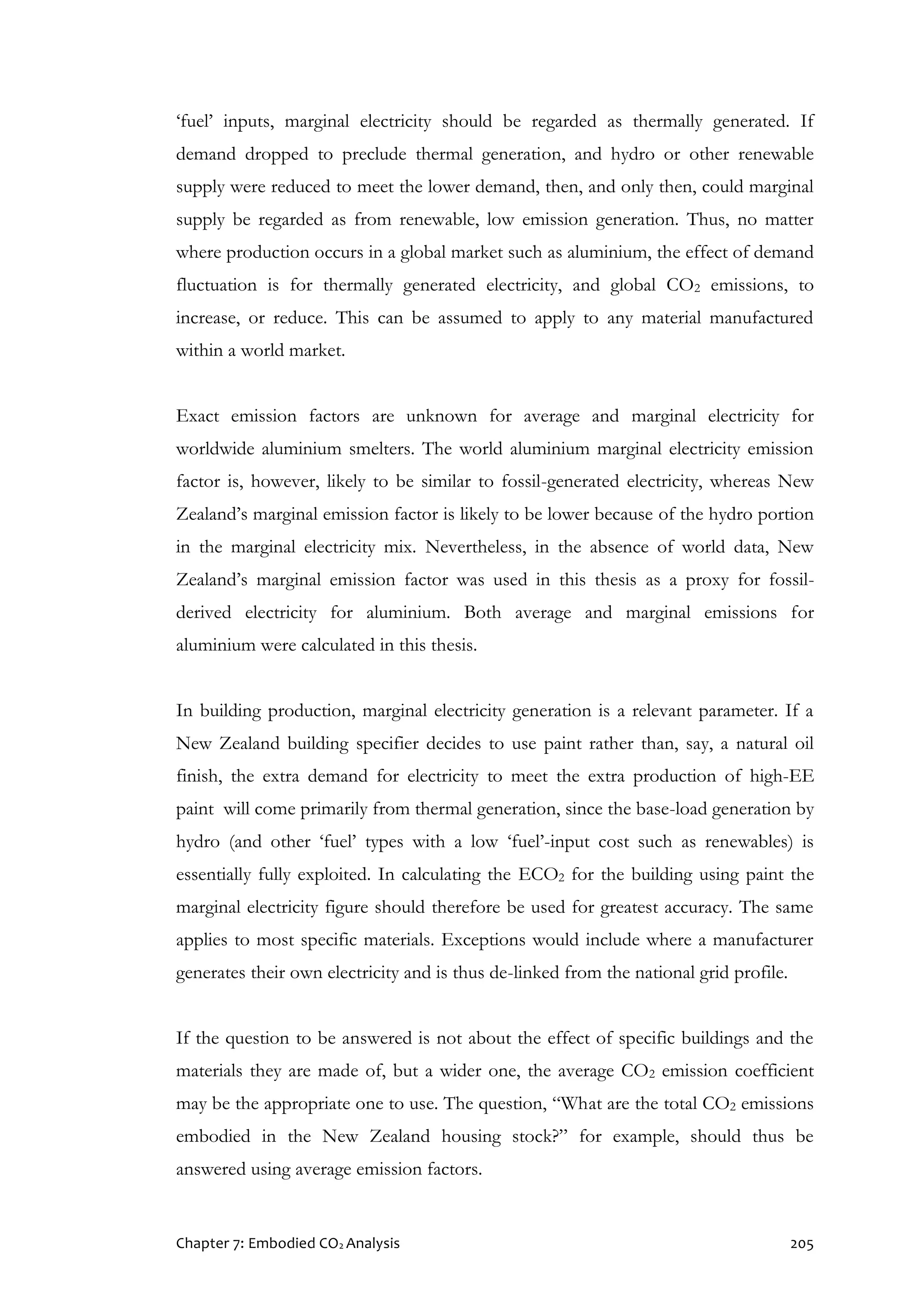 Chapter 7: Embodied CO2 Analysis 205
‘fuel’ inputs, marginal electricity should be regarded as thermally generated. If
demand dropped to preclude thermal generation, and hydro or other renewable
supply were reduced to meet the lower demand, then, and only then, could marginal
supply be regarded as from renewable, low emission generation. Thus, no matter
where production occurs in a global market such as aluminium, the effect of demand
fluctuation is for thermally generated electricity, and global CO2 emissions, to
increase, or reduce. This can be assumed to apply to any material manufactured
within a world market.
Exact emission factors are unknown for average and marginal electricity for
worldwide aluminium smelters. The world aluminium marginal electricity emission
factor is, however, likely to be similar to fossil-generated electricity, whereas New
Zealand’s marginal emission factor is likely to be lower because of the hydro portion
in the marginal electricity mix. Nevertheless, in the absence of world data, New
Zealand’s marginal emission factor was used in this thesis as a proxy for fossil-
derived electricity for aluminium. Both average and marginal emissions for
aluminium were calculated in this thesis.
In building production, marginal electricity generation is a relevant parameter. If a
New Zealand building specifier decides to use paint rather than, say, a natural oil
finish, the extra demand for electricity to meet the extra production of high-EE
paint will come primarily from thermal generation, since the base-load generation by
hydro (and other ‘fuel’ types with a low ‘fuel’-input cost such as renewables) is
essentially fully exploited. In calculating the ECO2 for the building using paint the
marginal electricity figure should therefore be used for greatest accuracy. The same
applies to most specific materials. Exceptions would include where a manufacturer
generates their own electricity and is thus de-linked from the national grid profile.
If the question to be answered is not about the effect of specific buildings and the
materials they are made of, but a wider one, the average CO2 emission coefficient
may be the appropriate one to use. The question, “What are the total CO2 emissions
embodied in the New Zealand housing stock?” for example, should thus be
answered using average emission factors.
 