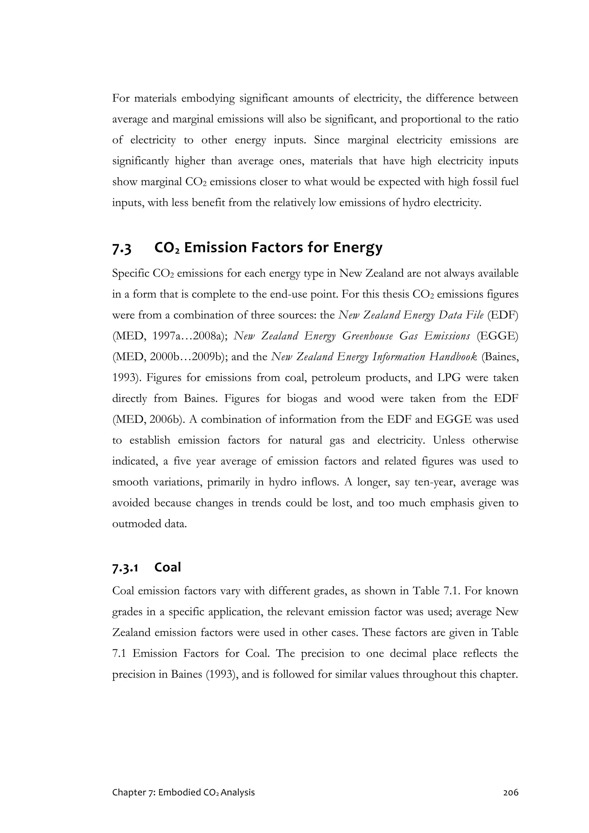 Chapter 7: Embodied CO2 Analysis 206
For materials embodying significant amounts of electricity, the difference between
average and marginal emissions will also be significant, and proportional to the ratio
of electricity to other energy inputs. Since marginal electricity emissions are
significantly higher than average ones, materials that have high electricity inputs
show marginal CO2 emissions closer to what would be expected with high fossil fuel
inputs, with less benefit from the relatively low emissions of hydro electricity.
7.3 CO2 Emission Factors for Energy
Specific CO2 emissions for each energy type in New Zealand are not always available
in a form that is complete to the end-use point. For this thesis CO2 emissions figures
were from a combination of three sources: the New Zealand Energy Data File (EDF)
(MED, 1997a…2008a); New Zealand Energy Greenhouse Gas Emissions (EGGE)
(MED, 2000b…2009b); and the New Zealand Energy Information Handbook (Baines,
1993). Figures for emissions from coal, petroleum products, and LPG were taken
directly from Baines. Figures for biogas and wood were taken from the EDF
(MED, 2006b). A combination of information from the EDF and EGGE was used
to establish emission factors for natural gas and electricity. Unless otherwise
indicated, a five year average of emission factors and related figures was used to
smooth variations, primarily in hydro inflows. A longer, say ten-year, average was
avoided because changes in trends could be lost, and too much emphasis given to
outmoded data.
7.3.1 Coal
Coal emission factors vary with different grades, as shown in Table 7.1. For known
grades in a specific application, the relevant emission factor was used; average New
Zealand emission factors were used in other cases. These factors are given in Table
7.1 Emission Factors for Coal. The precision to one decimal place reflects the
precision in Baines (1993), and is followed for similar values throughout this chapter.
 