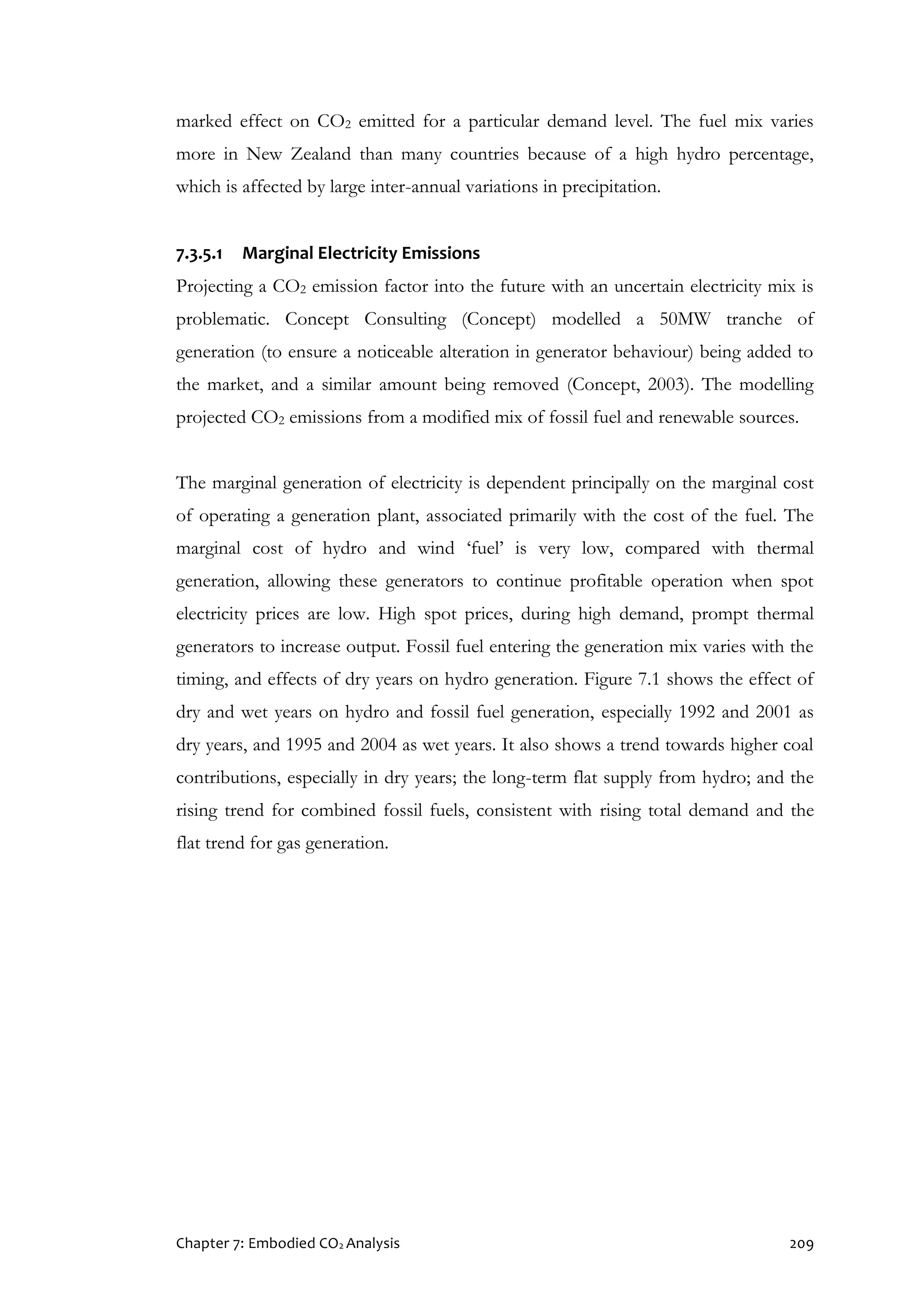 Chapter 7: Embodied CO2 Analysis 209
marked effect on CO2 emitted for a particular demand level. The fuel mix varies
more in New Zealand than many countries because of a high hydro percentage,
which is affected by large inter-annual variations in precipitation.
7.3.5.1 Marginal Electricity Emissions
Projecting a CO2 emission factor into the future with an uncertain electricity mix is
problematic. Concept Consulting (Concept) modelled a 50MW tranche of
generation (to ensure a noticeable alteration in generator behaviour) being added to
the market, and a similar amount being removed (Concept, 2003). The modelling
projected CO2 emissions from a modified mix of fossil fuel and renewable sources.
The marginal generation of electricity is dependent principally on the marginal cost
of operating a generation plant, associated primarily with the cost of the fuel. The
marginal cost of hydro and wind ‘fuel’ is very low, compared with thermal
generation, allowing these generators to continue profitable operation when spot
electricity prices are low. High spot prices, during high demand, prompt thermal
generators to increase output. Fossil fuel entering the generation mix varies with the
timing, and effects of dry years on hydro generation. Figure 7.1 shows the effect of
dry and wet years on hydro and fossil fuel generation, especially 1992 and 2001 as
dry years, and 1995 and 2004 as wet years. It also shows a trend towards higher coal
contributions, especially in dry years; the long-term flat supply from hydro; and the
rising trend for combined fossil fuels, consistent with rising total demand and the
flat trend for gas generation.
 