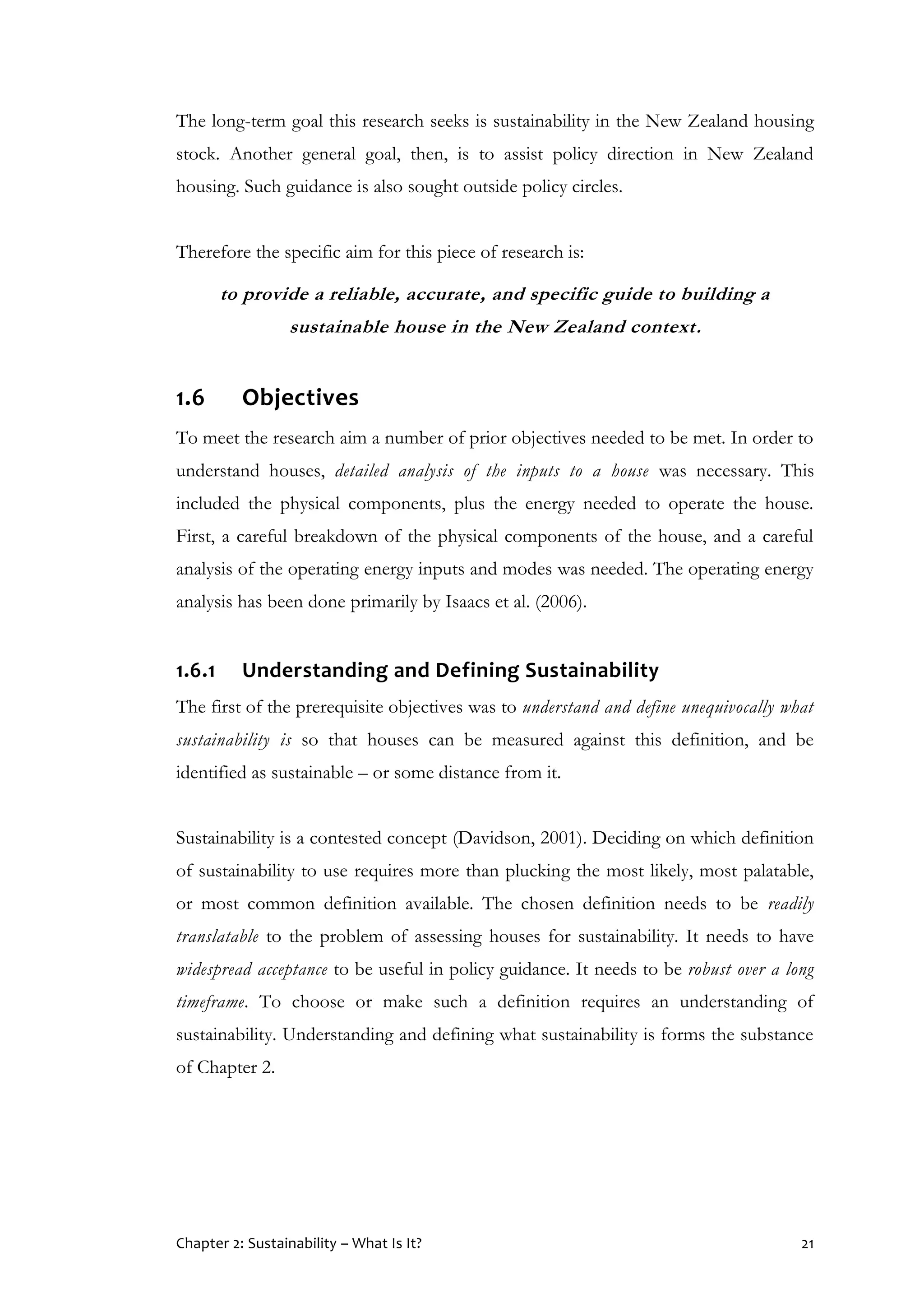 Chapter 2: Sustainability – What Is It? 21
The long-term goal this research seeks is sustainability in the New Zealand housing
stock. Another general goal, then, is to assist policy direction in New Zealand
housing. Such guidance is also sought outside policy circles.
Therefore the specific aim for this piece of research is:
to provide a reliable, accurate, and specific guide to building a
sustainable house in the New Zealand context.
1.6 Objectives
To meet the research aim a number of prior objectives needed to be met. In order to
understand houses, detailed analysis of the inputs to a house was necessary. This
included the physical components, plus the energy needed to operate the house.
First, a careful breakdown of the physical components of the house, and a careful
analysis of the operating energy inputs and modes was needed. The operating energy
analysis has been done primarily by Isaacs et al. (2006).
1.6.1 Understanding and Defining Sustainability
The first of the prerequisite objectives was to understand and define unequivocally what
sustainability is so that houses can be measured against this definition, and be
identified as sustainable – or some distance from it.
Sustainability is a contested concept (Davidson, 2001). Deciding on which definition
of sustainability to use requires more than plucking the most likely, most palatable,
or most common definition available. The chosen definition needs to be readily
translatable to the problem of assessing houses for sustainability. It needs to have
widespread acceptance to be useful in policy guidance. It needs to be robust over a long
timeframe. To choose or make such a definition requires an understanding of
sustainability. Understanding and defining what sustainability is forms the substance
of Chapter 2.
 