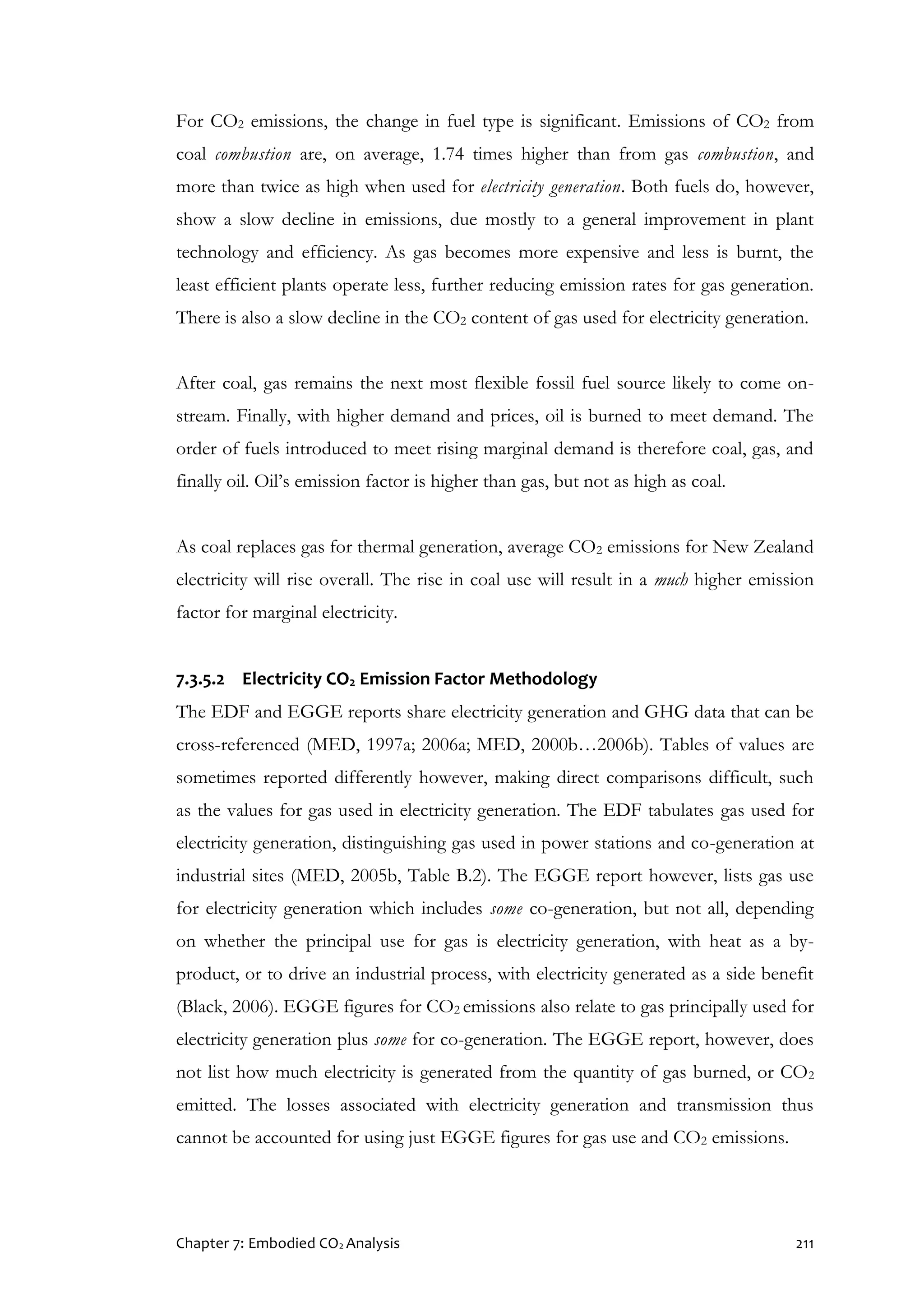 Chapter 7: Embodied CO2 Analysis 211
For CO2 emissions, the change in fuel type is significant. Emissions of CO2 from
coal combustion are, on average, 1.74 times higher than from gas combustion, and
more than twice as high when used for electricity generation. Both fuels do, however,
show a slow decline in emissions, due mostly to a general improvement in plant
technology and efficiency. As gas becomes more expensive and less is burnt, the
least efficient plants operate less, further reducing emission rates for gas generation.
There is also a slow decline in the CO2 content of gas used for electricity generation.
After coal, gas remains the next most flexible fossil fuel source likely to come on-
stream. Finally, with higher demand and prices, oil is burned to meet demand. The
order of fuels introduced to meet rising marginal demand is therefore coal, gas, and
finally oil. Oil’s emission factor is higher than gas, but not as high as coal.
As coal replaces gas for thermal generation, average CO2 emissions for New Zealand
electricity will rise overall. The rise in coal use will result in a much higher emission
factor for marginal electricity.
7.3.5.2 Electricity CO2 Emission Factor Methodology
The EDF and EGGE reports share electricity generation and GHG data that can be
cross-referenced (MED, 1997a; 2006a; MED, 2000b…2006b). Tables of values are
sometimes reported differently however, making direct comparisons difficult, such
as the values for gas used in electricity generation. The EDF tabulates gas used for
electricity generation, distinguishing gas used in power stations and co-generation at
industrial sites (MED, 2005b, Table B.2). The EGGE report however, lists gas use
for electricity generation which includes some co-generation, but not all, depending
on whether the principal use for gas is electricity generation, with heat as a by-
product, or to drive an industrial process, with electricity generated as a side benefit
(Black, 2006). EGGE figures for CO2 emissions also relate to gas principally used for
electricity generation plus some for co-generation. The EGGE report, however, does
not list how much electricity is generated from the quantity of gas burned, or CO2
emitted. The losses associated with electricity generation and transmission thus
cannot be accounted for using just EGGE figures for gas use and CO2 emissions.
 