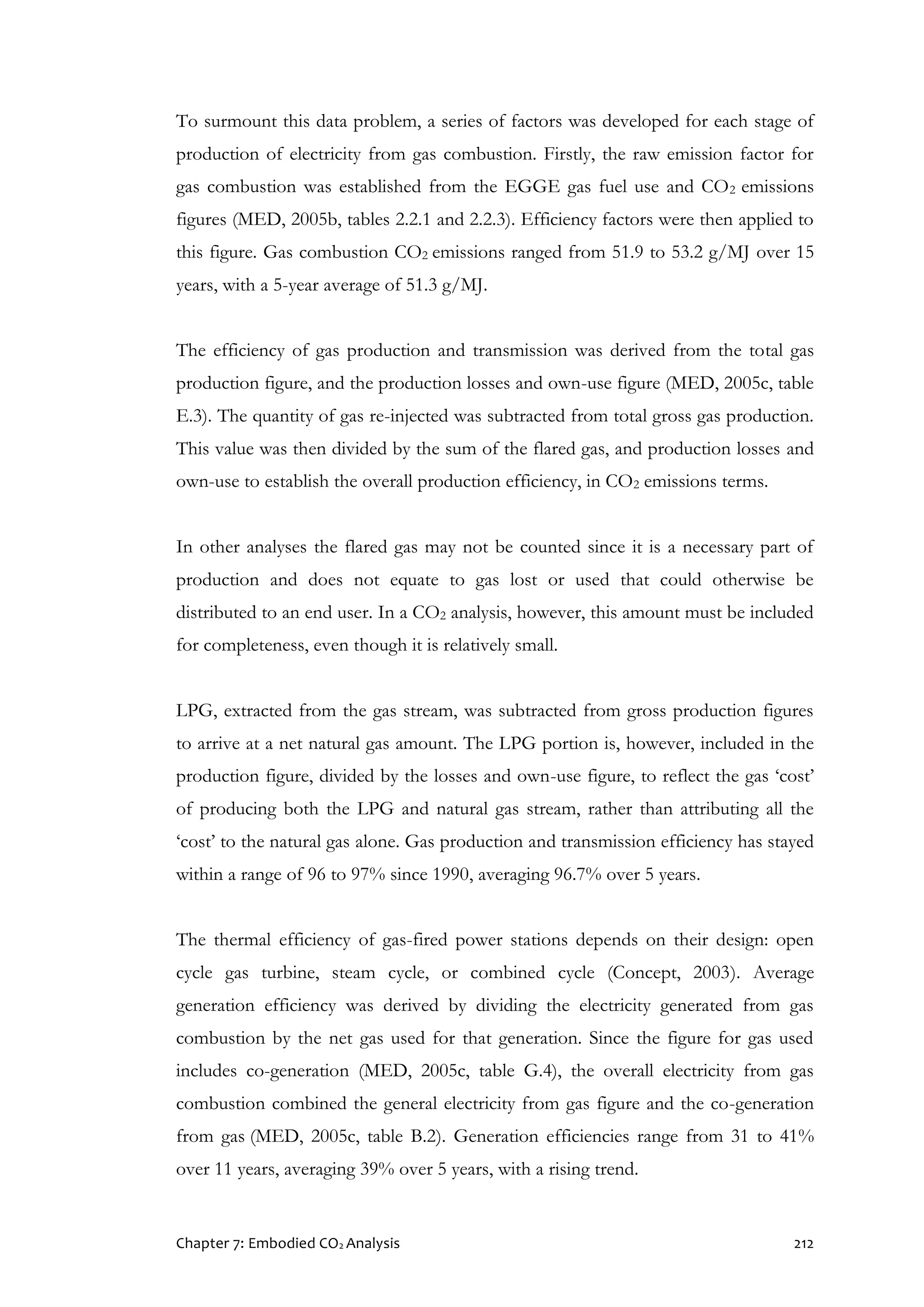 Chapter 7: Embodied CO2 Analysis 212
To surmount this data problem, a series of factors was developed for each stage of
production of electricity from gas combustion. Firstly, the raw emission factor for
gas combustion was established from the EGGE gas fuel use and CO2 emissions
figures (MED, 2005b, tables 2.2.1 and 2.2.3). Efficiency factors were then applied to
this figure. Gas combustion CO2 emissions ranged from 51.9 to 53.2 g/MJ over 15
years, with a 5-year average of 51.3 g/MJ.
The efficiency of gas production and transmission was derived from the total gas
production figure, and the production losses and own-use figure (MED, 2005c, table
E.3). The quantity of gas re-injected was subtracted from total gross gas production.
This value was then divided by the sum of the flared gas, and production losses and
own-use to establish the overall production efficiency, in CO2 emissions terms.
In other analyses the flared gas may not be counted since it is a necessary part of
production and does not equate to gas lost or used that could otherwise be
distributed to an end user. In a CO2 analysis, however, this amount must be included
for completeness, even though it is relatively small.
LPG, extracted from the gas stream, was subtracted from gross production figures
to arrive at a net natural gas amount. The LPG portion is, however, included in the
production figure, divided by the losses and own-use figure, to reflect the gas ‘cost’
of producing both the LPG and natural gas stream, rather than attributing all the
‘cost’ to the natural gas alone. Gas production and transmission efficiency has stayed
within a range of 96 to 97% since 1990, averaging 96.7% over 5 years.
The thermal efficiency of gas-fired power stations depends on their design: open
cycle gas turbine, steam cycle, or combined cycle (Concept, 2003). Average
generation efficiency was derived by dividing the electricity generated from gas
combustion by the net gas used for that generation. Since the figure for gas used
includes co-generation (MED, 2005c, table G.4), the overall electricity from gas
combustion combined the general electricity from gas figure and the co-generation
from gas (MED, 2005c, table B.2). Generation efficiencies range from 31 to 41%
over 11 years, averaging 39% over 5 years, with a rising trend.
 
