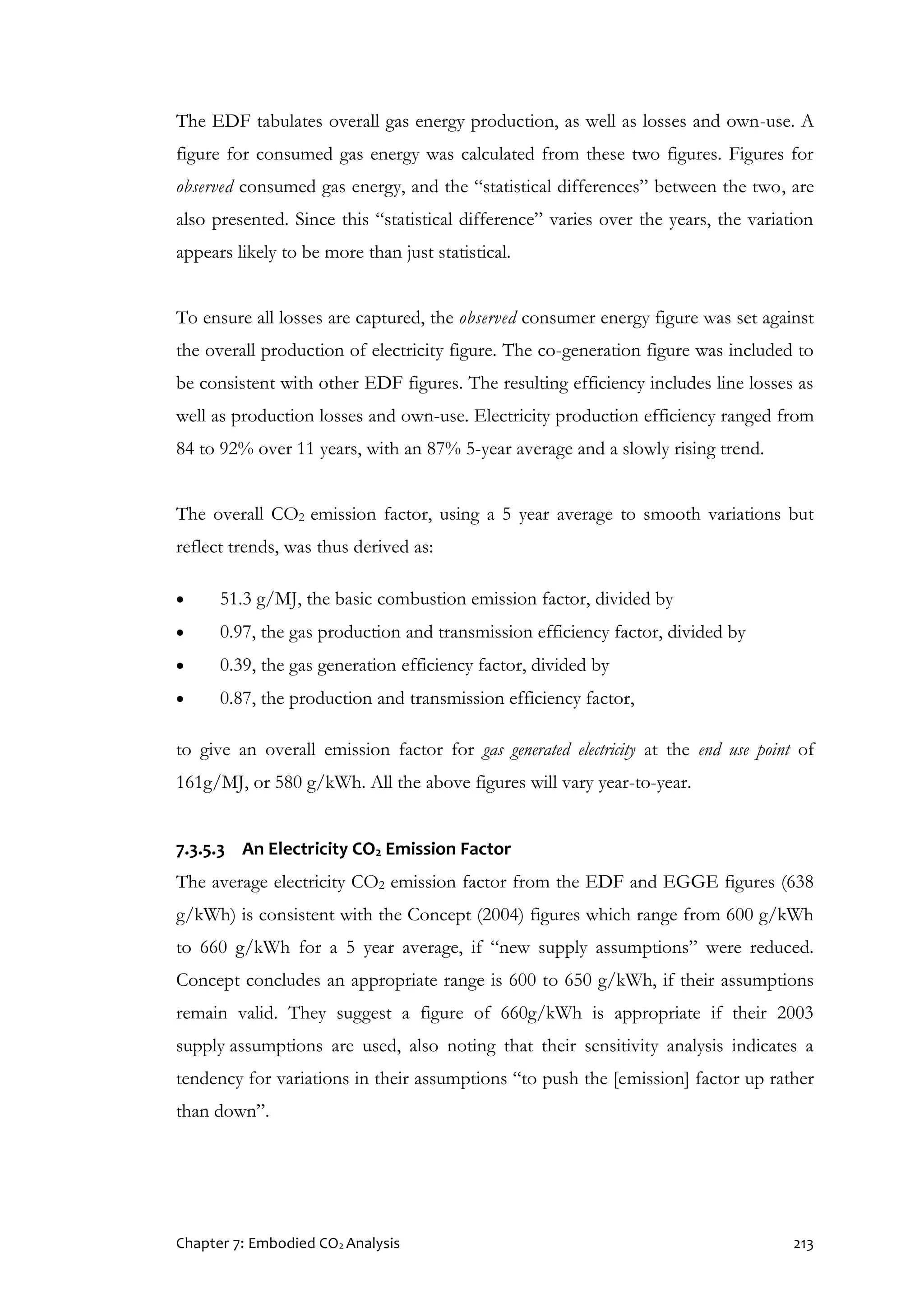 Chapter 7: Embodied CO2 Analysis 213
The EDF tabulates overall gas energy production, as well as losses and own-use. A
figure for consumed gas energy was calculated from these two figures. Figures for
observed consumed gas energy, and the “statistical differences” between the two, are
also presented. Since this “statistical difference” varies over the years, the variation
appears likely to be more than just statistical.
To ensure all losses are captured, the observed consumer energy figure was set against
the overall production of electricity figure. The co-generation figure was included to
be consistent with other EDF figures. The resulting efficiency includes line losses as
well as production losses and own-use. Electricity production efficiency ranged from
84 to 92% over 11 years, with an 87% 5-year average and a slowly rising trend.
The overall CO2 emission factor, using a 5 year average to smooth variations but
reflect trends, was thus derived as:
 51.3 g/MJ, the basic combustion emission factor, divided by
 0.97, the gas production and transmission efficiency factor, divided by
 0.39, the gas generation efficiency factor, divided by
 0.87, the production and transmission efficiency factor,
to give an overall emission factor for gas generated electricity at the end use point of
161g/MJ, or 580 g/kWh. All the above figures will vary year-to-year.
7.3.5.3 An Electricity CO2 Emission Factor
The average electricity CO2 emission factor from the EDF and EGGE figures (638
g/kWh) is consistent with the Concept (2004) figures which range from 600 g/kWh
to 660 g/kWh for a 5 year average, if “new supply assumptions” were reduced.
Concept concludes an appropriate range is 600 to 650 g/kWh, if their assumptions
remain valid. They suggest a figure of 660g/kWh is appropriate if their 2003
supply assumptions are used, also noting that their sensitivity analysis indicates a
tendency for variations in their assumptions “to push the [emission] factor up rather
than down”.
 