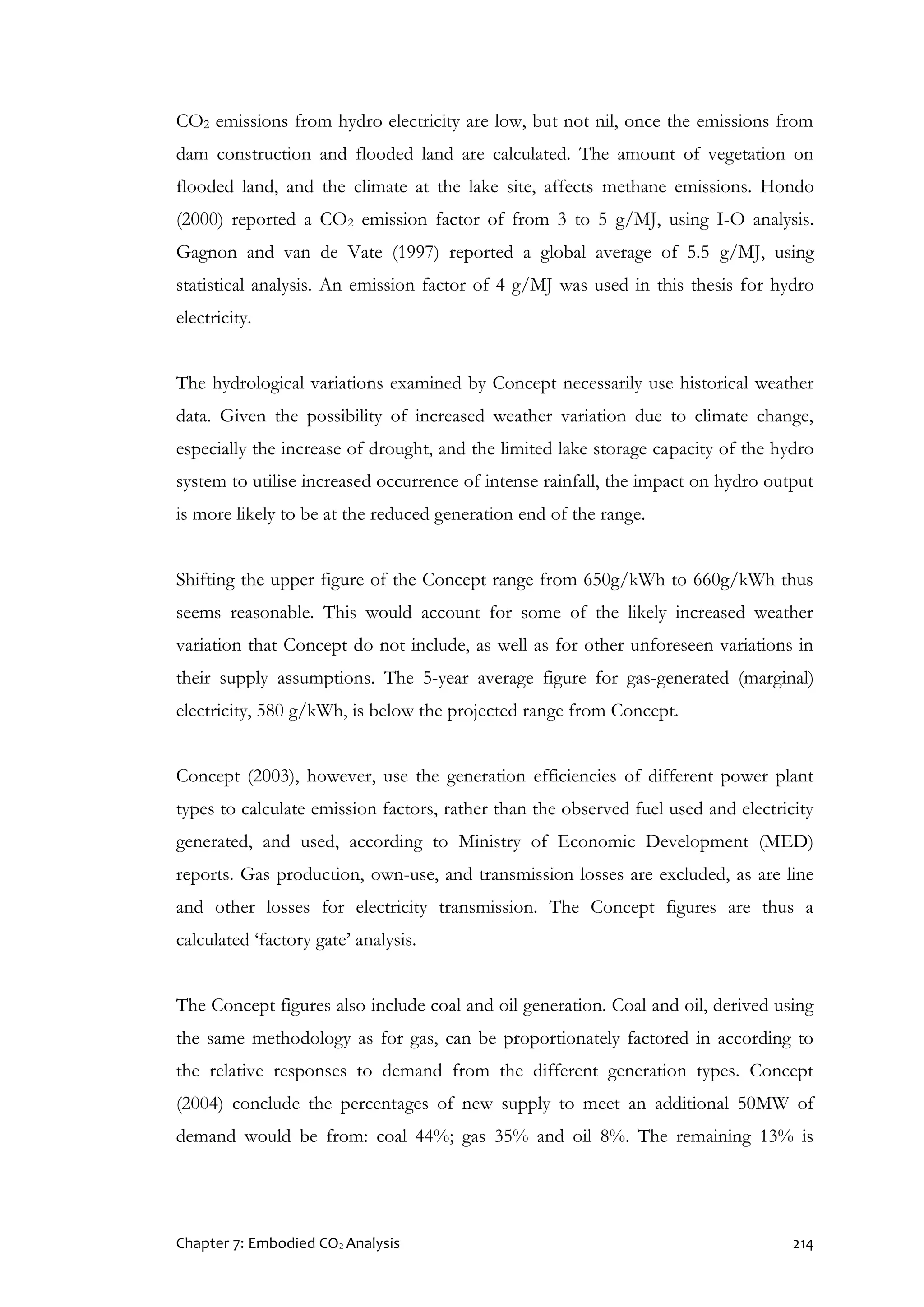 Chapter 7: Embodied CO2 Analysis 214
CO2 emissions from hydro electricity are low, but not nil, once the emissions from
dam construction and flooded land are calculated. The amount of vegetation on
flooded land, and the climate at the lake site, affects methane emissions. Hondo
(2000) reported a CO2 emission factor of from 3 to 5 g/MJ, using I-O analysis.
Gagnon and van de Vate (1997) reported a global average of 5.5 g/MJ, using
statistical analysis. An emission factor of 4 g/MJ was used in this thesis for hydro
electricity.
The hydrological variations examined by Concept necessarily use historical weather
data. Given the possibility of increased weather variation due to climate change,
especially the increase of drought, and the limited lake storage capacity of the hydro
system to utilise increased occurrence of intense rainfall, the impact on hydro output
is more likely to be at the reduced generation end of the range.
Shifting the upper figure of the Concept range from 650g/kWh to 660g/kWh thus
seems reasonable. This would account for some of the likely increased weather
variation that Concept do not include, as well as for other unforeseen variations in
their supply assumptions. The 5-year average figure for gas-generated (marginal)
electricity, 580 g/kWh, is below the projected range from Concept.
Concept (2003), however, use the generation efficiencies of different power plant
types to calculate emission factors, rather than the observed fuel used and electricity
generated, and used, according to Ministry of Economic Development (MED)
reports. Gas production, own-use, and transmission losses are excluded, as are line
and other losses for electricity transmission. The Concept figures are thus a
calculated ‘factory gate’ analysis.
The Concept figures also include coal and oil generation. Coal and oil, derived using
the same methodology as for gas, can be proportionately factored in according to
the relative responses to demand from the different generation types. Concept
(2004) conclude the percentages of new supply to meet an additional 50MW of
demand would be from: coal 44%; gas 35% and oil 8%. The remaining 13% is
 
