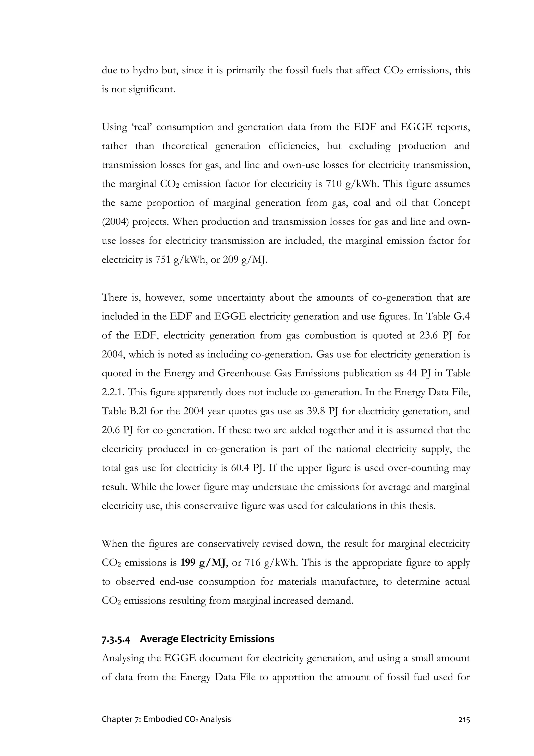 Chapter 7: Embodied CO2 Analysis 215
due to hydro but, since it is primarily the fossil fuels that affect CO2 emissions, this
is not significant.
Using ‘real’ consumption and generation data from the EDF and EGGE reports,
rather than theoretical generation efficiencies, but excluding production and
transmission losses for gas, and line and own-use losses for electricity transmission,
the marginal CO2 emission factor for electricity is 710 g/kWh. This figure assumes
the same proportion of marginal generation from gas, coal and oil that Concept
(2004) projects. When production and transmission losses for gas and line and own-
use losses for electricity transmission are included, the marginal emission factor for
electricity is 751 g/kWh, or 209 g/MJ.
There is, however, some uncertainty about the amounts of co-generation that are
included in the EDF and EGGE electricity generation and use figures. In Table G.4
of the EDF, electricity generation from gas combustion is quoted at 23.6 PJ for
2004, which is noted as including co-generation. Gas use for electricity generation is
quoted in the Energy and Greenhouse Gas Emissions publication as 44 PJ in Table
2.2.1. This figure apparently does not include co-generation. In the Energy Data File,
Table B.2l for the 2004 year quotes gas use as 39.8 PJ for electricity generation, and
20.6 PJ for co-generation. If these two are added together and it is assumed that the
electricity produced in co-generation is part of the national electricity supply, the
total gas use for electricity is 60.4 PJ. If the upper figure is used over-counting may
result. While the lower figure may understate the emissions for average and marginal
electricity use, this conservative figure was used for calculations in this thesis.
When the figures are conservatively revised down, the result for marginal electricity
CO2 emissions is 199 g/MJ, or 716 g/kWh. This is the appropriate figure to apply
to observed end-use consumption for materials manufacture, to determine actual
CO2 emissions resulting from marginal increased demand.
7.3.5.4 Average Electricity Emissions
Analysing the EGGE document for electricity generation, and using a small amount
of data from the Energy Data File to apportion the amount of fossil fuel used for
 