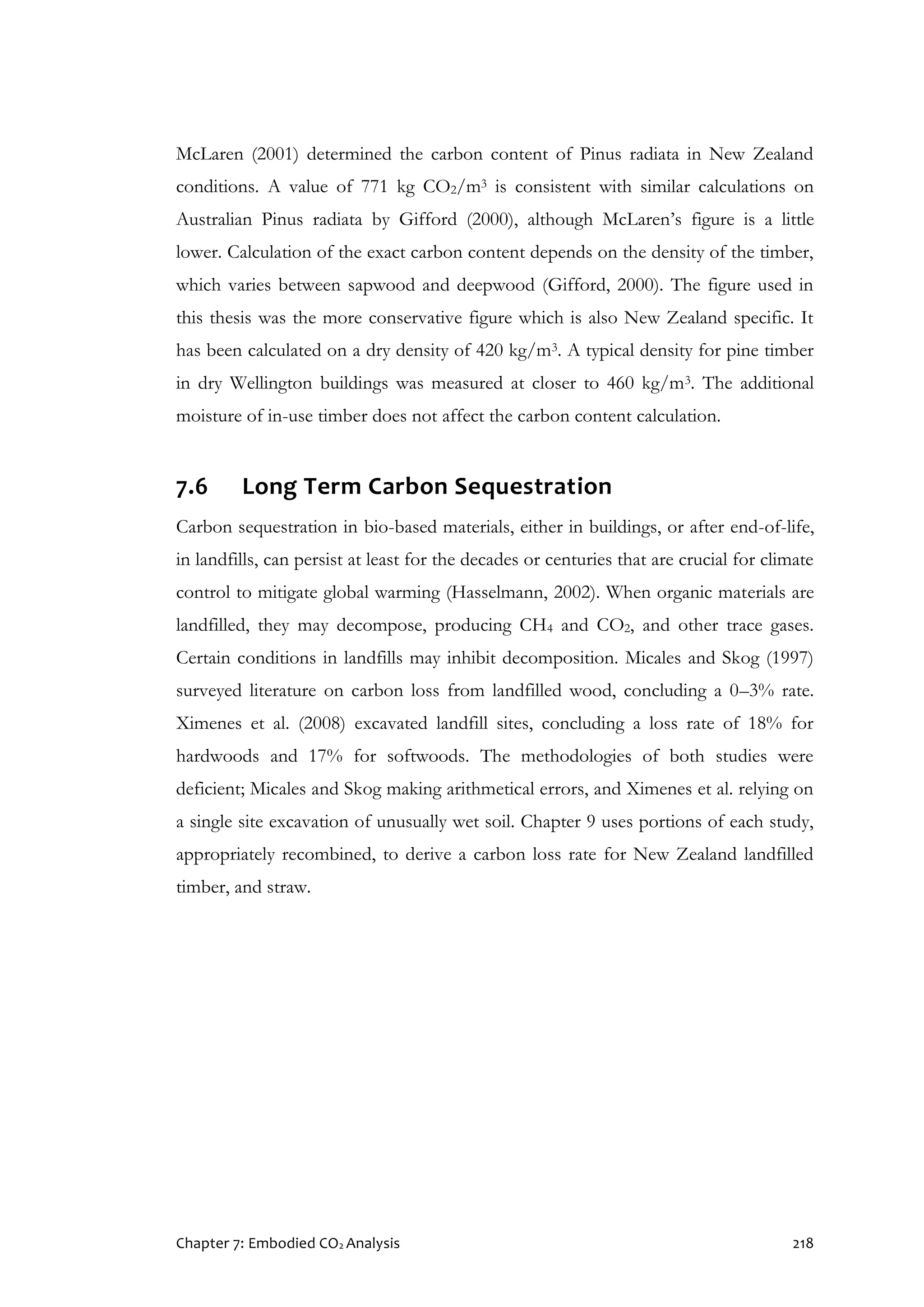 Chapter 7: Embodied CO2 Analysis 218
McLaren (2001) determined the carbon content of Pinus radiata in New Zealand
conditions. A value of 771 kg CO2/m3 is consistent with similar calculations on
Australian Pinus radiata by Gifford (2000), although McLaren’s figure is a little
lower. Calculation of the exact carbon content depends on the density of the timber,
which varies between sapwood and deepwood (Gifford, 2000). The figure used in
this thesis was the more conservative figure which is also New Zealand specific. It
has been calculated on a dry density of 420 kg/m3. A typical density for pine timber
in dry Wellington buildings was measured at closer to 460 kg/m3. The additional
moisture of in-use timber does not affect the carbon content calculation.
7.6 Long Term Carbon Sequestration
Carbon sequestration in bio-based materials, either in buildings, or after end-of-life,
in landfills, can persist at least for the decades or centuries that are crucial for climate
control to mitigate global warming (Hasselmann, 2002). When organic materials are
landfilled, they may decompose, producing CH4 and CO2, and other trace gases.
Certain conditions in landfills may inhibit decomposition. Micales and Skog (1997)
surveyed literature on carbon loss from landfilled wood, concluding a 0–3% rate.
Ximenes et al. (2008) excavated landfill sites, concluding a loss rate of 18% for
hardwoods and 17% for softwoods. The methodologies of both studies were
deficient; Micales and Skog making arithmetical errors, and Ximenes et al. relying on
a single site excavation of unusually wet soil. Chapter 9 uses portions of each study,
appropriately recombined, to derive a carbon loss rate for New Zealand landfilled
timber, and straw.
 