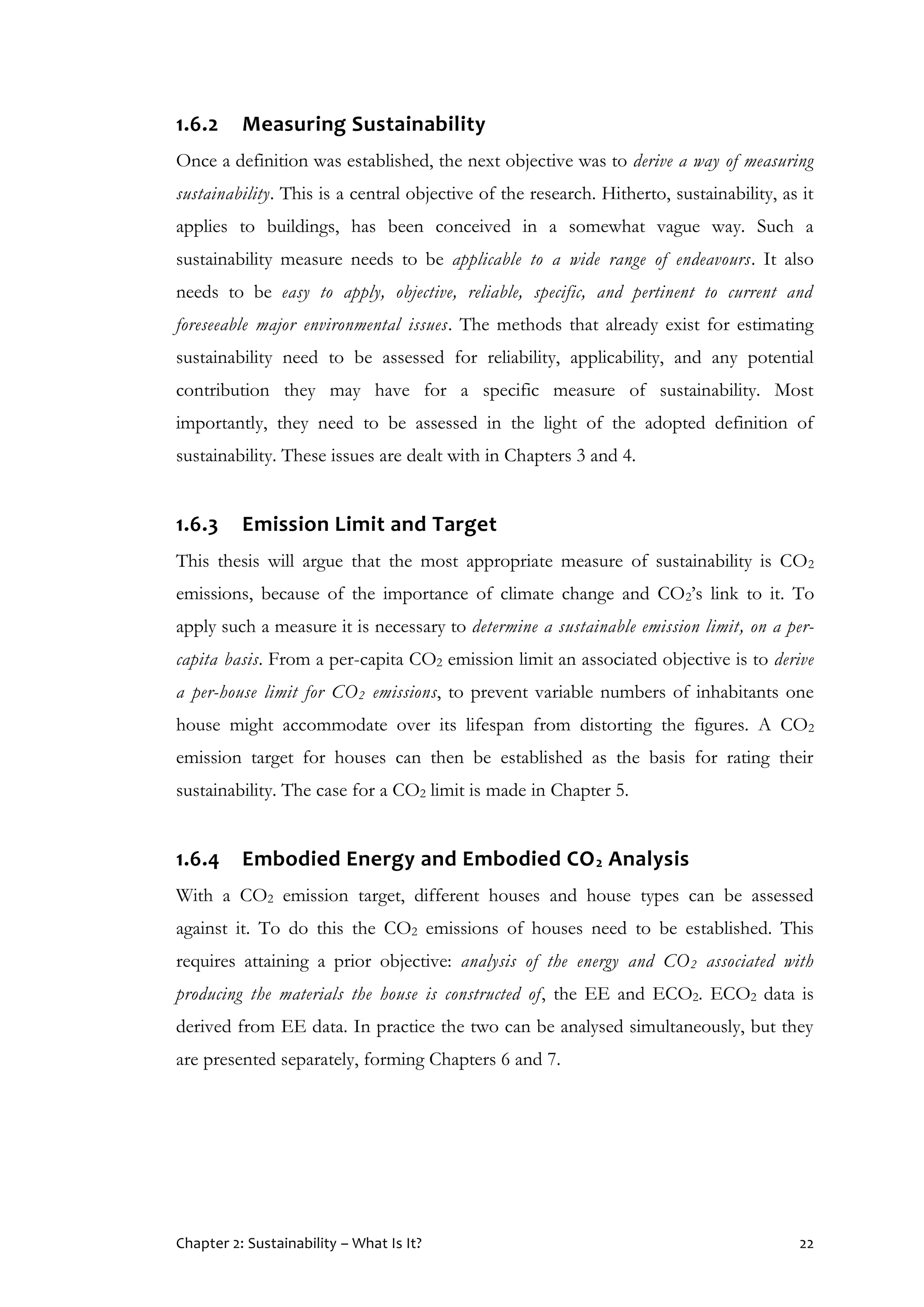 Chapter 2: Sustainability – What Is It? 22
1.6.2 Measuring Sustainability
Once a definition was established, the next objective was to derive a way of measuring
sustainability. This is a central objective of the research. Hitherto, sustainability, as it
applies to buildings, has been conceived in a somewhat vague way. Such a
sustainability measure needs to be applicable to a wide range of endeavours. It also
needs to be easy to apply, objective, reliable, specific, and pertinent to current and
foreseeable major environmental issues. The methods that already exist for estimating
sustainability need to be assessed for reliability, applicability, and any potential
contribution they may have for a specific measure of sustainability. Most
importantly, they need to be assessed in the light of the adopted definition of
sustainability. These issues are dealt with in Chapters 3 and 4.
1.6.3 Emission Limit and Target
This thesis will argue that the most appropriate measure of sustainability is CO2
emissions, because of the importance of climate change and CO2’s link to it. To
apply such a measure it is necessary to determine a sustainable emission limit, on a per-
capita basis. From a per-capita CO2 emission limit an associated objective is to derive
a per-house limit for CO2 emissions, to prevent variable numbers of inhabitants one
house might accommodate over its lifespan from distorting the figures. A CO2
emission target for houses can then be established as the basis for rating their
sustainability. The case for a CO2 limit is made in Chapter 5.
1.6.4 Embodied Energy and Embodied CO2 Analysis
With a CO2 emission target, different houses and house types can be assessed
against it. To do this the CO2 emissions of houses need to be established. This
requires attaining a prior objective: analysis of the energy and CO2 associated with
producing the materials the house is constructed of, the EE and ECO2. ECO2 data is
derived from EE data. In practice the two can be analysed simultaneously, but they
are presented separately, forming Chapters 6 and 7.
 