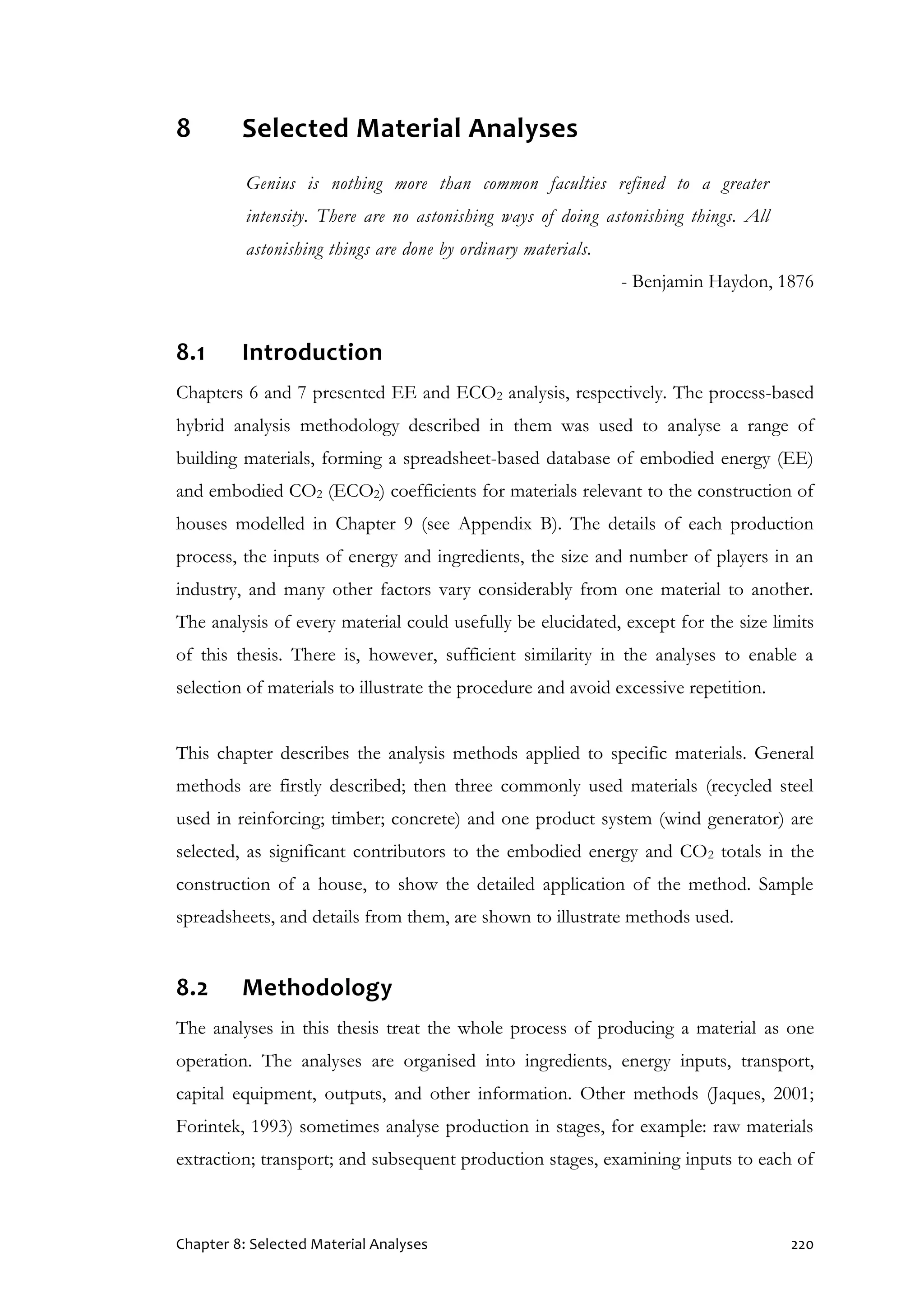 Chapter 8: Selected Material Analyses 220
8 Selected Material Analyses
Genius is nothing more than common faculties refined to a greater
intensity. There are no astonishing ways of doing astonishing things. All
astonishing things are done by ordinary materials.
- Benjamin Haydon, 1876
8.1 Introduction
Chapters 6 and 7 presented EE and ECO2 analysis, respectively. The process-based
hybrid analysis methodology described in them was used to analyse a range of
building materials, forming a spreadsheet-based database of embodied energy (EE)
and embodied CO2 (ECO2) coefficients for materials relevant to the construction of
houses modelled in Chapter 9 (see Appendix B). The details of each production
process, the inputs of energy and ingredients, the size and number of players in an
industry, and many other factors vary considerably from one material to another.
The analysis of every material could usefully be elucidated, except for the size limits
of this thesis. There is, however, sufficient similarity in the analyses to enable a
selection of materials to illustrate the procedure and avoid excessive repetition.
This chapter describes the analysis methods applied to specific materials. General
methods are firstly described; then three commonly used materials (recycled steel
used in reinforcing; timber; concrete) and one product system (wind generator) are
selected, as significant contributors to the embodied energy and CO2 totals in the
construction of a house, to show the detailed application of the method. Sample
spreadsheets, and details from them, are shown to illustrate methods used.
8.2 Methodology
The analyses in this thesis treat the whole process of producing a material as one
operation. The analyses are organised into ingredients, energy inputs, transport,
capital equipment, outputs, and other information. Other methods (Jaques, 2001;
Forintek, 1993) sometimes analyse production in stages, for example: raw materials
extraction; transport; and subsequent production stages, examining inputs to each of
 