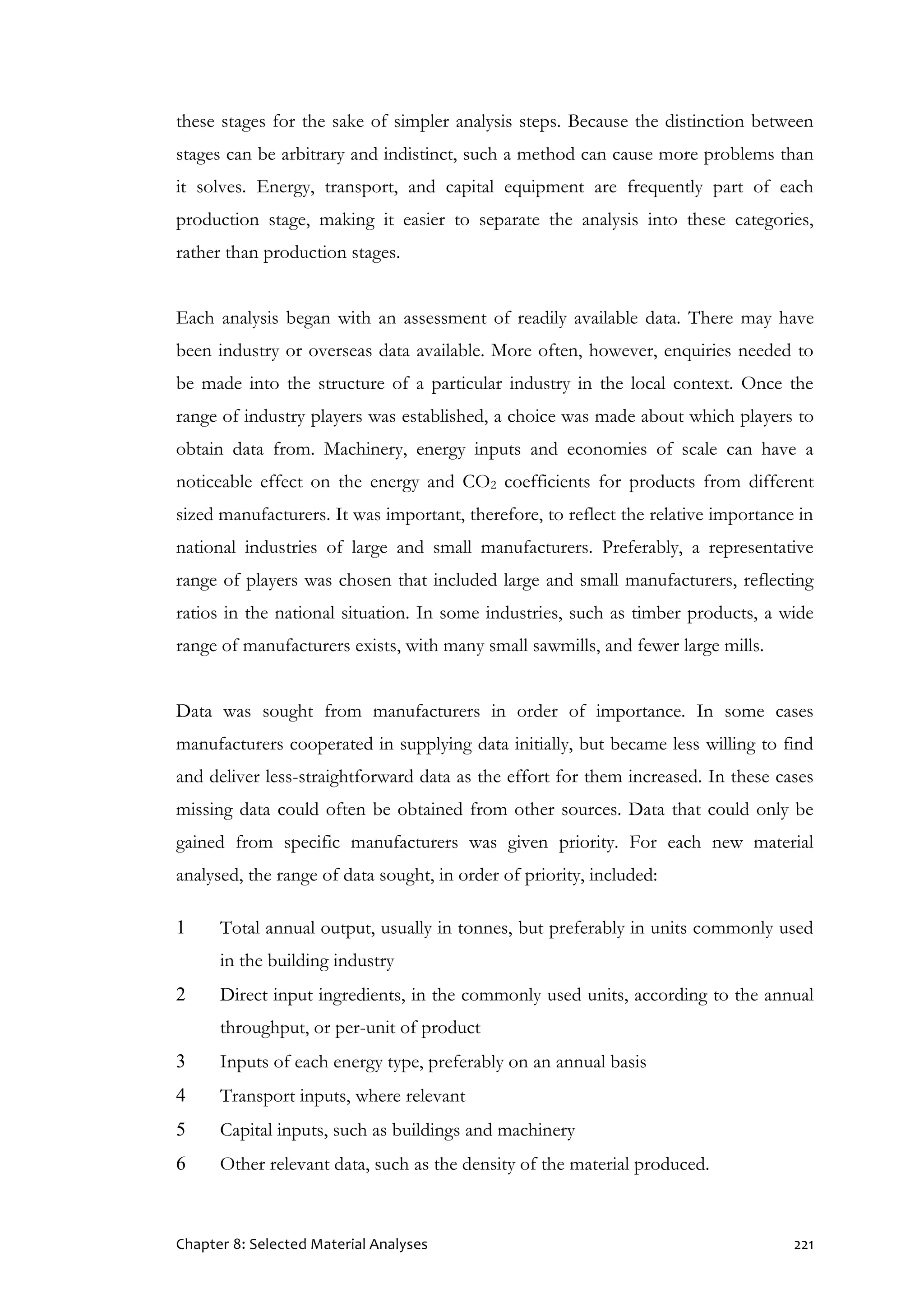 Chapter 8: Selected Material Analyses 221
these stages for the sake of simpler analysis steps. Because the distinction between
stages can be arbitrary and indistinct, such a method can cause more problems than
it solves. Energy, transport, and capital equipment are frequently part of each
production stage, making it easier to separate the analysis into these categories,
rather than production stages.
Each analysis began with an assessment of readily available data. There may have
been industry or overseas data available. More often, however, enquiries needed to
be made into the structure of a particular industry in the local context. Once the
range of industry players was established, a choice was made about which players to
obtain data from. Machinery, energy inputs and economies of scale can have a
noticeable effect on the energy and CO2 coefficients for products from different
sized manufacturers. It was important, therefore, to reflect the relative importance in
national industries of large and small manufacturers. Preferably, a representative
range of players was chosen that included large and small manufacturers, reflecting
ratios in the national situation. In some industries, such as timber products, a wide
range of manufacturers exists, with many small sawmills, and fewer large mills.
Data was sought from manufacturers in order of importance. In some cases
manufacturers cooperated in supplying data initially, but became less willing to find
and deliver less-straightforward data as the effort for them increased. In these cases
missing data could often be obtained from other sources. Data that could only be
gained from specific manufacturers was given priority. For each new material
analysed, the range of data sought, in order of priority, included:
1 Total annual output, usually in tonnes, but preferably in units commonly used
in the building industry
2 Direct input ingredients, in the commonly used units, according to the annual
throughput, or per-unit of product
3 Inputs of each energy type, preferably on an annual basis
4 Transport inputs, where relevant
5 Capital inputs, such as buildings and machinery
6 Other relevant data, such as the density of the material produced.
 