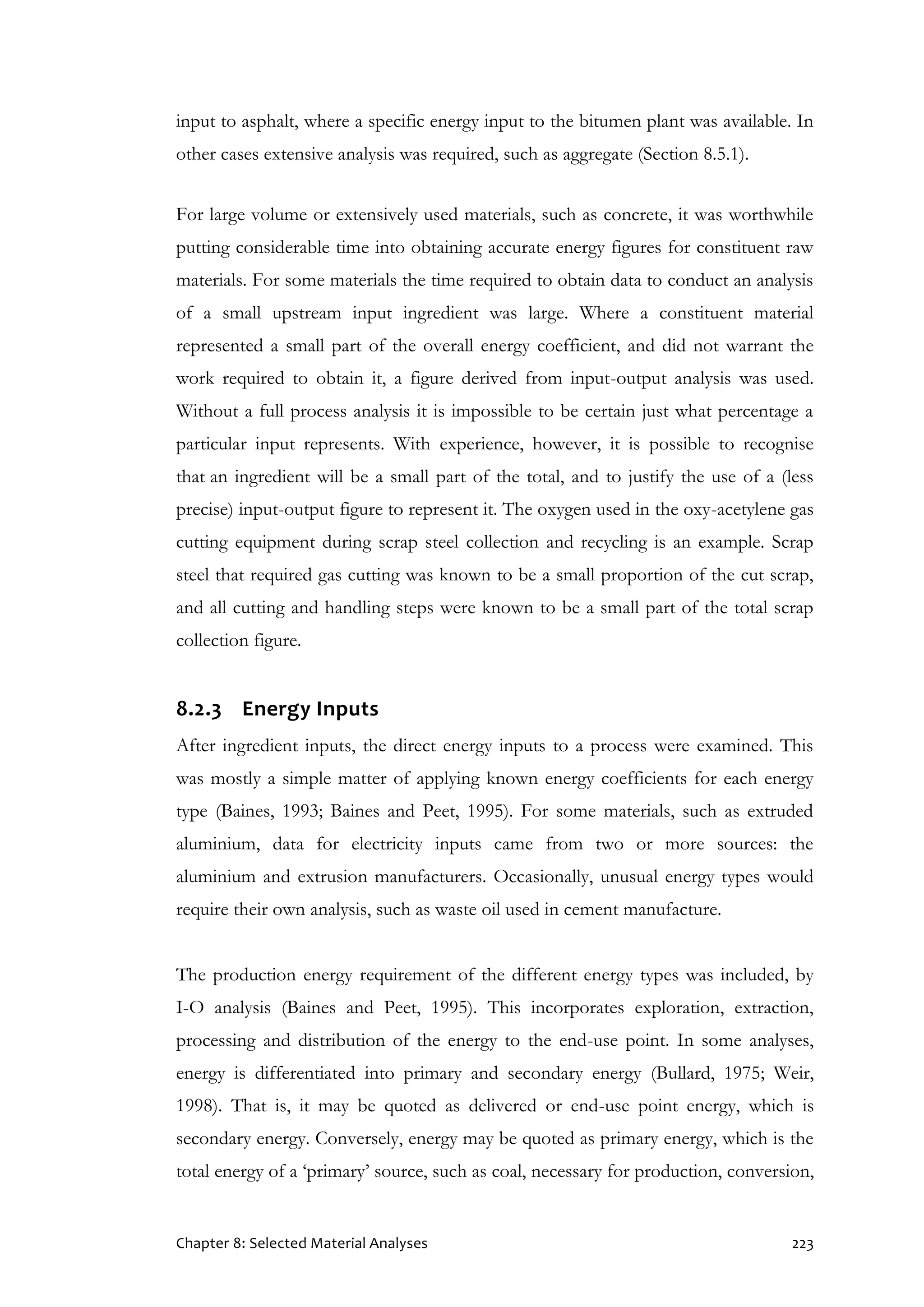 Chapter 8: Selected Material Analyses 223
input to asphalt, where a specific energy input to the bitumen plant was available. In
other cases extensive analysis was required, such as aggregate (Section 8.5.1).
For large volume or extensively used materials, such as concrete, it was worthwhile
putting considerable time into obtaining accurate energy figures for constituent raw
materials. For some materials the time required to obtain data to conduct an analysis
of a small upstream input ingredient was large. Where a constituent material
represented a small part of the overall energy coefficient, and did not warrant the
work required to obtain it, a figure derived from input-output analysis was used.
Without a full process analysis it is impossible to be certain just what percentage a
particular input represents. With experience, however, it is possible to recognise
that an ingredient will be a small part of the total, and to justify the use of a (less
precise) input-output figure to represent it. The oxygen used in the oxy-acetylene gas
cutting equipment during scrap steel collection and recycling is an example. Scrap
steel that required gas cutting was known to be a small proportion of the cut scrap,
and all cutting and handling steps were known to be a small part of the total scrap
collection figure.
8.2.3 Energy Inputs
After ingredient inputs, the direct energy inputs to a process were examined. This
was mostly a simple matter of applying known energy coefficients for each energy
type (Baines, 1993; Baines and Peet, 1995). For some materials, such as extruded
aluminium, data for electricity inputs came from two or more sources: the
aluminium and extrusion manufacturers. Occasionally, unusual energy types would
require their own analysis, such as waste oil used in cement manufacture.
The production energy requirement of the different energy types was included, by
I-O analysis (Baines and Peet, 1995). This incorporates exploration, extraction,
processing and distribution of the energy to the end-use point. In some analyses,
energy is differentiated into primary and secondary energy (Bullard, 1975; Weir,
1998). That is, it may be quoted as delivered or end-use point energy, which is
secondary energy. Conversely, energy may be quoted as primary energy, which is the
total energy of a ‘primary’ source, such as coal, necessary for production, conversion,
 