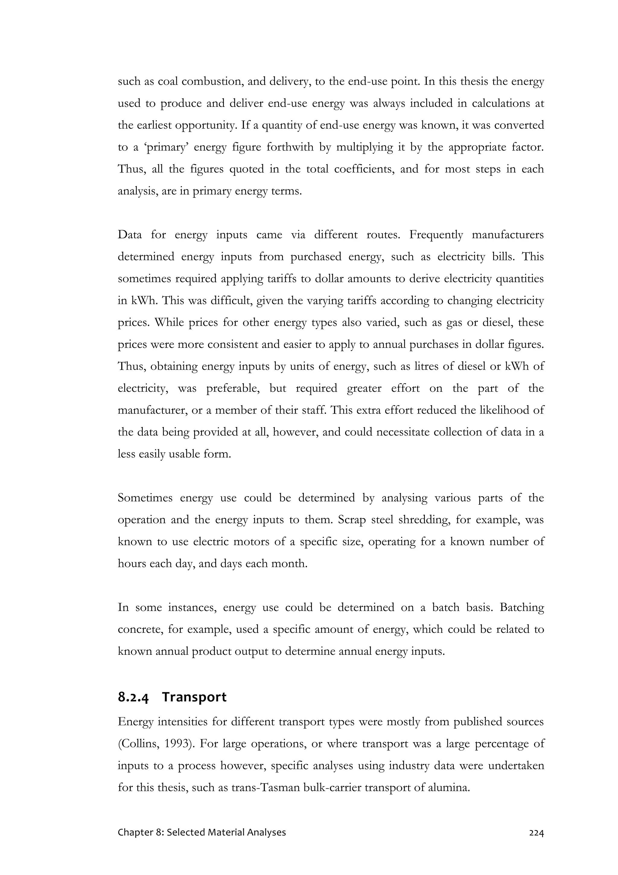 Chapter 8: Selected Material Analyses 224
such as coal combustion, and delivery, to the end-use point. In this thesis the energy
used to produce and deliver end-use energy was always included in calculations at
the earliest opportunity. If a quantity of end-use energy was known, it was converted
to a ‘primary’ energy figure forthwith by multiplying it by the appropriate factor.
Thus, all the figures quoted in the total coefficients, and for most steps in each
analysis, are in primary energy terms.
Data for energy inputs came via different routes. Frequently manufacturers
determined energy inputs from purchased energy, such as electricity bills. This
sometimes required applying tariffs to dollar amounts to derive electricity quantities
in kWh. This was difficult, given the varying tariffs according to changing electricity
prices. While prices for other energy types also varied, such as gas or diesel, these
prices were more consistent and easier to apply to annual purchases in dollar figures.
Thus, obtaining energy inputs by units of energy, such as litres of diesel or kWh of
electricity, was preferable, but required greater effort on the part of the
manufacturer, or a member of their staff. This extra effort reduced the likelihood of
the data being provided at all, however, and could necessitate collection of data in a
less easily usable form.
Sometimes energy use could be determined by analysing various parts of the
operation and the energy inputs to them. Scrap steel shredding, for example, was
known to use electric motors of a specific size, operating for a known number of
hours each day, and days each month.
In some instances, energy use could be determined on a batch basis. Batching
concrete, for example, used a specific amount of energy, which could be related to
known annual product output to determine annual energy inputs.
8.2.4 Transport
Energy intensities for different transport types were mostly from published sources
(Collins, 1993). For large operations, or where transport was a large percentage of
inputs to a process however, specific analyses using industry data were undertaken
for this thesis, such as trans-Tasman bulk-carrier transport of alumina.
 