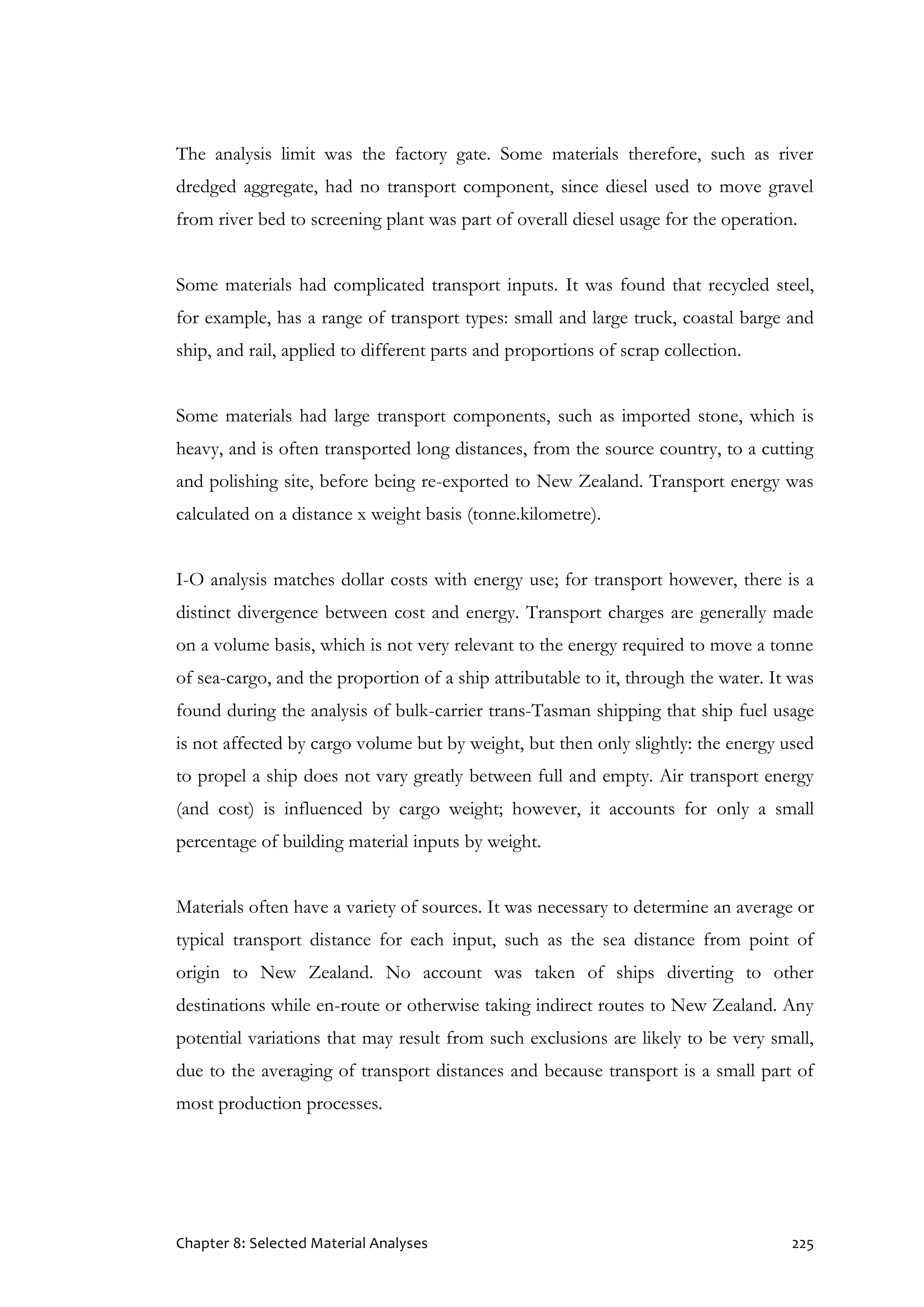 Chapter 8: Selected Material Analyses 225
The analysis limit was the factory gate. Some materials therefore, such as river
dredged aggregate, had no transport component, since diesel used to move gravel
from river bed to screening plant was part of overall diesel usage for the operation.
Some materials had complicated transport inputs. It was found that recycled steel,
for example, has a range of transport types: small and large truck, coastal barge and
ship, and rail, applied to different parts and proportions of scrap collection.
Some materials had large transport components, such as imported stone, which is
heavy, and is often transported long distances, from the source country, to a cutting
and polishing site, before being re-exported to New Zealand. Transport energy was
calculated on a distance x weight basis (tonne.kilometre).
I-O analysis matches dollar costs with energy use; for transport however, there is a
distinct divergence between cost and energy. Transport charges are generally made
on a volume basis, which is not very relevant to the energy required to move a tonne
of sea-cargo, and the proportion of a ship attributable to it, through the water. It was
found during the analysis of bulk-carrier trans-Tasman shipping that ship fuel usage
is not affected by cargo volume but by weight, but then only slightly: the energy used
to propel a ship does not vary greatly between full and empty. Air transport energy
(and cost) is influenced by cargo weight; however, it accounts for only a small
percentage of building material inputs by weight.
Materials often have a variety of sources. It was necessary to determine an average or
typical transport distance for each input, such as the sea distance from point of
origin to New Zealand. No account was taken of ships diverting to other
destinations while en-route or otherwise taking indirect routes to New Zealand. Any
potential variations that may result from such exclusions are likely to be very small,
due to the averaging of transport distances and because transport is a small part of
most production processes.
 