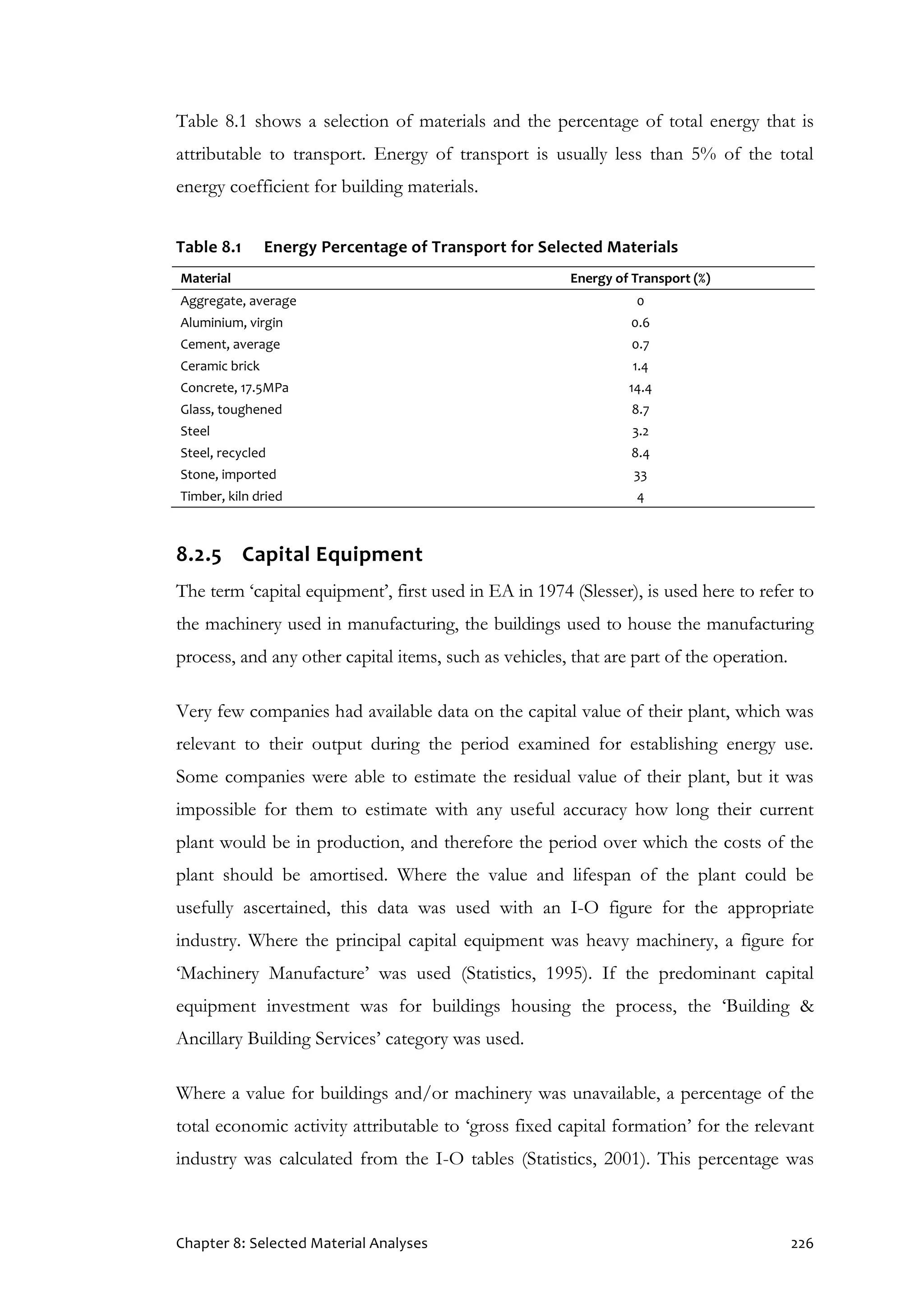Chapter 8: Selected Material Analyses 226
Table 8.1 shows a selection of materials and the percentage of total energy that is
attributable to transport. Energy of transport is usually less than 5% of the total
energy coefficient for building materials.
Table 8.1 Energy Percentage of Transport for Selected Materials
Material Energy of Transport (%)
Aggregate, average 0
Aluminium, virgin 0.6
Cement, average 0.7
Ceramic brick 1.4
Concrete, 17.5MPa 14.4
Glass, toughened 8.7
Steel 3.2
Steel, recycled 8.4
Stone, imported 33
Timber, kiln dried 4
8.2.5 Capital Equipment
The term ‘capital equipment’, first used in EA in 1974 (Slesser), is used here to refer to
the machinery used in manufacturing, the buildings used to house the manufacturing
process, and any other capital items, such as vehicles, that are part of the operation.
Very few companies had available data on the capital value of their plant, which was
relevant to their output during the period examined for establishing energy use.
Some companies were able to estimate the residual value of their plant, but it was
impossible for them to estimate with any useful accuracy how long their current
plant would be in production, and therefore the period over which the costs of the
plant should be amortised. Where the value and lifespan of the plant could be
usefully ascertained, this data was used with an I-O figure for the appropriate
industry. Where the principal capital equipment was heavy machinery, a figure for
‘Machinery Manufacture’ was used (Statistics, 1995). If the predominant capital
equipment investment was for buildings housing the process, the ‘Building &
Ancillary Building Services’ category was used.
Where a value for buildings and/or machinery was unavailable, a percentage of the
total economic activity attributable to ‘gross fixed capital formation’ for the relevant
industry was calculated from the I-O tables (Statistics, 2001). This percentage was
 