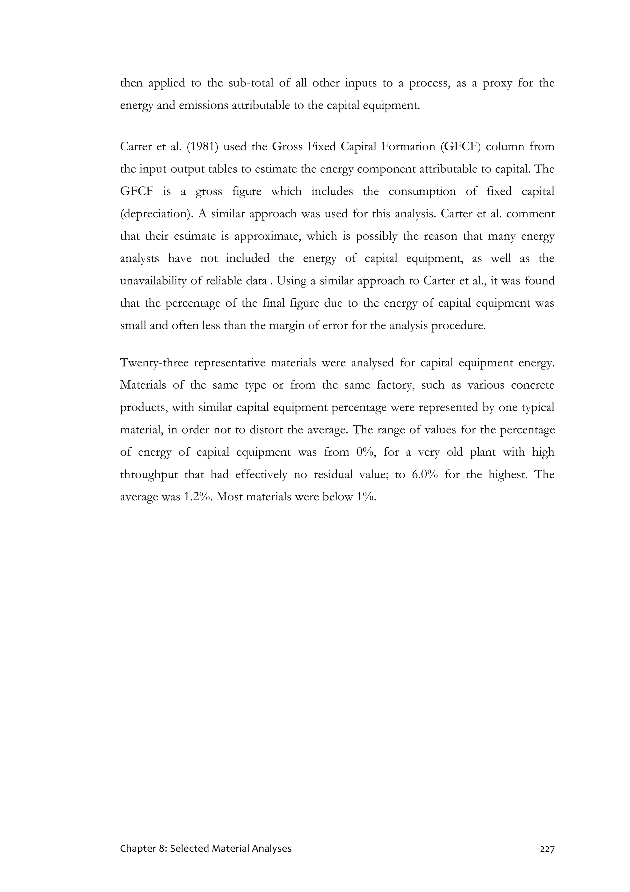 Chapter 8: Selected Material Analyses 227
then applied to the sub-total of all other inputs to a process, as a proxy for the
energy and emissions attributable to the capital equipment.
Carter et al. (1981) used the Gross Fixed Capital Formation (GFCF) column from
the input-output tables to estimate the energy component attributable to capital. The
GFCF is a gross figure which includes the consumption of fixed capital
(depreciation). A similar approach was used for this analysis. Carter et al. comment
that their estimate is approximate, which is possibly the reason that many energy
analysts have not included the energy of capital equipment, as well as the
unavailability of reliable data . Using a similar approach to Carter et al., it was found
that the percentage of the final figure due to the energy of capital equipment was
small and often less than the margin of error for the analysis procedure.
Twenty-three representative materials were analysed for capital equipment energy.
Materials of the same type or from the same factory, such as various concrete
products, with similar capital equipment percentage were represented by one typical
material, in order not to distort the average. The range of values for the percentage
of energy of capital equipment was from 0%, for a very old plant with high
throughput that had effectively no residual value; to 6.0% for the highest. The
average was 1.2%. Most materials were below 1%.
 
