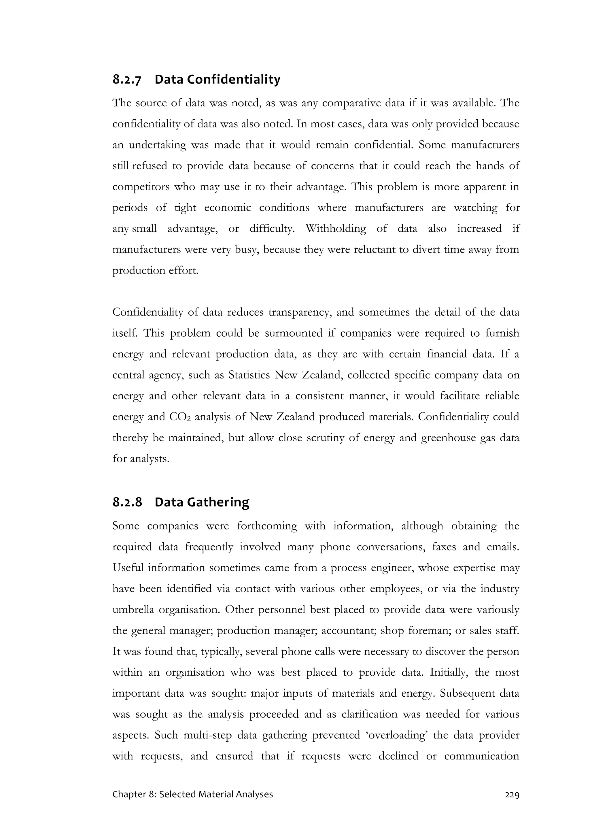 Chapter 8: Selected Material Analyses 229
8.2.7 Data Confidentiality
The source of data was noted, as was any comparative data if it was available. The
confidentiality of data was also noted. In most cases, data was only provided because
an undertaking was made that it would remain confidential. Some manufacturers
still refused to provide data because of concerns that it could reach the hands of
competitors who may use it to their advantage. This problem is more apparent in
periods of tight economic conditions where manufacturers are watching for
any small advantage, or difficulty. Withholding of data also increased if
manufacturers were very busy, because they were reluctant to divert time away from
production effort.
Confidentiality of data reduces transparency, and sometimes the detail of the data
itself. This problem could be surmounted if companies were required to furnish
energy and relevant production data, as they are with certain financial data. If a
central agency, such as Statistics New Zealand, collected specific company data on
energy and other relevant data in a consistent manner, it would facilitate reliable
energy and CO2 analysis of New Zealand produced materials. Confidentiality could
thereby be maintained, but allow close scrutiny of energy and greenhouse gas data
for analysts.
8.2.8 Data Gathering
Some companies were forthcoming with information, although obtaining the
required data frequently involved many phone conversations, faxes and emails.
Useful information sometimes came from a process engineer, whose expertise may
have been identified via contact with various other employees, or via the industry
umbrella organisation. Other personnel best placed to provide data were variously
the general manager; production manager; accountant; shop foreman; or sales staff.
It was found that, typically, several phone calls were necessary to discover the person
within an organisation who was best placed to provide data. Initially, the most
important data was sought: major inputs of materials and energy. Subsequent data
was sought as the analysis proceeded and as clarification was needed for various
aspects. Such multi-step data gathering prevented ‘overloading’ the data provider
with requests, and ensured that if requests were declined or communication
 