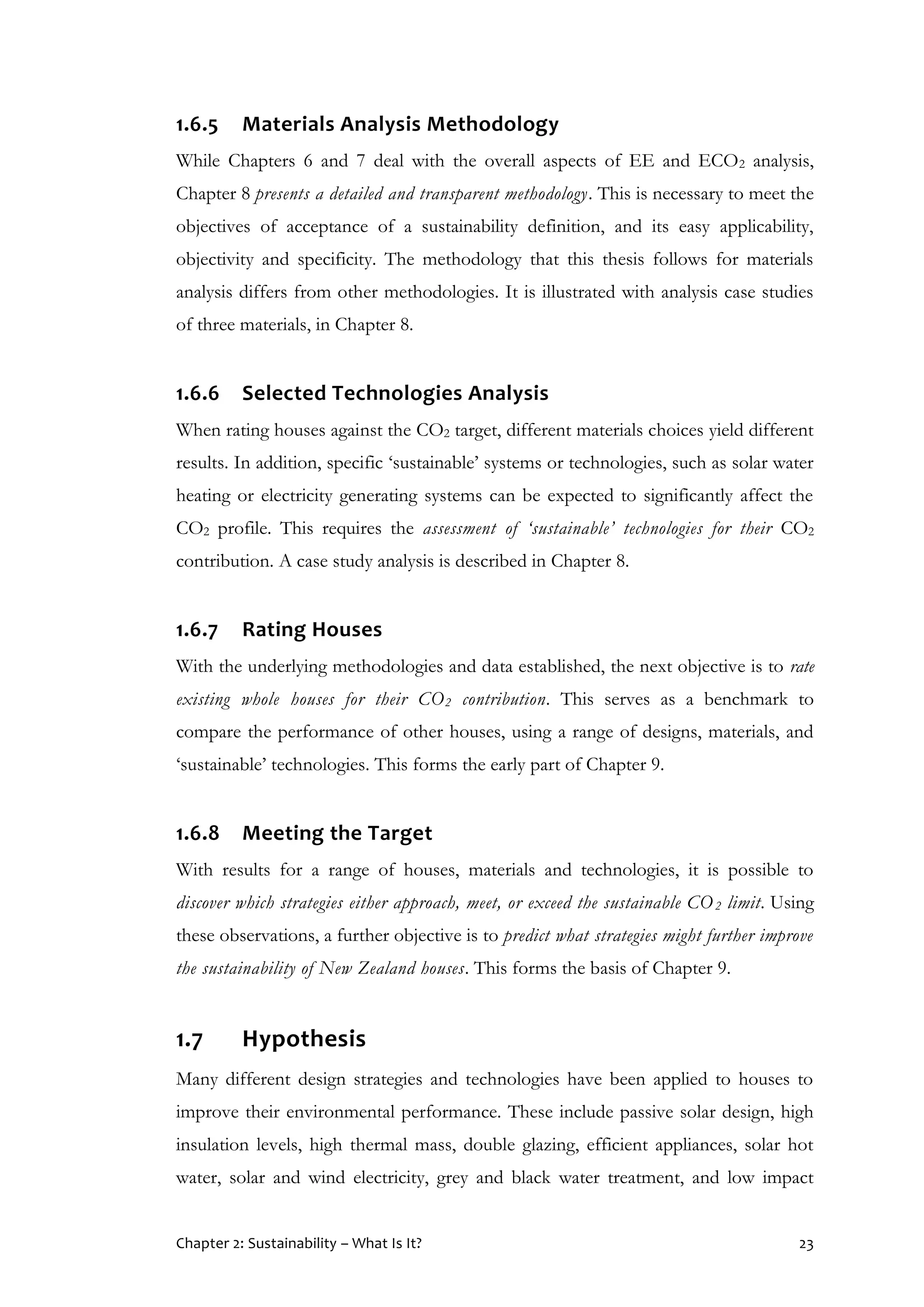 Chapter 2: Sustainability – What Is It? 23
1.6.5 Materials Analysis Methodology
While Chapters 6 and 7 deal with the overall aspects of EE and ECO2 analysis,
Chapter 8 presents a detailed and transparent methodology. This is necessary to meet the
objectives of acceptance of a sustainability definition, and its easy applicability,
objectivity and specificity. The methodology that this thesis follows for materials
analysis differs from other methodologies. It is illustrated with analysis case studies
of three materials, in Chapter 8.
1.6.6 Selected Technologies Analysis
When rating houses against the CO2 target, different materials choices yield different
results. In addition, specific ‘sustainable’ systems or technologies, such as solar water
heating or electricity generating systems can be expected to significantly affect the
CO2 profile. This requires the assessment of ‘sustainable’ technologies for their CO2
contribution. A case study analysis is described in Chapter 8.
1.6.7 Rating Houses
With the underlying methodologies and data established, the next objective is to rate
existing whole houses for their CO2 contribution. This serves as a benchmark to
compare the performance of other houses, using a range of designs, materials, and
‘sustainable’ technologies. This forms the early part of Chapter 9.
1.6.8 Meeting the Target
With results for a range of houses, materials and technologies, it is possible to
discover which strategies either approach, meet, or exceed the sustainable CO2 limit. Using
these observations, a further objective is to predict what strategies might further improve
the sustainability of New Zealand houses. This forms the basis of Chapter 9.
1.7 Hypothesis
Many different design strategies and technologies have been applied to houses to
improve their environmental performance. These include passive solar design, high
insulation levels, high thermal mass, double glazing, efficient appliances, solar hot
water, solar and wind electricity, grey and black water treatment, and low impact
 