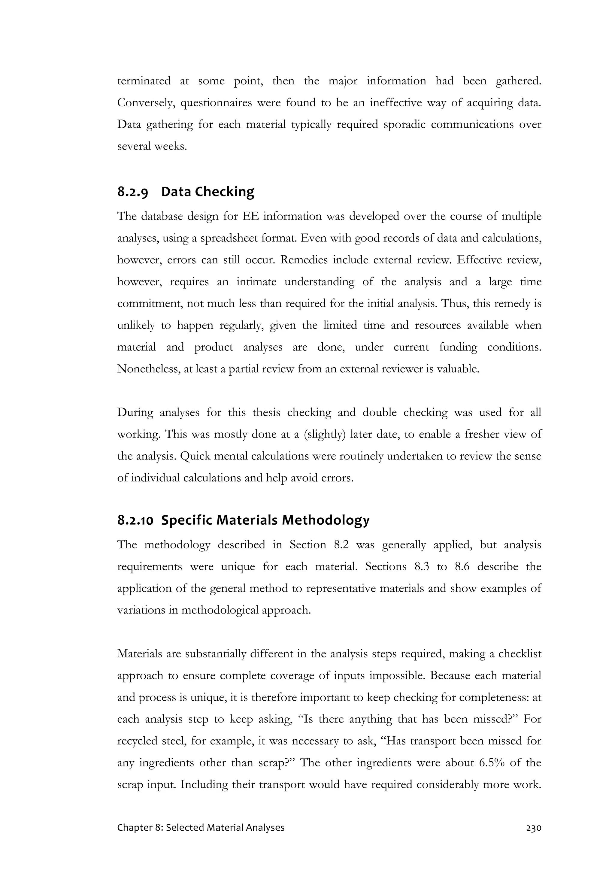 Chapter 8: Selected Material Analyses 230
terminated at some point, then the major information had been gathered.
Conversely, questionnaires were found to be an ineffective way of acquiring data.
Data gathering for each material typically required sporadic communications over
several weeks.
8.2.9 Data Checking
The database design for EE information was developed over the course of multiple
analyses, using a spreadsheet format. Even with good records of data and calculations,
however, errors can still occur. Remedies include external review. Effective review,
however, requires an intimate understanding of the analysis and a large time
commitment, not much less than required for the initial analysis. Thus, this remedy is
unlikely to happen regularly, given the limited time and resources available when
material and product analyses are done, under current funding conditions.
Nonetheless, at least a partial review from an external reviewer is valuable.
During analyses for this thesis checking and double checking was used for all
working. This was mostly done at a (slightly) later date, to enable a fresher view of
the analysis. Quick mental calculations were routinely undertaken to review the sense
of individual calculations and help avoid errors.
8.2.10 Specific Materials Methodology
The methodology described in Section 8.2 was generally applied, but analysis
requirements were unique for each material. Sections 8.3 to 8.6 describe the
application of the general method to representative materials and show examples of
variations in methodological approach.
Materials are substantially different in the analysis steps required, making a checklist
approach to ensure complete coverage of inputs impossible. Because each material
and process is unique, it is therefore important to keep checking for completeness: at
each analysis step to keep asking, “Is there anything that has been missed?” For
recycled steel, for example, it was necessary to ask, “Has transport been missed for
any ingredients other than scrap?” The other ingredients were about 6.5% of the
scrap input. Including their transport would have required considerably more work.
 
