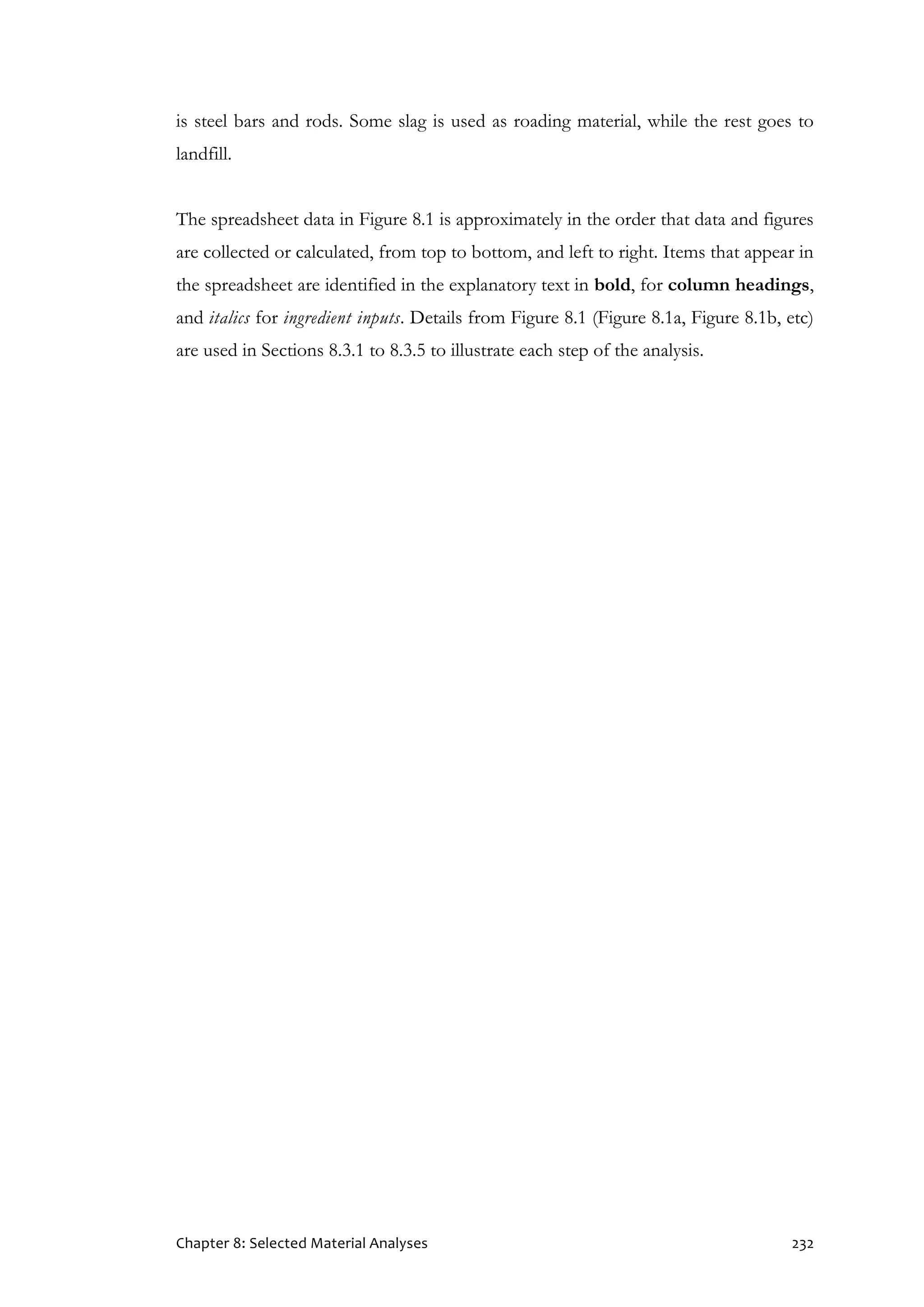 Chapter 8: Selected Material Analyses 232
is steel bars and rods. Some slag is used as roading material, while the rest goes to
landfill.
The spreadsheet data in Figure 8.1 is approximately in the order that data and figures
are collected or calculated, from top to bottom, and left to right. Items that appear in
the spreadsheet are identified in the explanatory text in bold, for column headings,
and italics for ingredient inputs. Details from Figure 8.1 (Figure 8.1a, Figure 8.1b, etc)
are used in Sections 8.3.1 to 8.3.5 to illustrate each step of the analysis.
 