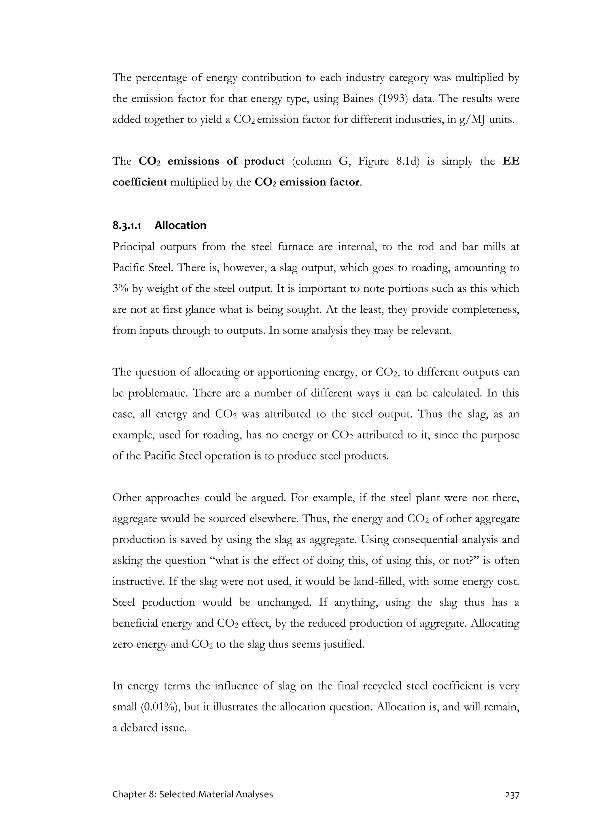 Chapter 8: Selected Material Analyses 237
The percentage of energy contribution to each industry category was multiplied by
the emission factor for that energy type, using Baines (1993) data. The results were
added together to yield a CO2 emission factor for different industries, in g/MJ units.
The CO2 emissions of product (column G, Figure 8.1d) is simply the EE
coefficient multiplied by the CO2 emission factor.
8.3.1.1 Allocation
Principal outputs from the steel furnace are internal, to the rod and bar mills at
Pacific Steel. There is, however, a slag output, which goes to roading, amounting to
3% by weight of the steel output. It is important to note portions such as this which
are not at first glance what is being sought. At the least, they provide completeness,
from inputs through to outputs. In some analysis they may be relevant.
The question of allocating or apportioning energy, or CO2, to different outputs can
be problematic. There are a number of different ways it can be calculated. In this
case, all energy and CO2 was attributed to the steel output. Thus the slag, as an
example, used for roading, has no energy or CO2 attributed to it, since the purpose
of the Pacific Steel operation is to produce steel products.
Other approaches could be argued. For example, if the steel plant were not there,
aggregate would be sourced elsewhere. Thus, the energy and CO2 of other aggregate
production is saved by using the slag as aggregate. Using consequential analysis and
asking the question “what is the effect of doing this, of using this, or not?” is often
instructive. If the slag were not used, it would be land-filled, with some energy cost.
Steel production would be unchanged. If anything, using the slag thus has a
beneficial energy and CO2 effect, by the reduced production of aggregate. Allocating
zero energy and CO2 to the slag thus seems justified.
In energy terms the influence of slag on the final recycled steel coefficient is very
small (0.01%), but it illustrates the allocation question. Allocation is, and will remain,
a debated issue.
 