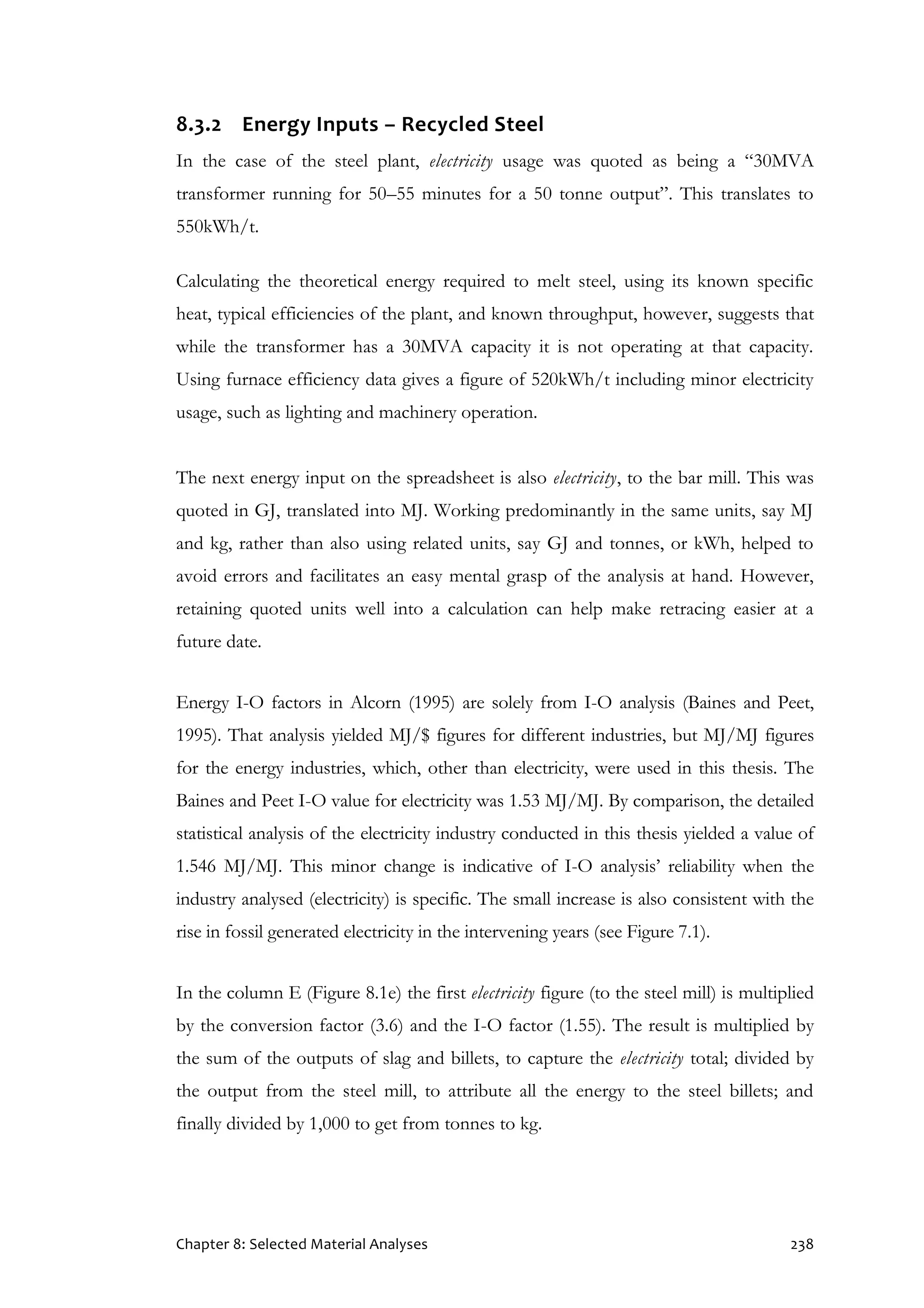 Chapter 8: Selected Material Analyses 238
8.3.2 Energy Inputs – Recycled Steel
In the case of the steel plant, electricity usage was quoted as being a “30MVA
transformer running for 50–55 minutes for a 50 tonne output”. This translates to
550kWh/t.
Calculating the theoretical energy required to melt steel, using its known specific
heat, typical efficiencies of the plant, and known throughput, however, suggests that
while the transformer has a 30MVA capacity it is not operating at that capacity.
Using furnace efficiency data gives a figure of 520kWh/t including minor electricity
usage, such as lighting and machinery operation.
The next energy input on the spreadsheet is also electricity, to the bar mill. This was
quoted in GJ, translated into MJ. Working predominantly in the same units, say MJ
and kg, rather than also using related units, say GJ and tonnes, or kWh, helped to
avoid errors and facilitates an easy mental grasp of the analysis at hand. However,
retaining quoted units well into a calculation can help make retracing easier at a
future date.
Energy I-O factors in Alcorn (1995) are solely from I-O analysis (Baines and Peet,
1995). That analysis yielded MJ/$ figures for different industries, but MJ/MJ figures
for the energy industries, which, other than electricity, were used in this thesis. The
Baines and Peet I-O value for electricity was 1.53 MJ/MJ. By comparison, the detailed
statistical analysis of the electricity industry conducted in this thesis yielded a value of
1.546 MJ/MJ. This minor change is indicative of I-O analysis’ reliability when the
industry analysed (electricity) is specific. The small increase is also consistent with the
rise in fossil generated electricity in the intervening years (see Figure 7.1).
In the column E (Figure 8.1e) the first electricity figure (to the steel mill) is multiplied
by the conversion factor (3.6) and the I-O factor (1.55). The result is multiplied by
the sum of the outputs of slag and billets, to capture the electricity total; divided by
the output from the steel mill, to attribute all the energy to the steel billets; and
finally divided by 1,000 to get from tonnes to kg.
 