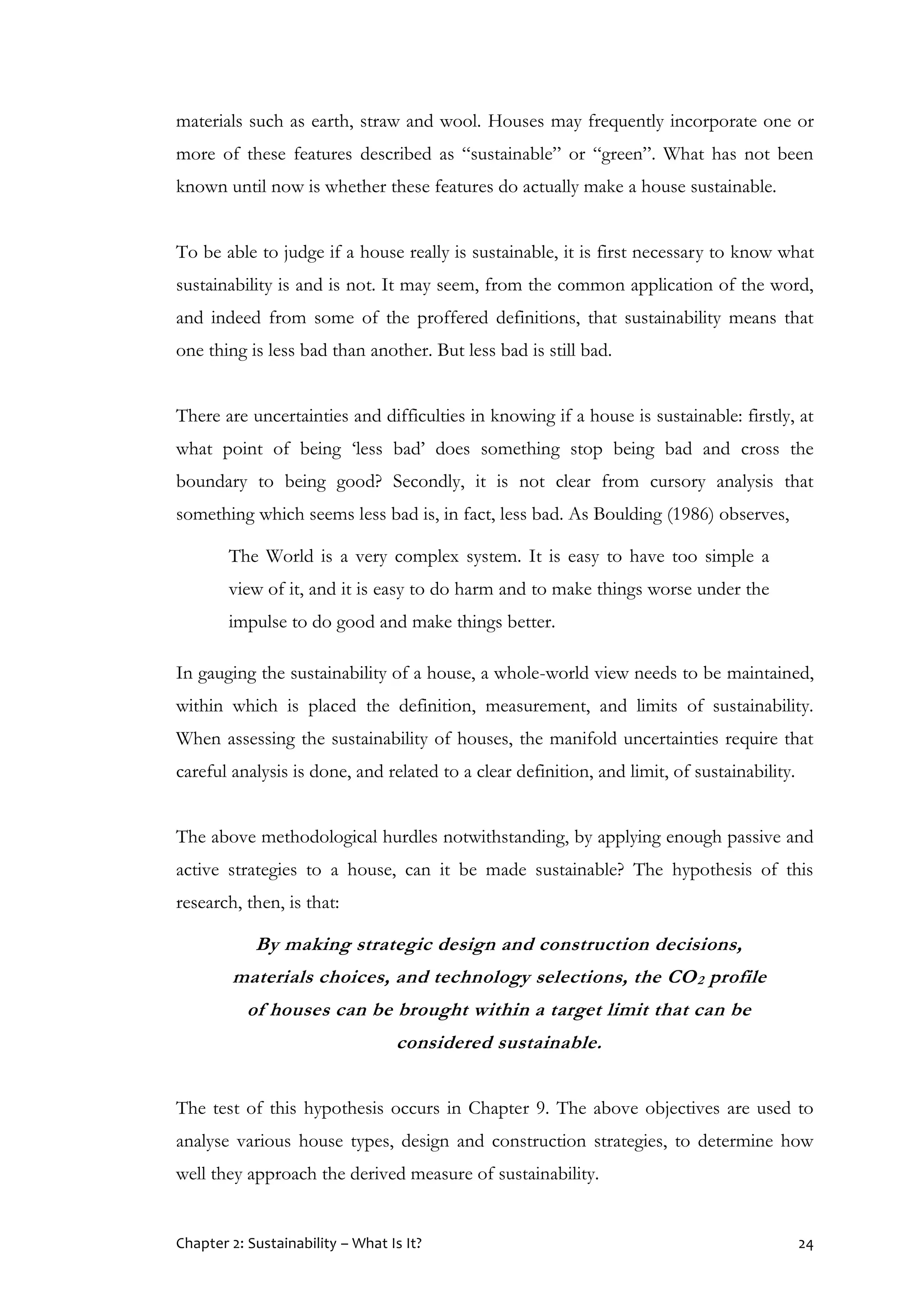 Chapter 2: Sustainability – What Is It? 24
materials such as earth, straw and wool. Houses may frequently incorporate one or
more of these features described as “sustainable” or “green”. What has not been
known until now is whether these features do actually make a house sustainable.
To be able to judge if a house really is sustainable, it is first necessary to know what
sustainability is and is not. It may seem, from the common application of the word,
and indeed from some of the proffered definitions, that sustainability means that
one thing is less bad than another. But less bad is still bad.
There are uncertainties and difficulties in knowing if a house is sustainable: firstly, at
what point of being ‘less bad’ does something stop being bad and cross the
boundary to being good? Secondly, it is not clear from cursory analysis that
something which seems less bad is, in fact, less bad. As Boulding (1986) observes,
The World is a very complex system. It is easy to have too simple a
view of it, and it is easy to do harm and to make things worse under the
impulse to do good and make things better.
In gauging the sustainability of a house, a whole-world view needs to be maintained,
within which is placed the definition, measurement, and limits of sustainability.
When assessing the sustainability of houses, the manifold uncertainties require that
careful analysis is done, and related to a clear definition, and limit, of sustainability.
The above methodological hurdles notwithstanding, by applying enough passive and
active strategies to a house, can it be made sustainable? The hypothesis of this
research, then, is that:
By making strategic design and construction decisions,
materials choices, and technology selections, the CO2 profile
of houses can be brought within a target limit that can be
considered sustainable.
The test of this hypothesis occurs in Chapter 9. The above objectives are used to
analyse various house types, design and construction strategies, to determine how
well they approach the derived measure of sustainability.
 