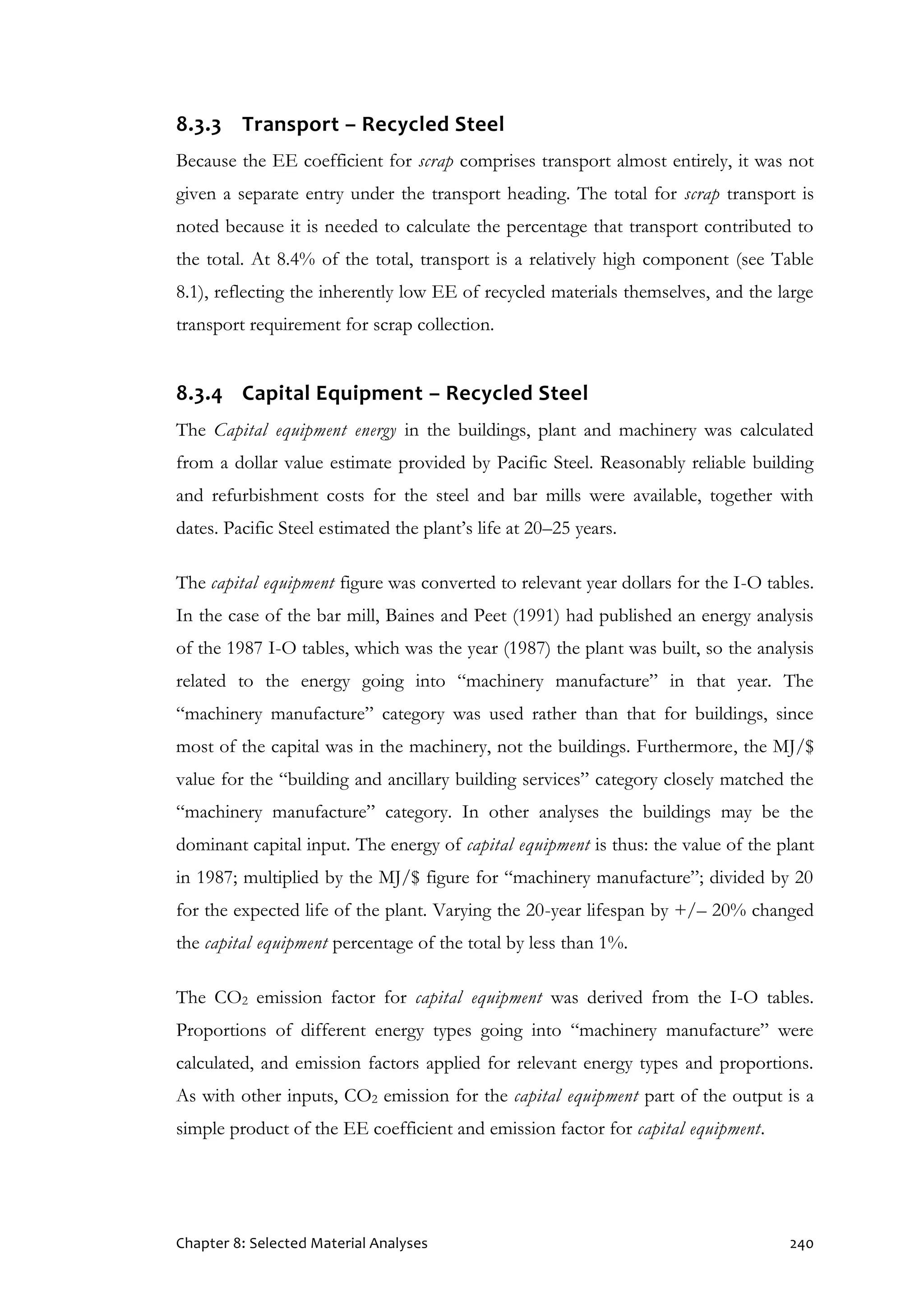 Chapter 8: Selected Material Analyses 240
8.3.3 Transport – Recycled Steel
Because the EE coefficient for scrap comprises transport almost entirely, it was not
given a separate entry under the transport heading. The total for scrap transport is
noted because it is needed to calculate the percentage that transport contributed to
the total. At 8.4% of the total, transport is a relatively high component (see Table
8.1), reflecting the inherently low EE of recycled materials themselves, and the large
transport requirement for scrap collection.
8.3.4 Capital Equipment – Recycled Steel
The Capital equipment energy in the buildings, plant and machinery was calculated
from a dollar value estimate provided by Pacific Steel. Reasonably reliable building
and refurbishment costs for the steel and bar mills were available, together with
dates. Pacific Steel estimated the plant’s life at 20–25 years.
The capital equipment figure was converted to relevant year dollars for the I-O tables.
In the case of the bar mill, Baines and Peet (1991) had published an energy analysis
of the 1987 I-O tables, which was the year (1987) the plant was built, so the analysis
related to the energy going into “machinery manufacture” in that year. The
“machinery manufacture” category was used rather than that for buildings, since
most of the capital was in the machinery, not the buildings. Furthermore, the MJ/$
value for the “building and ancillary building services” category closely matched the
“machinery manufacture” category. In other analyses the buildings may be the
dominant capital input. The energy of capital equipment is thus: the value of the plant
in 1987; multiplied by the MJ/$ figure for “machinery manufacture”; divided by 20
for the expected life of the plant. Varying the 20-year lifespan by +/– 20% changed
the capital equipment percentage of the total by less than 1%.
The CO2 emission factor for capital equipment was derived from the I-O tables.
Proportions of different energy types going into “machinery manufacture” were
calculated, and emission factors applied for relevant energy types and proportions.
As with other inputs, CO2 emission for the capital equipment part of the output is a
simple product of the EE coefficient and emission factor for capital equipment.
 