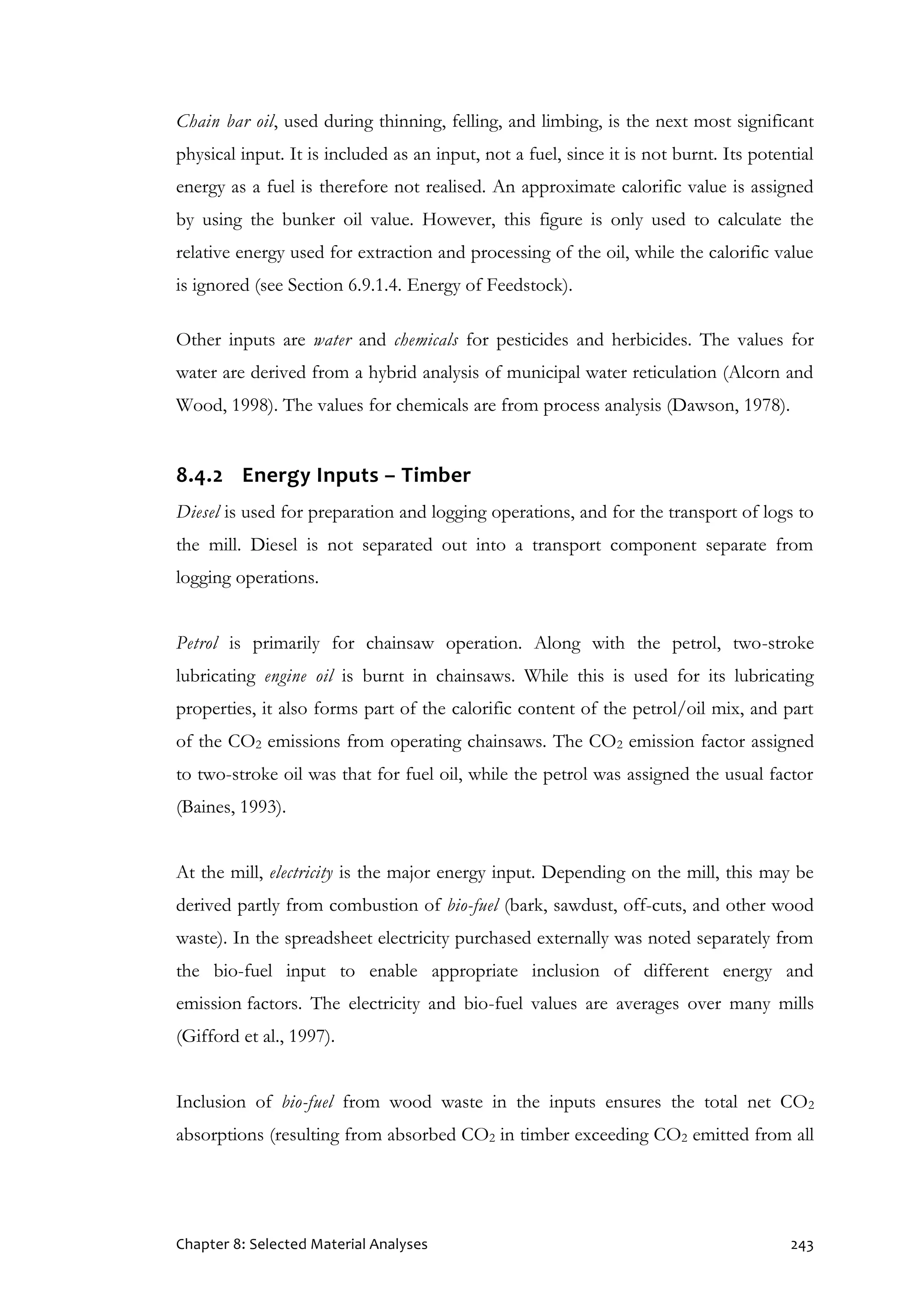 Chapter 8: Selected Material Analyses 243
Chain bar oil, used during thinning, felling, and limbing, is the next most significant
physical input. It is included as an input, not a fuel, since it is not burnt. Its potential
energy as a fuel is therefore not realised. An approximate calorific value is assigned
by using the bunker oil value. However, this figure is only used to calculate the
relative energy used for extraction and processing of the oil, while the calorific value
is ignored (see Section 6.9.1.4. Energy of Feedstock).
Other inputs are water and chemicals for pesticides and herbicides. The values for
water are derived from a hybrid analysis of municipal water reticulation (Alcorn and
Wood, 1998). The values for chemicals are from process analysis (Dawson, 1978).
8.4.2 Energy Inputs – Timber
Diesel is used for preparation and logging operations, and for the transport of logs to
the mill. Diesel is not separated out into a transport component separate from
logging operations.
Petrol is primarily for chainsaw operation. Along with the petrol, two-stroke
lubricating engine oil is burnt in chainsaws. While this is used for its lubricating
properties, it also forms part of the calorific content of the petrol/oil mix, and part
of the CO2 emissions from operating chainsaws. The CO2 emission factor assigned
to two-stroke oil was that for fuel oil, while the petrol was assigned the usual factor
(Baines, 1993).
At the mill, electricity is the major energy input. Depending on the mill, this may be
derived partly from combustion of bio-fuel (bark, sawdust, off-cuts, and other wood
waste). In the spreadsheet electricity purchased externally was noted separately from
the bio-fuel input to enable appropriate inclusion of different energy and
emission factors. The electricity and bio-fuel values are averages over many mills
(Gifford et al., 1997).
Inclusion of bio-fuel from wood waste in the inputs ensures the total net CO2
absorptions (resulting from absorbed CO2 in timber exceeding CO2 emitted from all
 