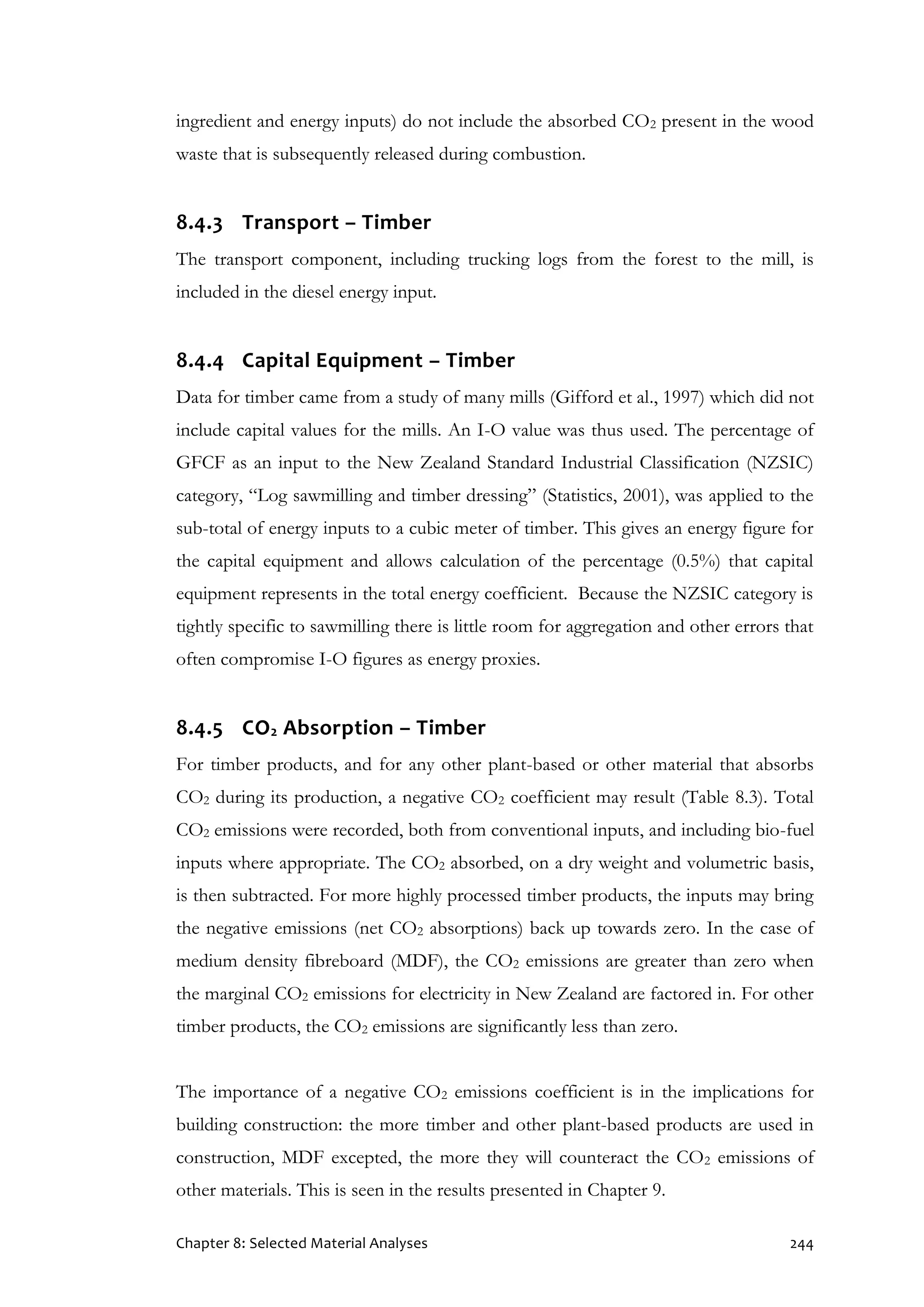 Chapter 8: Selected Material Analyses 244
ingredient and energy inputs) do not include the absorbed CO2 present in the wood
waste that is subsequently released during combustion.
8.4.3 Transport – Timber
The transport component, including trucking logs from the forest to the mill, is
included in the diesel energy input.
8.4.4 Capital Equipment – Timber
Data for timber came from a study of many mills (Gifford et al., 1997) which did not
include capital values for the mills. An I-O value was thus used. The percentage of
GFCF as an input to the New Zealand Standard Industrial Classification (NZSIC)
category, “Log sawmilling and timber dressing” (Statistics, 2001), was applied to the
sub-total of energy inputs to a cubic meter of timber. This gives an energy figure for
the capital equipment and allows calculation of the percentage (0.5%) that capital
equipment represents in the total energy coefficient. Because the NZSIC category is
tightly specific to sawmilling there is little room for aggregation and other errors that
often compromise I-O figures as energy proxies.
8.4.5 CO2 Absorption – Timber
For timber products, and for any other plant-based or other material that absorbs
CO2 during its production, a negative CO2 coefficient may result (Table 8.3). Total
CO2 emissions were recorded, both from conventional inputs, and including bio-fuel
inputs where appropriate. The CO2 absorbed, on a dry weight and volumetric basis,
is then subtracted. For more highly processed timber products, the inputs may bring
the negative emissions (net CO2 absorptions) back up towards zero. In the case of
medium density fibreboard (MDF), the CO2 emissions are greater than zero when
the marginal CO2 emissions for electricity in New Zealand are factored in. For other
timber products, the CO2 emissions are significantly less than zero.
The importance of a negative CO2 emissions coefficient is in the implications for
building construction: the more timber and other plant-based products are used in
construction, MDF excepted, the more they will counteract the CO2 emissions of
other materials. This is seen in the results presented in Chapter 9.
 