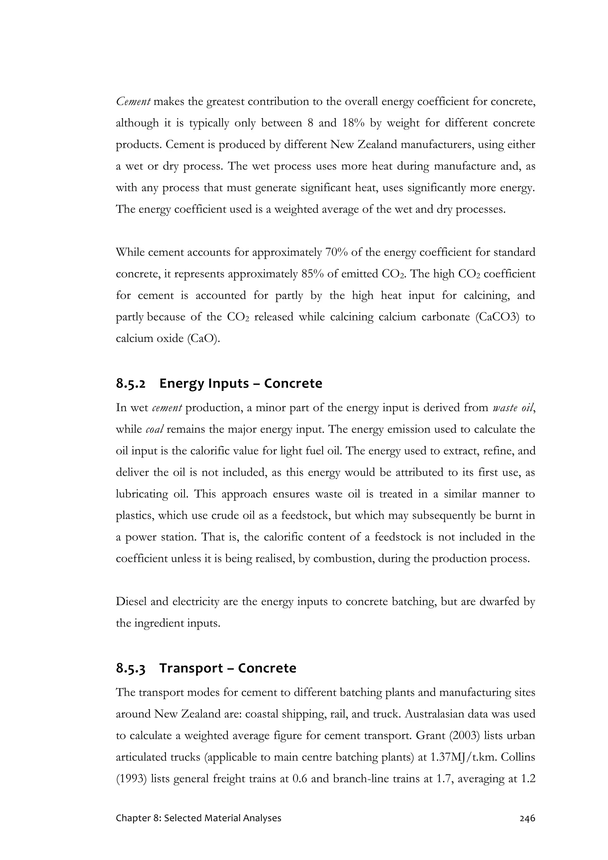 Chapter 8: Selected Material Analyses 246
Cement makes the greatest contribution to the overall energy coefficient for concrete,
although it is typically only between 8 and 18% by weight for different concrete
products. Cement is produced by different New Zealand manufacturers, using either
a wet or dry process. The wet process uses more heat during manufacture and, as
with any process that must generate significant heat, uses significantly more energy.
The energy coefficient used is a weighted average of the wet and dry processes.
While cement accounts for approximately 70% of the energy coefficient for standard
concrete, it represents approximately 85% of emitted CO2. The high CO2 coefficient
for cement is accounted for partly by the high heat input for calcining, and
partly because of the CO2 released while calcining calcium carbonate (CaCO3) to
calcium oxide (CaO).
8.5.2 Energy Inputs – Concrete
In wet cement production, a minor part of the energy input is derived from waste oil,
while coal remains the major energy input. The energy emission used to calculate the
oil input is the calorific value for light fuel oil. The energy used to extract, refine, and
deliver the oil is not included, as this energy would be attributed to its first use, as
lubricating oil. This approach ensures waste oil is treated in a similar manner to
plastics, which use crude oil as a feedstock, but which may subsequently be burnt in
a power station. That is, the calorific content of a feedstock is not included in the
coefficient unless it is being realised, by combustion, during the production process.
Diesel and electricity are the energy inputs to concrete batching, but are dwarfed by
the ingredient inputs.
8.5.3 Transport – Concrete
The transport modes for cement to different batching plants and manufacturing sites
around New Zealand are: coastal shipping, rail, and truck. Australasian data was used
to calculate a weighted average figure for cement transport. Grant (2003) lists urban
articulated trucks (applicable to main centre batching plants) at 1.37MJ/t.km. Collins
(1993) lists general freight trains at 0.6 and branch-line trains at 1.7, averaging at 1.2
 