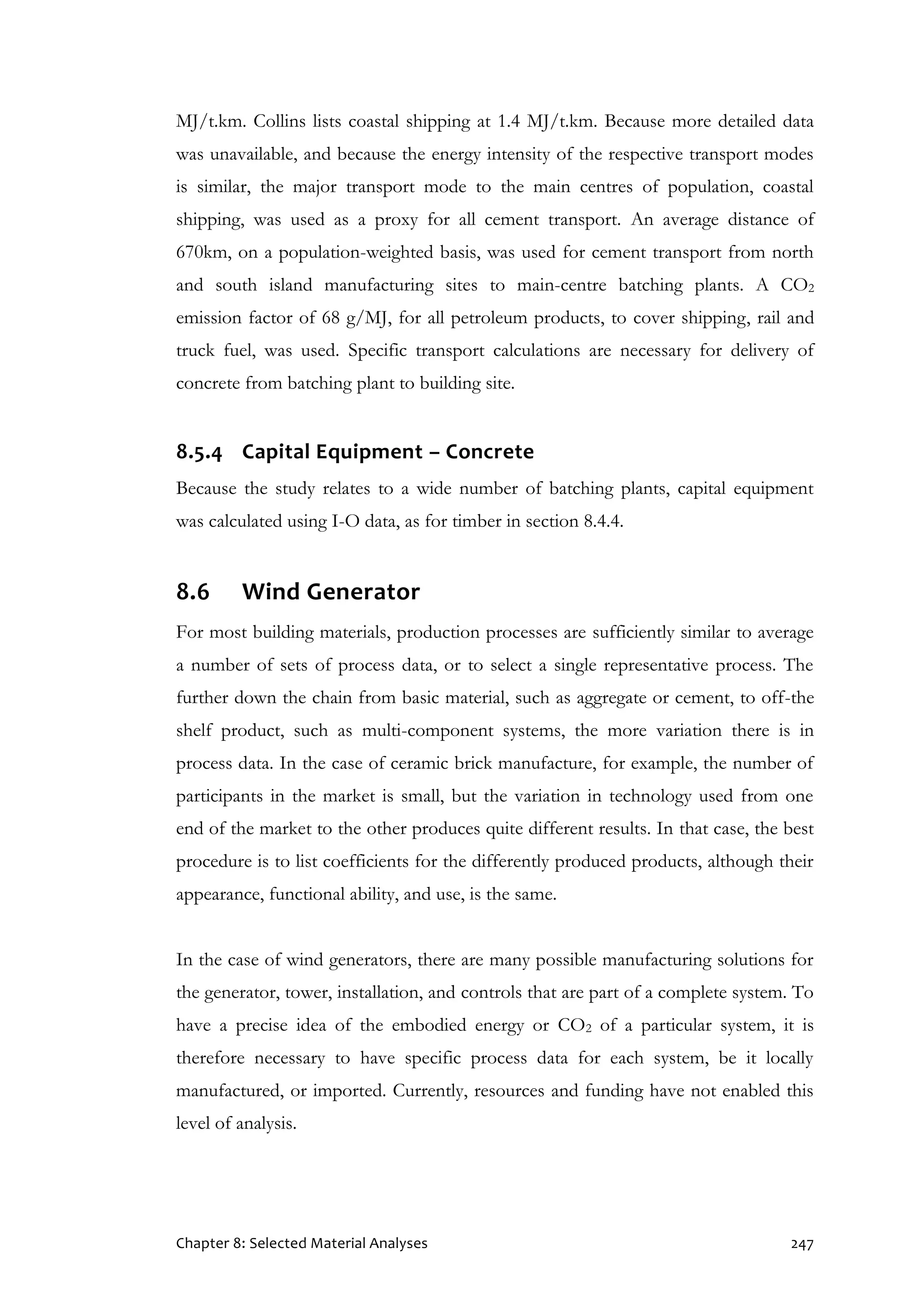 Chapter 8: Selected Material Analyses 247
MJ/t.km. Collins lists coastal shipping at 1.4 MJ/t.km. Because more detailed data
was unavailable, and because the energy intensity of the respective transport modes
is similar, the major transport mode to the main centres of population, coastal
shipping, was used as a proxy for all cement transport. An average distance of
670km, on a population-weighted basis, was used for cement transport from north
and south island manufacturing sites to main-centre batching plants. A CO2
emission factor of 68 g/MJ, for all petroleum products, to cover shipping, rail and
truck fuel, was used. Specific transport calculations are necessary for delivery of
concrete from batching plant to building site.
8.5.4 Capital Equipment – Concrete
Because the study relates to a wide number of batching plants, capital equipment
was calculated using I-O data, as for timber in section 8.4.4.
8.6 Wind Generator
For most building materials, production processes are sufficiently similar to average
a number of sets of process data, or to select a single representative process. The
further down the chain from basic material, such as aggregate or cement, to off-the
shelf product, such as multi-component systems, the more variation there is in
process data. In the case of ceramic brick manufacture, for example, the number of
participants in the market is small, but the variation in technology used from one
end of the market to the other produces quite different results. In that case, the best
procedure is to list coefficients for the differently produced products, although their
appearance, functional ability, and use, is the same.
In the case of wind generators, there are many possible manufacturing solutions for
the generator, tower, installation, and controls that are part of a complete system. To
have a precise idea of the embodied energy or CO2 of a particular system, it is
therefore necessary to have specific process data for each system, be it locally
manufactured, or imported. Currently, resources and funding have not enabled this
level of analysis.
 