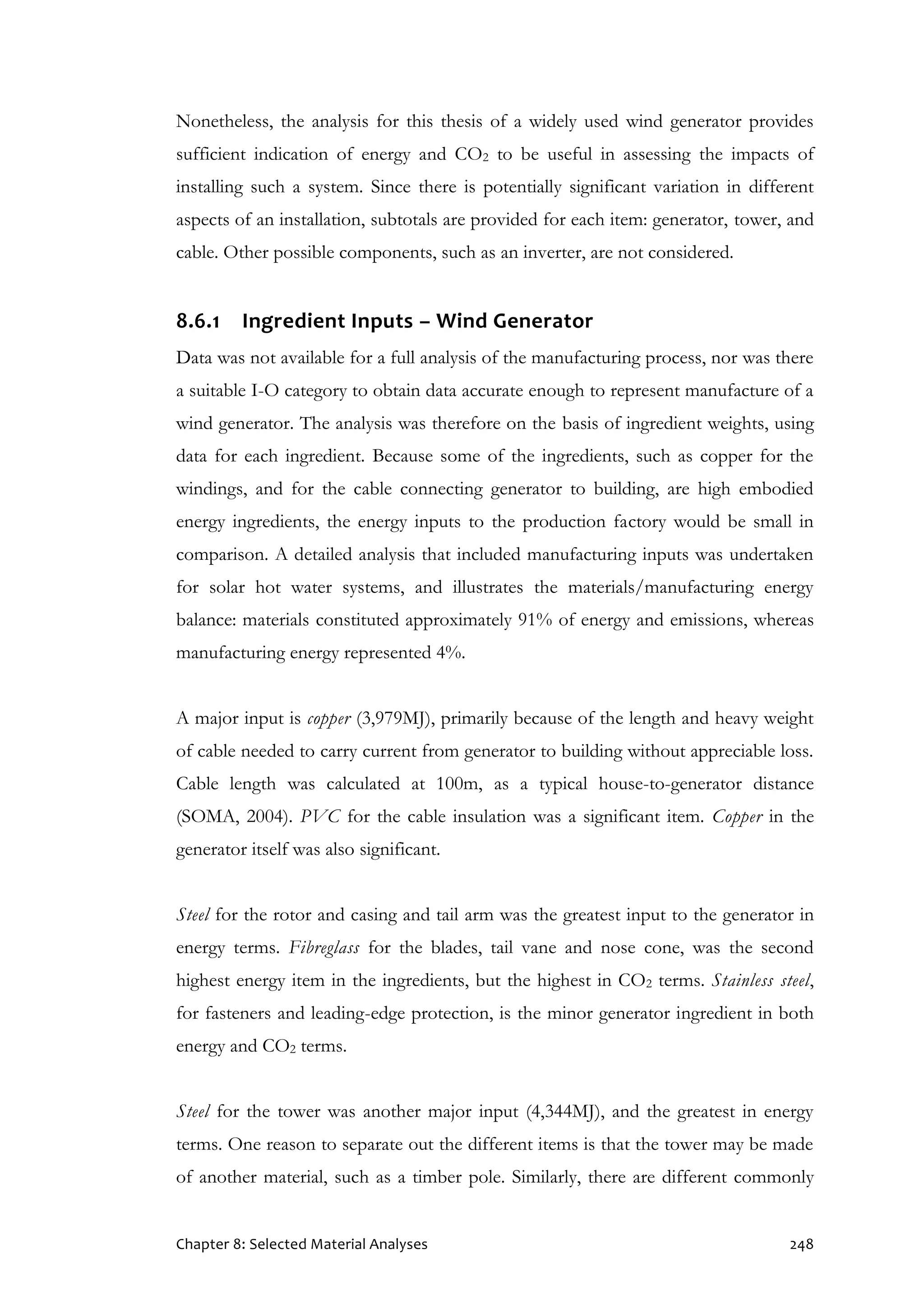 Chapter 8: Selected Material Analyses 248
Nonetheless, the analysis for this thesis of a widely used wind generator provides
sufficient indication of energy and CO2 to be useful in assessing the impacts of
installing such a system. Since there is potentially significant variation in different
aspects of an installation, subtotals are provided for each item: generator, tower, and
cable. Other possible components, such as an inverter, are not considered.
8.6.1 Ingredient Inputs – Wind Generator
Data was not available for a full analysis of the manufacturing process, nor was there
a suitable I-O category to obtain data accurate enough to represent manufacture of a
wind generator. The analysis was therefore on the basis of ingredient weights, using
data for each ingredient. Because some of the ingredients, such as copper for the
windings, and for the cable connecting generator to building, are high embodied
energy ingredients, the energy inputs to the production factory would be small in
comparison. A detailed analysis that included manufacturing inputs was undertaken
for solar hot water systems, and illustrates the materials/manufacturing energy
balance: materials constituted approximately 91% of energy and emissions, whereas
manufacturing energy represented 4%.
A major input is copper (3,979MJ), primarily because of the length and heavy weight
of cable needed to carry current from generator to building without appreciable loss.
Cable length was calculated at 100m, as a typical house-to-generator distance
(SOMA, 2004). PVC for the cable insulation was a significant item. Copper in the
generator itself was also significant.
Steel for the rotor and casing and tail arm was the greatest input to the generator in
energy terms. Fibreglass for the blades, tail vane and nose cone, was the second
highest energy item in the ingredients, but the highest in CO2 terms. Stainless steel,
for fasteners and leading-edge protection, is the minor generator ingredient in both
energy and CO2 terms.
Steel for the tower was another major input (4,344MJ), and the greatest in energy
terms. One reason to separate out the different items is that the tower may be made
of another material, such as a timber pole. Similarly, there are different commonly
 