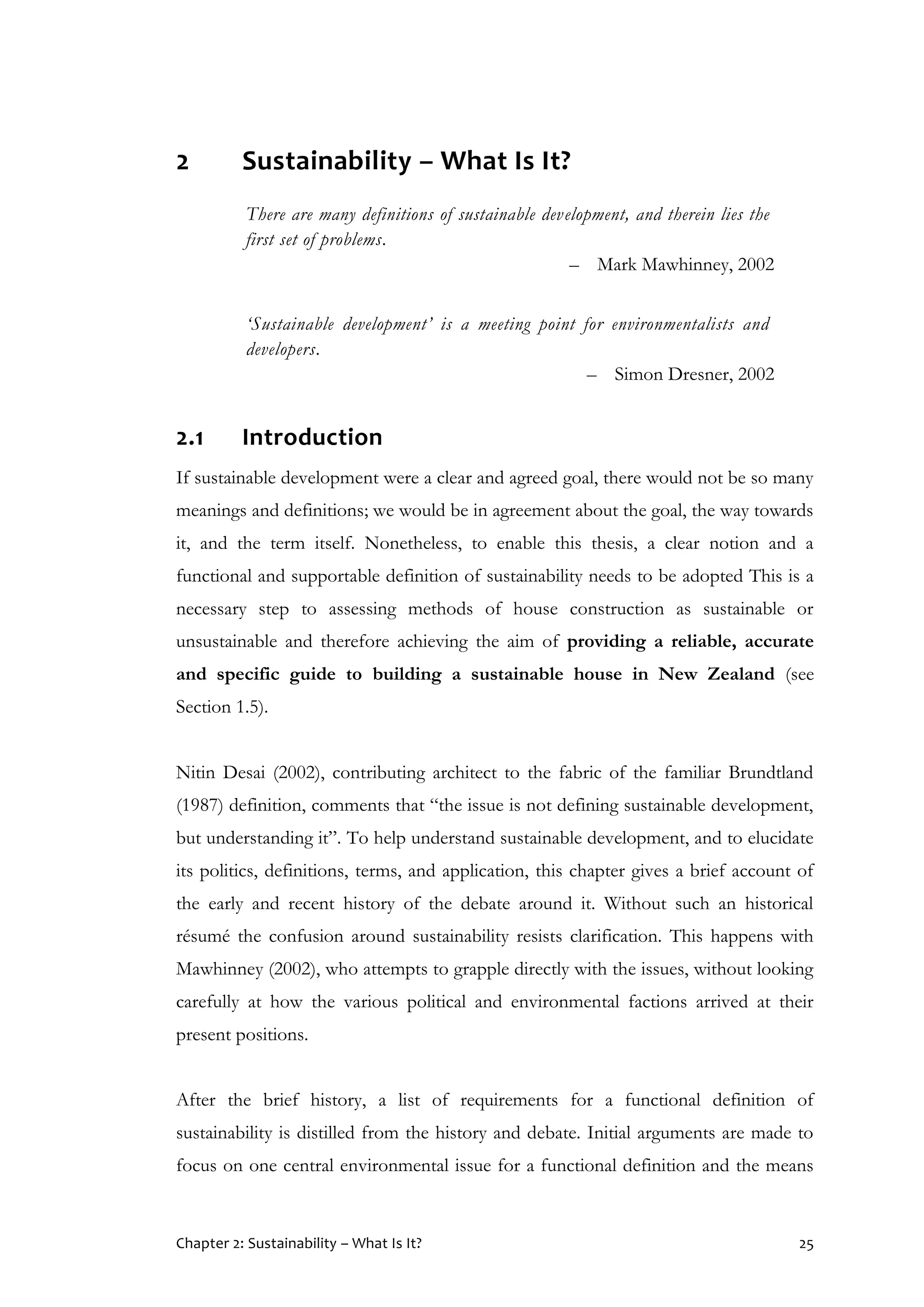 Chapter 2: Sustainability – What Is It? 25
2 Sustainability – What Is It?
There are many definitions of sustainable development, and therein lies the
first set of problems.
– Mark Mawhinney, 2002
‘Sustainable development’ is a meeting point for environmentalists and
developers.
– Simon Dresner, 2002
2.1 Introduction
If sustainable development were a clear and agreed goal, there would not be so many
meanings and definitions; we would be in agreement about the goal, the way towards
it, and the term itself. Nonetheless, to enable this thesis, a clear notion and a
functional and supportable definition of sustainability needs to be adopted This is a
necessary step to assessing methods of house construction as sustainable or
unsustainable and therefore achieving the aim of providing a reliable, accurate
and specific guide to building a sustainable house in New Zealand (see
Section 1.5).
Nitin Desai (2002), contributing architect to the fabric of the familiar Brundtland
(1987) definition, comments that “the issue is not defining sustainable development,
but understanding it”. To help understand sustainable development, and to elucidate
its politics, definitions, terms, and application, this chapter gives a brief account of
the early and recent history of the debate around it. Without such an historical
résumé the confusion around sustainability resists clarification. This happens with
Mawhinney (2002), who attempts to grapple directly with the issues, without looking
carefully at how the various political and environmental factions arrived at their
present positions.
After the brief history, a list of requirements for a functional definition of
sustainability is distilled from the history and debate. Initial arguments are made to
focus on one central environmental issue for a functional definition and the means
 