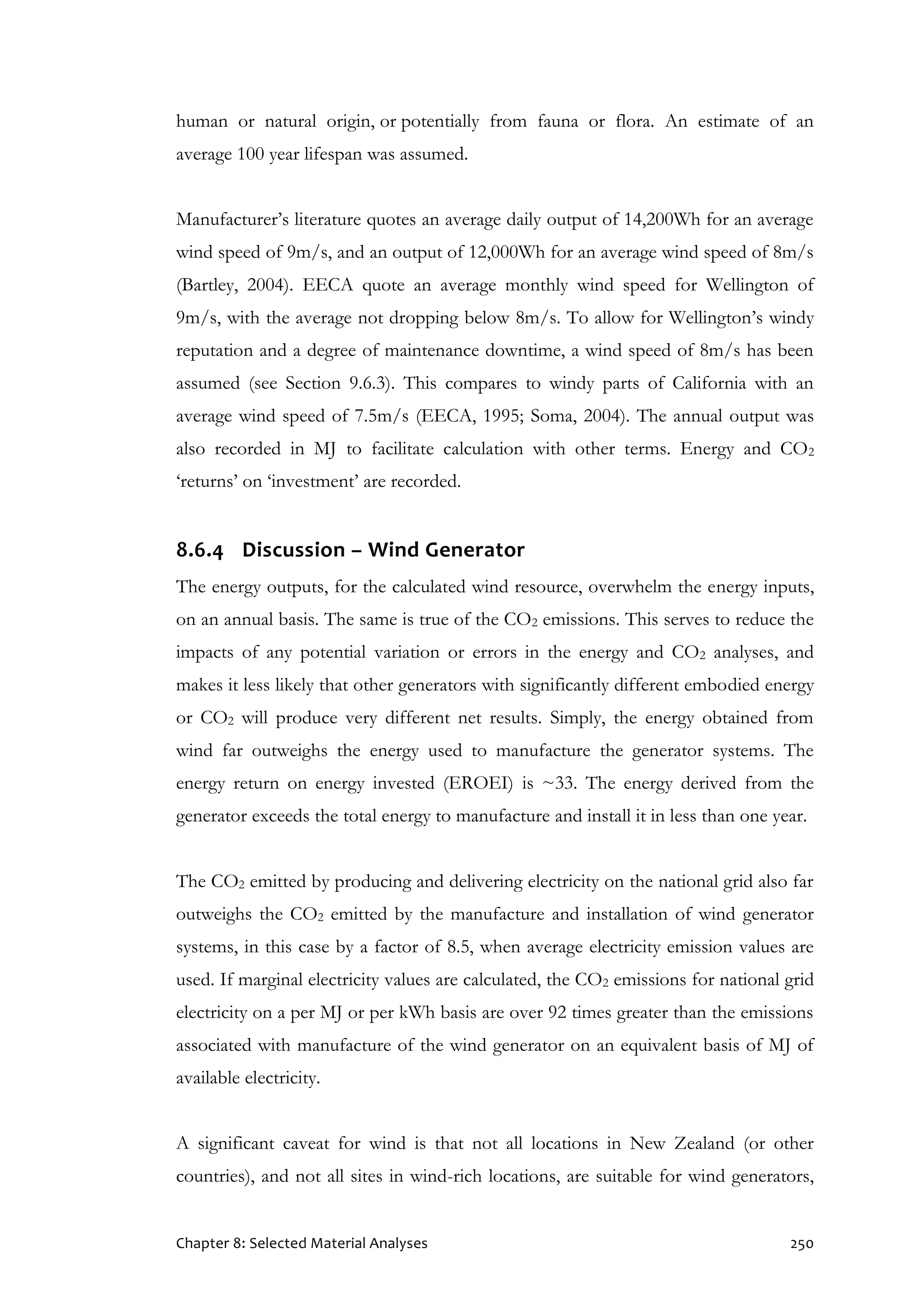 Chapter 8: Selected Material Analyses 250
human or natural origin, or potentially from fauna or flora. An estimate of an
average 100 year lifespan was assumed.
Manufacturer’s literature quotes an average daily output of 14,200Wh for an average
wind speed of 9m/s, and an output of 12,000Wh for an average wind speed of 8m/s
(Bartley, 2004). EECA quote an average monthly wind speed for Wellington of
9m/s, with the average not dropping below 8m/s. To allow for Wellington’s windy
reputation and a degree of maintenance downtime, a wind speed of 8m/s has been
assumed (see Section 9.6.3). This compares to windy parts of California with an
average wind speed of 7.5m/s (EECA, 1995; Soma, 2004). The annual output was
also recorded in MJ to facilitate calculation with other terms. Energy and CO2
‘returns’ on ‘investment’ are recorded.
8.6.4 Discussion – Wind Generator
The energy outputs, for the calculated wind resource, overwhelm the energy inputs,
on an annual basis. The same is true of the CO2 emissions. This serves to reduce the
impacts of any potential variation or errors in the energy and CO2 analyses, and
makes it less likely that other generators with significantly different embodied energy
or CO2 will produce very different net results. Simply, the energy obtained from
wind far outweighs the energy used to manufacture the generator systems. The
energy return on energy invested (EROEI) is ~33. The energy derived from the
generator exceeds the total energy to manufacture and install it in less than one year.
The CO2 emitted by producing and delivering electricity on the national grid also far
outweighs the CO2 emitted by the manufacture and installation of wind generator
systems, in this case by a factor of 8.5, when average electricity emission values are
used. If marginal electricity values are calculated, the CO2 emissions for national grid
electricity on a per MJ or per kWh basis are over 92 times greater than the emissions
associated with manufacture of the wind generator on an equivalent basis of MJ of
available electricity.
A significant caveat for wind is that not all locations in New Zealand (or other
countries), and not all sites in wind-rich locations, are suitable for wind generators,
 